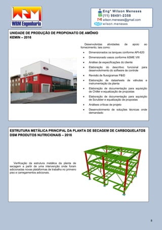 Eng° Wilson Meneses
(11) 98491-2358
wilson.meneses@gmail.com
wilson.meneses
8
UNIDADE DE PRODUÇÃO DE PROPIONATO DE AMÔNIO
KEMIN – 2016
Desenvolvidas atividades de apoio ao
fornecimento, tais como:
 Dimensionados os tanques conforme API-620
 Dimensionado vasos conforme ASME VIII
 Análise de especificações do cliente
 Elaboração do descritivo funcional para
desenvolvimento do software de controle
 Revisão de fluxogramas P&ID
 Elaboração de datasheets de válvulas e
instrumentação da planta
 Elaboração de documentação para aquisição
de Chiller e equalização de propostas
 Elaboração de documentação para aquisição
de Scrubber e equalização de propostas
 Análises críticas de projeto
 Desenvolvimento de soluções técnicas onde
demandado
ESTRUTURA METÁLICA PRINCIPAL DA PLANTA DE SECAGEM DE CARBOQUELATOS
DSM PRODUTOS NUTRICIONAIS – 2016
Verificação da estrutura metálica da planta de
secagem a partir de uma intervenção onde foram
adicionadas novas plataformas de trabalho no primeiro
piso e carregamentos adicionais.
 