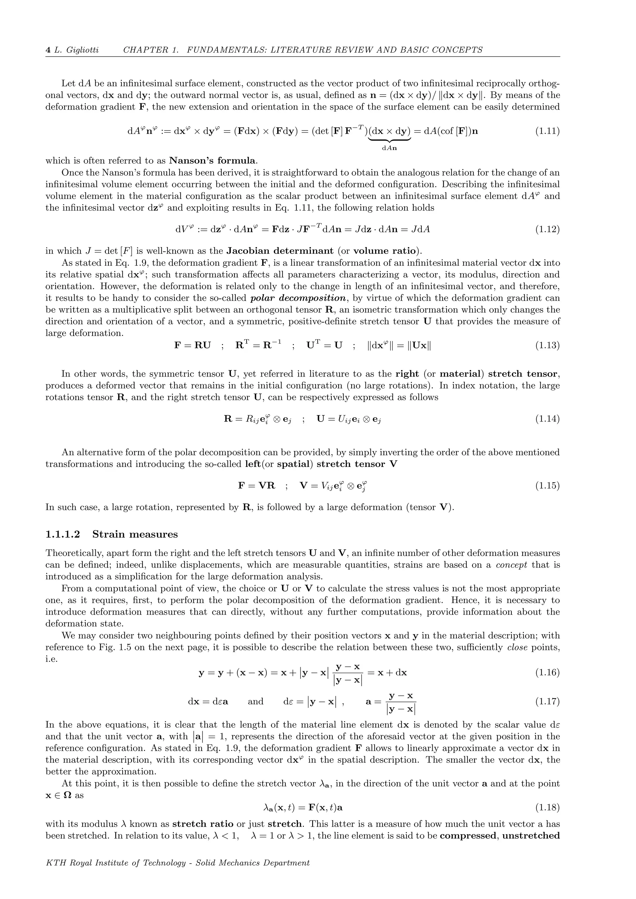 4 L. Gigliotti CHAPTER 1. FUNDAMENTALS: LITERATURE REVIEW AND BASIC CONCEPTS
Let dA be an inﬁnitesimal surface element, constructed as the vector product of two inﬁnitesimal reciprocally orthog-
onal vectors, dx and dy; the outward normal vector is, as usual, deﬁned as n = (dx × dy)/ dx × dy . By means of the
deformation gradient F, the new extension and orientation in the space of the surface element can be easily determined
dAϕ
nϕ
:= dxϕ
× dyϕ
= (Fdx) × (Fdy) = (det [F] F−T
)(dx × dy)
dAn
= dA(cof [F])n (1.11)
which is often referred to as Nanson’s formula.
Once the Nanson’s formula has been derived, it is straightforward to obtain the analogous relation for the change of an
inﬁnitesimal volume element occurring between the initial and the deformed conﬁguration. Describing the inﬁnitesimal
volume element in the material conﬁguration as the scalar product between an inﬁnitesimal surface element dAϕ
and
the inﬁnitesimal vector dzϕ
and exploiting results in Eq. 1.11, the following relation holds
dV ϕ
:= dzϕ
· dAnϕ
= Fdz · JF−T
dAn = Jdz · dAn = JdA (1.12)
in which J = det [F] is well-known as the Jacobian determinant (or volume ratio).
As stated in Eq. 1.9, the deformation gradient F, is a linear transformation of an inﬁnitesimal material vector dx into
its relative spatial dxϕ
; such transformation aﬀects all parameters characterizing a vector, its modulus, direction and
orientation. However, the deformation is related only to the change in length of an inﬁnitesimal vector, and therefore,
it results to be handy to consider the so-called polar decomposition, by virtue of which the deformation gradient can
be written as a multiplicative split between an orthogonal tensor R, an isometric transformation which only changes the
direction and orientation of a vector, and a symmetric, positive-deﬁnite stretch tensor U that provides the measure of
large deformation.
F = RU ; RT
= R−1
; UT
= U ; dxϕ
= Ux (1.13)
In other words, the symmetric tensor U, yet referred in literature to as the right (or material) stretch tensor,
produces a deformed vector that remains in the initial conﬁguration (no large rotations). In index notation, the large
rotations tensor R, and the right stretch tensor U, can be respectively expressed as follows
R = Rijeϕ
i ⊗ ej ; U = Uijei ⊗ ej (1.14)
An alternative form of the polar decomposition can be provided, by simply inverting the order of the above mentioned
transformations and introducing the so-called left(or spatial) stretch tensor V
F = VR ; V = Vijeϕ
i ⊗ eϕ
j (1.15)
In such case, a large rotation, represented by R, is followed by a large deformation (tensor V).
1.1.1.2 Strain measures
Theoretically, apart form the right and the left stretch tensors U and V, an inﬁnite number of other deformation measures
can be deﬁned; indeed, unlike displacements, which are measurable quantities, strains are based on a concept that is
introduced as a simpliﬁcation for the large deformation analysis.
From a computational point of view, the choice or U or V to calculate the stress values is not the most appropriate
one, as it requires, ﬁrst, to perform the polar decomposition of the deformation gradient. Hence, it is necessary to
introduce deformation measures that can directly, without any further computations, provide information about the
deformation state.
We may consider two neighbouring points deﬁned by their position vectors x and y in the material description; with
reference to Fig. 1.5 on the next page, it is possible to describe the relation between these two, suﬃciently close points,
i.e.
y = y + (x − x) = x + y − x
y − x
y − x
= x + dx (1.16)
dx = dεa and dε = y − x , a =
y − x
y − x
(1.17)
In the above equations, it is clear that the length of the material line element dx is denoted by the scalar value dε
and that the unit vector a, with a = 1, represents the direction of the aforesaid vector at the given position in the
reference conﬁguration. As stated in Eq. 1.9, the deformation gradient F allows to linearly approximate a vector dx in
the material description, with its corresponding vector dxϕ
in the spatial description. The smaller the vector dx, the
better the approximation.
At this point, it is then possible to deﬁne the stretch vector λa, in the direction of the unit vector a and at the point
x ∈ Ω as
λa(x, t) = F(x, t)a (1.18)
with its modulus λ known as stretch ratio or just stretch. This latter is a measure of how much the unit vector a has
been stretched. In relation to its value, λ < 1, λ = 1 or λ > 1, the line element is said to be compressed, unstretched
KTH Royal Institute of Technology - Solid Mechanics Department
 