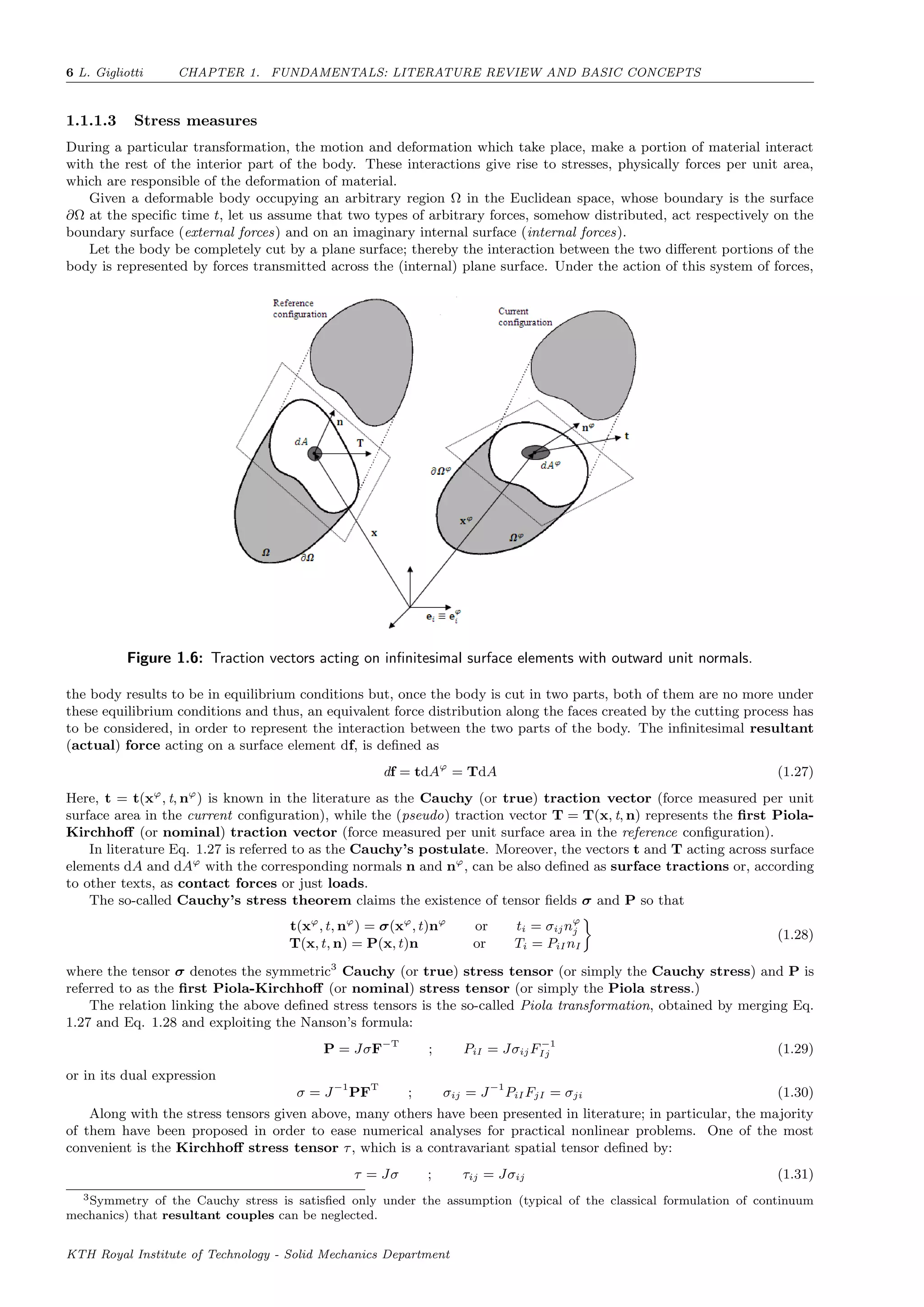 6 L. Gigliotti CHAPTER 1. FUNDAMENTALS: LITERATURE REVIEW AND BASIC CONCEPTS
1.1.1.3 Stress measures
During a particular transformation, the motion and deformation which take place, make a portion of material interact
with the rest of the interior part of the body. These interactions give rise to stresses, physically forces per unit area,
which are responsible of the deformation of material.
Given a deformable body occupying an arbitrary region Ω in the Euclidean space, whose boundary is the surface
∂Ω at the speciﬁc time t, let us assume that two types of arbitrary forces, somehow distributed, act respectively on the
boundary surface (external forces) and on an imaginary internal surface (internal forces).
Let the body be completely cut by a plane surface; thereby the interaction between the two diﬀerent portions of the
body is represented by forces transmitted across the (internal) plane surface. Under the action of this system of forces,
Figure 1.6: Traction vectors acting on inﬁnitesimal surface elements with outward unit normals.
the body results to be in equilibrium conditions but, once the body is cut in two parts, both of them are no more under
these equilibrium conditions and thus, an equivalent force distribution along the faces created by the cutting process has
to be considered, in order to represent the interaction between the two parts of the body. The inﬁnitesimal resultant
(actual) force acting on a surface element df, is deﬁned as
df = tdAϕ
= TdA (1.27)
Here, t = t(xϕ
, t, nϕ
) is known in the literature as the Cauchy (or true) traction vector (force measured per unit
surface area in the current conﬁguration), while the (pseudo) traction vector T = T(x, t, n) represents the ﬁrst Piola-
Kirchhoﬀ (or nominal) traction vector (force measured per unit surface area in the reference conﬁguration).
In literature Eq. 1.27 is referred to as the Cauchy’s postulate. Moreover, the vectors t and T acting across surface
elements dA and dAϕ
with the corresponding normals n and nϕ
, can be also deﬁned as surface tractions or, according
to other texts, as contact forces or just loads.
The so-called Cauchy’s stress theorem claims the existence of tensor ﬁelds σ and P so that
t(xϕ
, t, nϕ
) = σ(xϕ
, t)nϕ
or ti = σijnϕ
j
T(x, t, n) = P(x, t)n or Ti = PiI nI
(1.28)
where the tensor σ denotes the symmetric3
Cauchy (or true) stress tensor (or simply the Cauchy stress) and P is
referred to as the ﬁrst Piola-Kirchhoﬀ (or nominal) stress tensor (or simply the Piola stress.)
The relation linking the above deﬁned stress tensors is the so-called Piola transformation, obtained by merging Eq.
1.27 and Eq. 1.28 and exploiting the Nanson’s formula:
P = JσF−T
; PiI = JσijF−1
Ij (1.29)
or in its dual expression
σ = J−1
PFT
; σij = J−1
PiI FjI = σji (1.30)
Along with the stress tensors given above, many others have been presented in literature; in particular, the majority
of them have been proposed in order to ease numerical analyses for practical nonlinear problems. One of the most
convenient is the Kirchhoﬀ stress tensor τ, which is a contravariant spatial tensor deﬁned by:
τ = Jσ ; τij = Jσij (1.31)
3Symmetry of the Cauchy stress is satisﬁed only under the assumption (typical of the classical formulation of continuum
mechanics) that resultant couples can be neglected.
KTH Royal Institute of Technology - Solid Mechanics Department
 