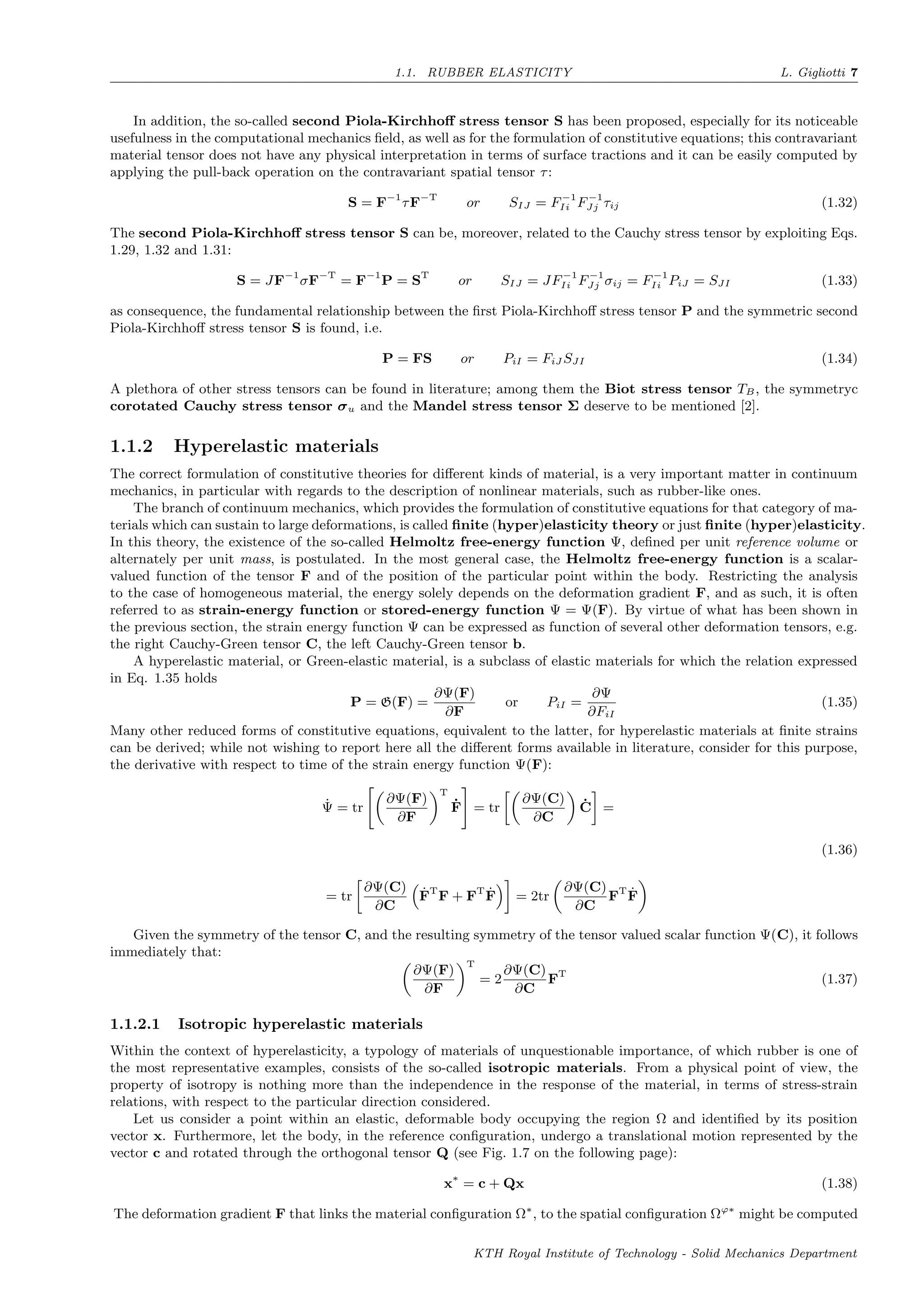 1.1. RUBBER ELASTICITY L. Gigliotti 7
In addition, the so-called second Piola-Kirchhoﬀ stress tensor S has been proposed, especially for its noticeable
usefulness in the computational mechanics ﬁeld, as well as for the formulation of constitutive equations; this contravariant
material tensor does not have any physical interpretation in terms of surface tractions and it can be easily computed by
applying the pull-back operation on the contravariant spatial tensor τ:
S = F−1
τF−T
or SIJ = F−1
Ii F−1
Jj τij (1.32)
The second Piola-Kirchhoﬀ stress tensor S can be, moreover, related to the Cauchy stress tensor by exploiting Eqs.
1.29, 1.32 and 1.31:
S = JF−1
σF−T
= F−1
P = ST
or SIJ = JF−1
Ii F−1
Jj σij = F−1
Ii PiJ = SJI (1.33)
as consequence, the fundamental relationship between the ﬁrst Piola-Kirchhoﬀ stress tensor P and the symmetric second
Piola-Kirchhoﬀ stress tensor S is found, i.e.
P = FS or PiI = FiJ SJI (1.34)
A plethora of other stress tensors can be found in literature; among them the Biot stress tensor TB, the symmetryc
corotated Cauchy stress tensor σu and the Mandel stress tensor Σ deserve to be mentioned [2].
1.1.2 Hyperelastic materials
The correct formulation of constitutive theories for diﬀerent kinds of material, is a very important matter in continuum
mechanics, in particular with regards to the description of nonlinear materials, such as rubber-like ones.
The branch of continuum mechanics, which provides the formulation of constitutive equations for that category of ma-
terials which can sustain to large deformations, is called ﬁnite (hyper)elasticity theory or just ﬁnite (hyper)elasticity.
In this theory, the existence of the so-called Helmoltz free-energy function Ψ, deﬁned per unit reference volume or
alternately per unit mass, is postulated. In the most general case, the Helmoltz free-energy function is a scalar-
valued function of the tensor F and of the position of the particular point within the body. Restricting the analysis
to the case of homogeneous material, the energy solely depends on the deformation gradient F, and as such, it is often
referred to as strain-energy function or stored-energy function Ψ = Ψ(F). By virtue of what has been shown in
the previous section, the strain energy function Ψ can be expressed as function of several other deformation tensors, e.g.
the right Cauchy-Green tensor C, the left Cauchy-Green tensor b.
A hyperelastic material, or Green-elastic material, is a subclass of elastic materials for which the relation expressed
in Eq. 1.35 holds
P = G(F) =
∂Ψ(F)
∂F
or PiI =
∂Ψ
∂FiI
(1.35)
Many other reduced forms of constitutive equations, equivalent to the latter, for hyperelastic materials at ﬁnite strains
can be derived; while not wishing to report here all the diﬀerent forms available in literature, consider for this purpose,
the derivative with respect to time of the strain energy function Ψ(F):
˙Ψ = tr
∂Ψ(F)
∂F
T
˙F = tr
∂Ψ(C)
∂C
˙C =
= tr
∂Ψ(C)
∂C
˙FT
F + FT ˙F = 2tr
∂Ψ(C)
∂C
FT ˙F
(1.36)
Given the symmetry of the tensor C, and the resulting symmetry of the tensor valued scalar function Ψ(C), it follows
immediately that:
∂Ψ(F)
∂F
T
= 2
∂Ψ(C)
∂C
FT
(1.37)
1.1.2.1 Isotropic hyperelastic materials
Within the context of hyperelasticity, a typology of materials of unquestionable importance, of which rubber is one of
the most representative examples, consists of the so-called isotropic materials. From a physical point of view, the
property of isotropy is nothing more than the independence in the response of the material, in terms of stress-strain
relations, with respect to the particular direction considered.
Let us consider a point within an elastic, deformable body occupying the region Ω and identiﬁed by its position
vector x. Furthermore, let the body, in the reference conﬁguration, undergo a translational motion represented by the
vector c and rotated through the orthogonal tensor Q (see Fig. 1.7 on the following page):
x∗
= c + Qx (1.38)
The deformation gradient F that links the material conﬁguration Ω∗
, to the spatial conﬁguration Ωϕ∗
might be computed
KTH Royal Institute of Technology - Solid Mechanics Department
 