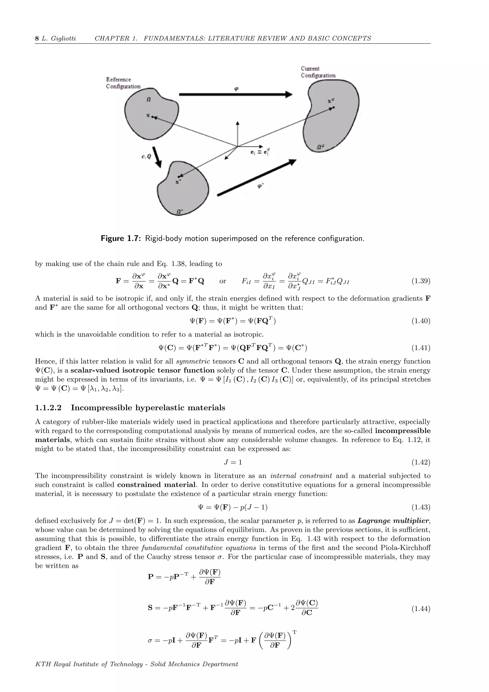 8 L. Gigliotti CHAPTER 1. FUNDAMENTALS: LITERATURE REVIEW AND BASIC CONCEPTS
Figure 1.7: Rigid-body motion superimposed on the reference conﬁguration.
by making use of the chain rule and Eq. 1.38, leading to
F =
∂xϕ
∂x
=
∂xϕ
∂x∗
Q = F∗
Q or FiI =
∂xϕ
i
∂xI
=
∂xϕ
i
∂x∗
J
QJI = F∗
iJ QJI (1.39)
A material is said to be isotropic if, and only if, the strain energies deﬁned with respect to the deformation gradients F
and F∗
are the same for all orthogonal vectors Q; thus, it might be written that:
Ψ(F) = Ψ(F∗
) = Ψ(FQT
) (1.40)
which is the unavoidable condition to refer to a material as isotropic.
Ψ(C) = Ψ(F∗T
F∗
) = Ψ(QFT
FQT
) = Ψ(C∗
) (1.41)
Hence, if this latter relation is valid for all symmetric tensors C and all orthogonal tensors Q, the strain energy function
Ψ(C), is a scalar-valued isotropic tensor function solely of the tensor C. Under these assumption, the strain energy
might be expressed in terms of its invariants, i.e. Ψ = Ψ [I1 (C) , I2 (C) I3 (C)] or, equivalently, of its principal stretches
Ψ = Ψ (C) = Ψ [λ1, λ2, λ3].
1.1.2.2 Incompressible hyperelastic materials
A category of rubber-like materials widely used in practical applications and therefore particularly attractive, especially
with regard to the corresponding computational analysis by means of numerical codes, are the so-called incompressible
materials, which can sustain ﬁnite strains without show any considerable volume changes. In reference to Eq. 1.12, it
might to be stated that, the incompressibility constraint can be expressed as:
J = 1 (1.42)
The incompressibility constraint is widely known in literature as an internal constraint and a material subjected to
such constraint is called constrained material. In order to derive constitutive equations for a general incompressible
material, it is necessary to postulate the existence of a particular strain energy function:
Ψ = Ψ(F) − p(J − 1) (1.43)
deﬁned exclusively for J = det(F) = 1. In such expression, the scalar parameter p, is referred to as Lagrange multiplier,
whose value can be determined by solving the equations of equilibrium. As proven in the previous sections, it is suﬃcient,
assuming that this is possible, to diﬀerentiate the strain energy function in Eq. 1.43 with respect to the deformation
gradient F, to obtain the three fundamental constitutive equations in terms of the ﬁrst and the second Piola-Kirchhoﬀ
stresses, i.e. P and S, and of the Cauchy stress tensor σ. For the particular case of incompressible materials, they may
be written as
P = −pP−T
+
∂Ψ(F)
∂F
S = −pF−1
F−T
+ F−1 ∂Ψ(F)
∂F
= −pC−1
+ 2
∂Ψ(C)
∂C
σ = −pI +
∂Ψ(F)
∂F
FT
= −pI + F
∂Ψ(F)
∂F
T
(1.44)
KTH Royal Institute of Technology - Solid Mechanics Department
 