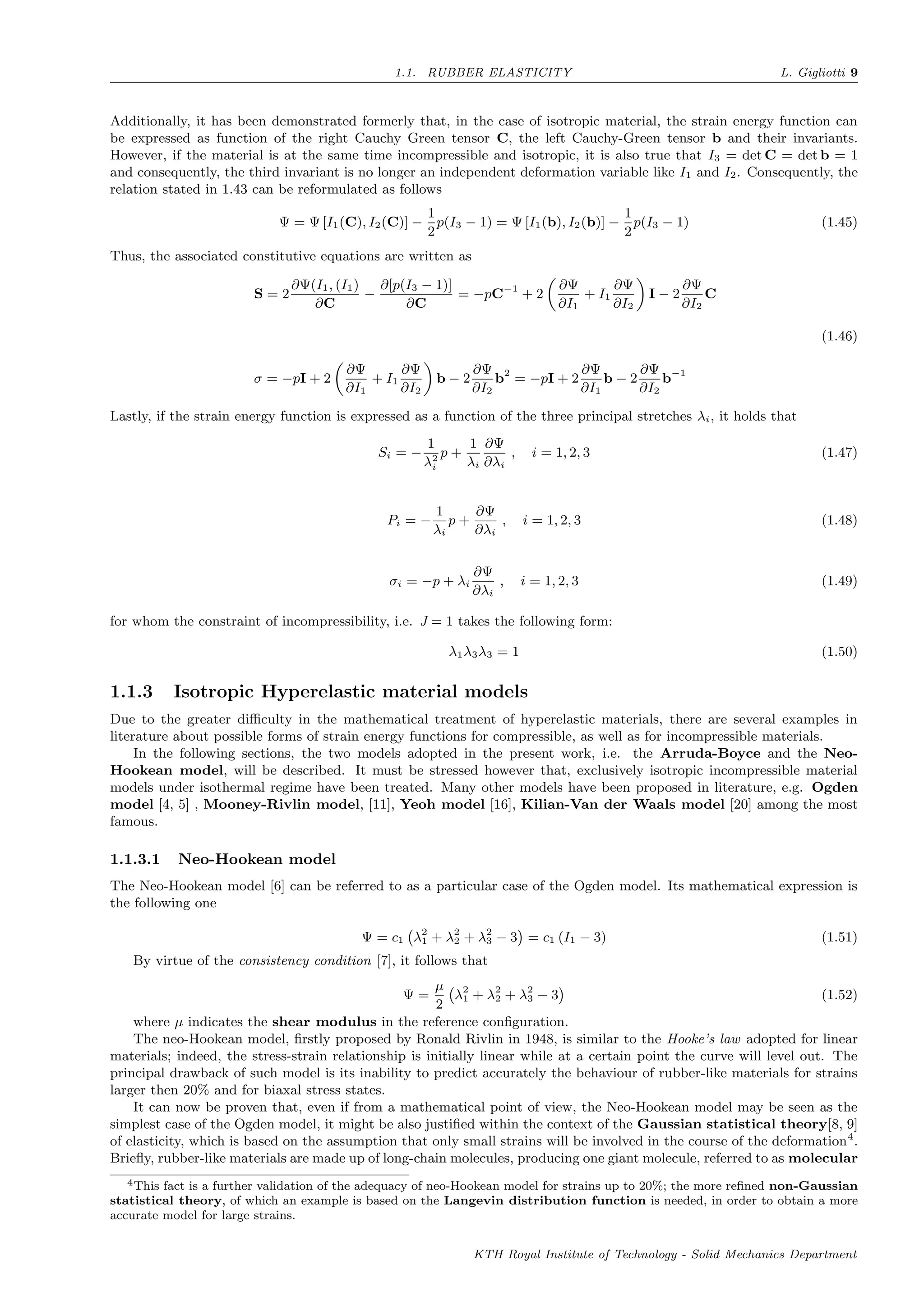 1.1. RUBBER ELASTICITY L. Gigliotti 9
Additionally, it has been demonstrated formerly that, in the case of isotropic material, the strain energy function can
be expressed as function of the right Cauchy Green tensor C, the left Cauchy-Green tensor b and their invariants.
However, if the material is at the same time incompressible and isotropic, it is also true that I3 = det C = det b = 1
and consequently, the third invariant is no longer an independent deformation variable like I1 and I2. Consequently, the
relation stated in 1.43 can be reformulated as follows
Ψ = Ψ [I1(C), I2(C)] −
1
2
p(I3 − 1) = Ψ [I1(b), I2(b)] −
1
2
p(I3 − 1) (1.45)
Thus, the associated constitutive equations are written as
S = 2
∂Ψ(I1, (I1)
∂C
−
∂[p(I3 − 1)]
∂C
= −pC−1
+ 2
∂Ψ
∂I1
+ I1
∂Ψ
∂I2
I − 2
∂Ψ
∂I2
C
σ = −pI + 2
∂Ψ
∂I1
+ I1
∂Ψ
∂I2
b − 2
∂Ψ
∂I2
b2
= −pI + 2
∂Ψ
∂I1
b − 2
∂Ψ
∂I2
b−1
(1.46)
Lastly, if the strain energy function is expressed as a function of the three principal stretches λi, it holds that
Si = −
1
λ2
i
p +
1
λi
∂Ψ
∂λi
, i = 1, 2, 3 (1.47)
Pi = −
1
λi
p +
∂Ψ
∂λi
, i = 1, 2, 3 (1.48)
σi = −p + λi
∂Ψ
∂λi
, i = 1, 2, 3 (1.49)
for whom the constraint of incompressibility, i.e. J = 1 takes the following form:
λ1λ3λ3 = 1 (1.50)
1.1.3 Isotropic Hyperelastic material models
Due to the greater diﬃculty in the mathematical treatment of hyperelastic materials, there are several examples in
literature about possible forms of strain energy functions for compressible, as well as for incompressible materials.
In the following sections, the two models adopted in the present work, i.e. the Arruda-Boyce and the Neo-
Hookean model, will be described. It must be stressed however that, exclusively isotropic incompressible material
models under isothermal regime have been treated. Many other models have been proposed in literature, e.g. Ogden
model [4, 5] , Mooney-Rivlin model, [11], Yeoh model [16], Kilian-Van der Waals model [20] among the most
famous.
1.1.3.1 Neo-Hookean model
The Neo-Hookean model [6] can be referred to as a particular case of the Ogden model. Its mathematical expression is
the following one
Ψ = c1 λ2
1 + λ2
2 + λ2
3 − 3 = c1 (I1 − 3) (1.51)
By virtue of the consistency condition [7], it follows that
Ψ =
µ
2
λ2
1 + λ2
2 + λ2
3 − 3 (1.52)
where µ indicates the shear modulus in the reference conﬁguration.
The neo-Hookean model, ﬁrstly proposed by Ronald Rivlin in 1948, is similar to the Hooke’s law adopted for linear
materials; indeed, the stress-strain relationship is initially linear while at a certain point the curve will level out. The
principal drawback of such model is its inability to predict accurately the behaviour of rubber-like materials for strains
larger then 20% and for biaxal stress states.
It can now be proven that, even if from a mathematical point of view, the Neo-Hookean model may be seen as the
simplest case of the Ogden model, it might be also justiﬁed within the context of the Gaussian statistical theory[8, 9]
of elasticity, which is based on the assumption that only small strains will be involved in the course of the deformation4
.
Brieﬂy, rubber-like materials are made up of long-chain molecules, producing one giant molecule, referred to as molecular
4This fact is a further validation of the adequacy of neo-Hookean model for strains up to 20%; the more reﬁned non-Gaussian
statistical theory, of which an example is based on the Langevin distribution function is needed, in order to obtain a more
accurate model for large strains.
KTH Royal Institute of Technology - Solid Mechanics Department
 