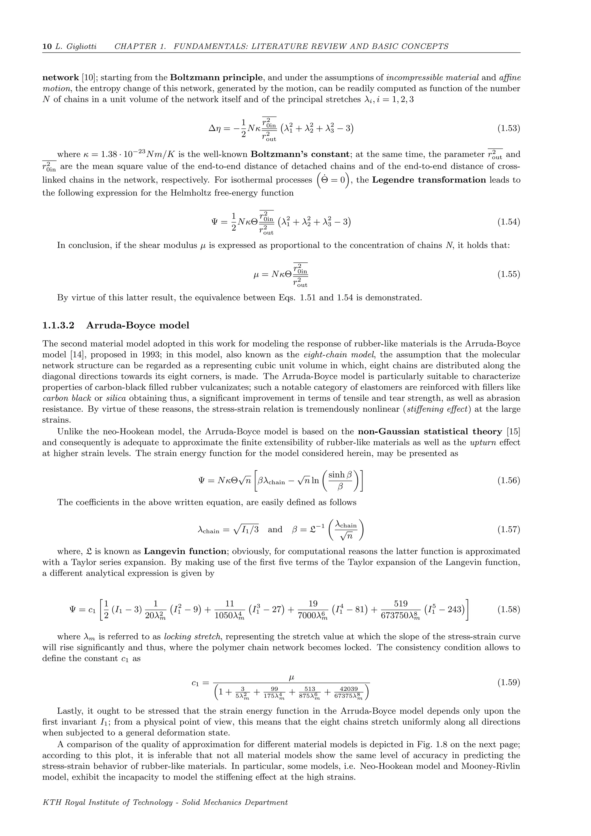 10 L. Gigliotti CHAPTER 1. FUNDAMENTALS: LITERATURE REVIEW AND BASIC CONCEPTS
network [10]; starting from the Boltzmann principle, and under the assumptions of incompressible material and aﬃne
motion, the entropy change of this network, generated by the motion, can be readily computed as function of the number
N of chains in a unit volume of the network itself and of the principal stretches λi, i = 1, 2, 3
∆η = −
1
2
Nκ
r2
0in
r2
out
λ2
1 + λ2
2 + λ2
3 − 3 (1.53)
where κ = 1.38 · 10−23
Nm/K is the well-known Boltzmann’s constant; at the same time, the parameter r2
out and
r2
0in are the mean square value of the end-to-end distance of detached chains and of the end-to-end distance of cross-
linked chains in the network, respectively. For isothermal processes ˙Θ = 0 , the Legendre transformation leads to
the following expression for the Helmholtz free-energy function
Ψ =
1
2
NκΘ
r2
0in
r2
out
λ2
1 + λ2
2 + λ2
3 − 3 (1.54)
In conclusion, if the shear modulus µ is expressed as proportional to the concentration of chains N, it holds that:
µ = NκΘ
r2
0in
r2
out
(1.55)
By virtue of this latter result, the equivalence between Eqs. 1.51 and 1.54 is demonstrated.
1.1.3.2 Arruda-Boyce model
The second material model adopted in this work for modeling the response of rubber-like materials is the Arruda-Boyce
model [14], proposed in 1993; in this model, also known as the eight-chain model, the assumption that the molecular
network structure can be regarded as a representing cubic unit volume in which, eight chains are distributed along the
diagonal directions towards its eight corners, is made. The Arruda-Boyce model is particularly suitable to characterize
properties of carbon-black ﬁlled rubber vulcanizates; such a notable category of elastomers are reinforced with ﬁllers like
carbon black or silica obtaining thus, a signiﬁcant improvement in terms of tensile and tear strength, as well as abrasion
resistance. By virtue of these reasons, the stress-strain relation is tremendously nonlinear (stiﬀening eﬀect) at the large
strains.
Unlike the neo-Hookean model, the Arruda-Boyce model is based on the non-Gaussian statistical theory [15]
and consequently is adequate to approximate the ﬁnite extensibility of rubber-like materials as well as the upturn eﬀect
at higher strain levels. The strain energy function for the model considered herein, may be presented as
Ψ = NκΘ
√
n βλchain −
√
n ln
sinh β
β
(1.56)
The coeﬃcients in the above written equation, are easily deﬁned as follows
λchain = I1/3 and β = L−1 λchain
√
n
(1.57)
where, L is known as Langevin function; obviously, for computational reasons the latter function is approximated
with a Taylor series expansion. By making use of the ﬁrst ﬁve terms of the Taylor expansion of the Langevin function,
a diﬀerent analytical expression is given by
Ψ = c1
1
2
(I1 − 3)
1
20λ2
m
I2
1 − 9 +
11
1050λ4
m
I3
1 − 27 +
19
7000λ6
m
I4
1 − 81 +
519
673750λ8
m
I5
1 − 243 (1.58)
where λm is referred to as locking stretch, representing the stretch value at which the slope of the stress-strain curve
will rise signiﬁcantly and thus, where the polymer chain network becomes locked. The consistency condition allows to
deﬁne the constant c1 as
c1 =
µ
1 + 3
5λ2
m
+ 99
175λ4
m
+ 513
875λ6
m
+ 42039
67375λ8
m
(1.59)
Lastly, it ought to be stressed that the strain energy function in the Arruda-Boyce model depends only upon the
ﬁrst invariant I1; from a physical point of view, this means that the eight chains stretch uniformly along all directions
when subjected to a general deformation state.
A comparison of the quality of approximation for diﬀerent material models is depicted in Fig. 1.8 on the next page;
according to this plot, it is inferable that not all material models show the same level of accuracy in predicting the
stress-strain behavior of rubber-like materials. In particular, some models, i.e. Neo-Hookean model and Mooney-Rivlin
model, exhibit the incapacity to model the stiﬀening eﬀect at the high strains.
KTH Royal Institute of Technology - Solid Mechanics Department
 