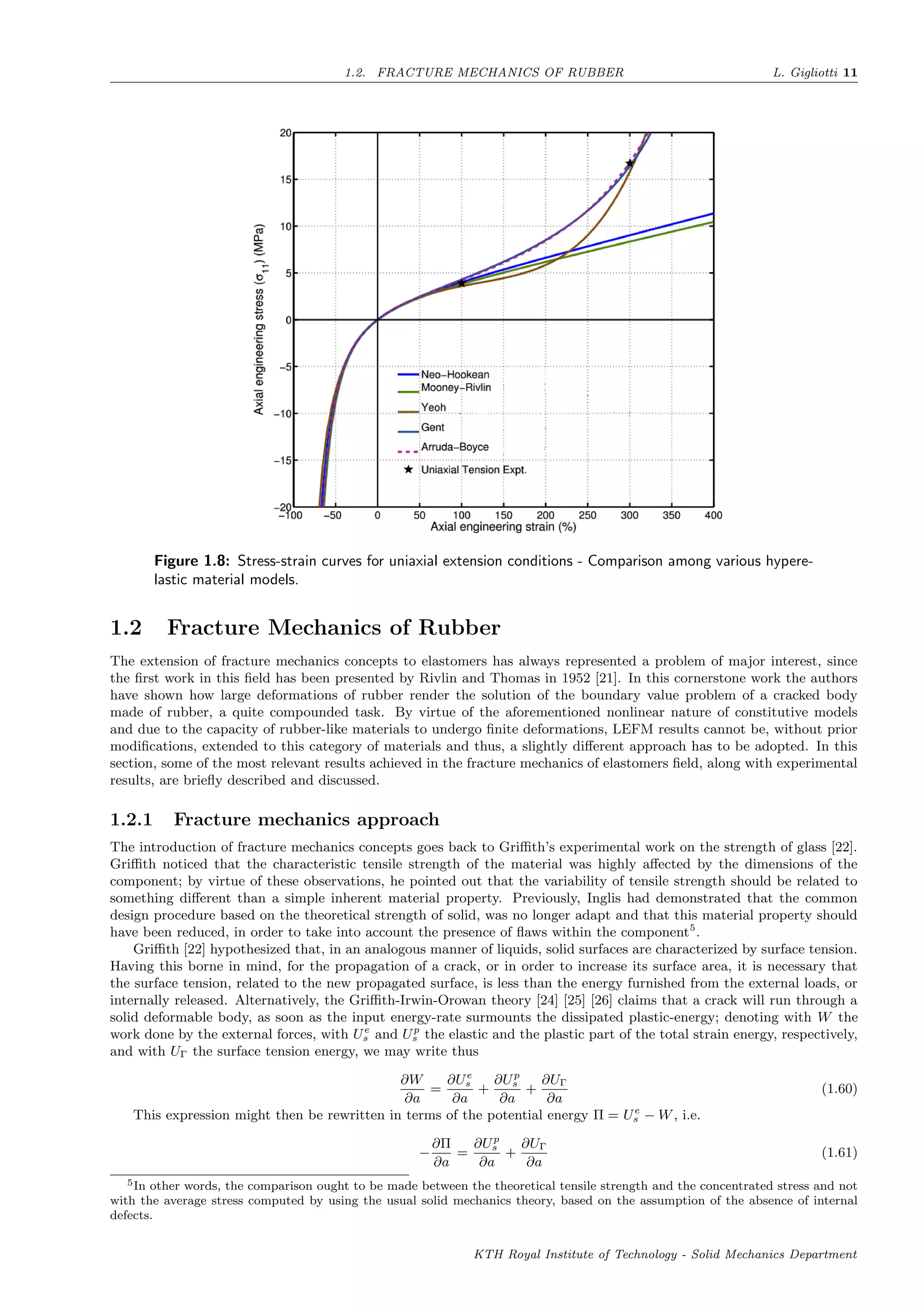 1.2. FRACTURE MECHANICS OF RUBBER L. Gigliotti 11
Figure 1.8: Stress-strain curves for uniaxial extension conditions - Comparison among various hypere-
lastic material models.
1.2 Fracture Mechanics of Rubber
The extension of fracture mechanics concepts to elastomers has always represented a problem of major interest, since
the ﬁrst work in this ﬁeld has been presented by Rivlin and Thomas in 1952 [21]. In this cornerstone work the authors
have shown how large deformations of rubber render the solution of the boundary value problem of a cracked body
made of rubber, a quite compounded task. By virtue of the aforementioned nonlinear nature of constitutive models
and due to the capacity of rubber-like materials to undergo ﬁnite deformations, LEFM results cannot be, without prior
modiﬁcations, extended to this category of materials and thus, a slightly diﬀerent approach has to be adopted. In this
section, some of the most relevant results achieved in the fracture mechanics of elastomers ﬁeld, along with experimental
results, are brieﬂy described and discussed.
1.2.1 Fracture mechanics approach
The introduction of fracture mechanics concepts goes back to Griﬃth’s experimental work on the strength of glass [22].
Griﬃth noticed that the characteristic tensile strength of the material was highly aﬀected by the dimensions of the
component; by virtue of these observations, he pointed out that the variability of tensile strength should be related to
something diﬀerent than a simple inherent material property. Previously, Inglis had demonstrated that the common
design procedure based on the theoretical strength of solid, was no longer adapt and that this material property should
have been reduced, in order to take into account the presence of ﬂaws within the component5
.
Griﬃth [22] hypothesized that, in an analogous manner of liquids, solid surfaces are characterized by surface tension.
Having this borne in mind, for the propagation of a crack, or in order to increase its surface area, it is necessary that
the surface tension, related to the new propagated surface, is less than the energy furnished from the external loads, or
internally released. Alternatively, the Griﬃth-Irwin-Orowan theory [24] [25] [26] claims that a crack will run through a
solid deformable body, as soon as the input energy-rate surmounts the dissipated plastic-energy; denoting with W the
work done by the external forces, with Ue
s and Up
s the elastic and the plastic part of the total strain energy, respectively,
and with UΓ the surface tension energy, we may write thus
∂W
∂a
=
∂Ue
s
∂a
+
∂Up
s
∂a
+
∂UΓ
∂a
(1.60)
This expression might then be rewritten in terms of the potential energy Π = Ue
s − W, i.e.
−
∂Π
∂a
=
∂Up
s
∂a
+
∂UΓ
∂a
(1.61)
5In other words, the comparison ought to be made between the theoretical tensile strength and the concentrated stress and not
with the average stress computed by using the usual solid mechanics theory, based on the assumption of the absence of internal
defects.
KTH Royal Institute of Technology - Solid Mechanics Department
 