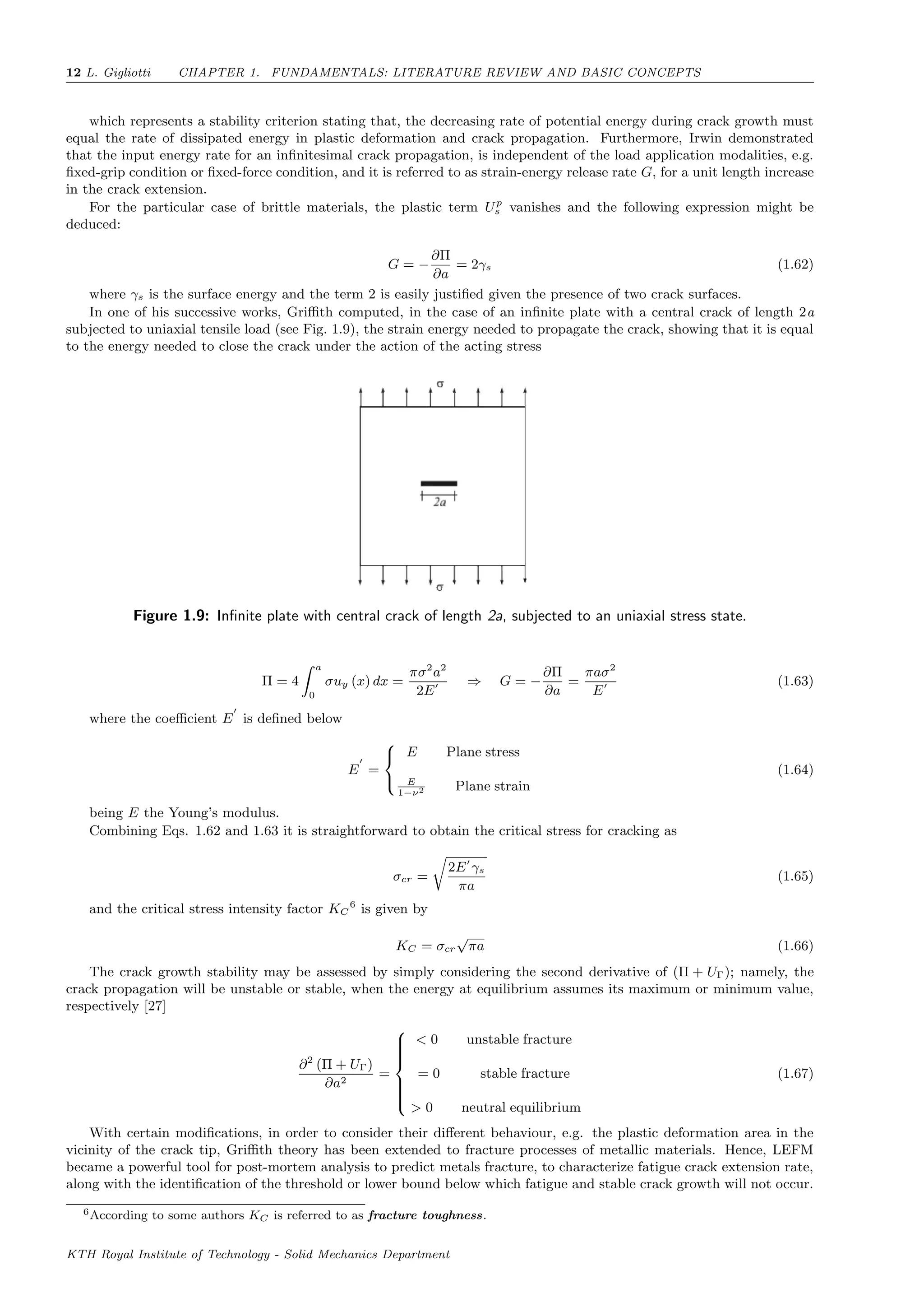 12 L. Gigliotti CHAPTER 1. FUNDAMENTALS: LITERATURE REVIEW AND BASIC CONCEPTS
which represents a stability criterion stating that, the decreasing rate of potential energy during crack growth must
equal the rate of dissipated energy in plastic deformation and crack propagation. Furthermore, Irwin demonstrated
that the input energy rate for an inﬁnitesimal crack propagation, is independent of the load application modalities, e.g.
ﬁxed-grip condition or ﬁxed-force condition, and it is referred to as strain-energy release rate G, for a unit length increase
in the crack extension.
For the particular case of brittle materials, the plastic term Up
s vanishes and the following expression might be
deduced:
G = −
∂Π
∂a
= 2γs (1.62)
where γs is the surface energy and the term 2 is easily justiﬁed given the presence of two crack surfaces.
In one of his successive works, Griﬃth computed, in the case of an inﬁnite plate with a central crack of length 2a
subjected to uniaxial tensile load (see Fig. 1.9), the strain energy needed to propagate the crack, showing that it is equal
to the energy needed to close the crack under the action of the acting stress
Figure 1.9: Inﬁnite plate with central crack of length 2a, subjected to an uniaxial stress state.
Π = 4
a
0
σuy (x) dx =
πσ2
a2
2E
⇒ G = −
∂Π
∂a
=
πaσ2
E
(1.63)
where the coeﬃcient E is deﬁned below
E =



E Plane stress
E
1−ν2 Plane strain
(1.64)
being E the Young’s modulus.
Combining Eqs. 1.62 and 1.63 it is straightforward to obtain the critical stress for cracking as
σcr =
2E γs
πa
(1.65)
and the critical stress intensity factor KC
6
is given by
KC = σcr
√
πa (1.66)
The crack growth stability may be assessed by simply considering the second derivative of (Π + UΓ); namely, the
crack propagation will be unstable or stable, when the energy at equilibrium assumes its maximum or minimum value,
respectively [27]
∂2
(Π + UΓ)
∂a2
=



< 0 unstable fracture
= 0 stable fracture
> 0 neutral equilibrium
(1.67)
With certain modiﬁcations, in order to consider their diﬀerent behaviour, e.g. the plastic deformation area in the
vicinity of the crack tip, Griﬃth theory has been extended to fracture processes of metallic materials. Hence, LEFM
became a powerful tool for post-mortem analysis to predict metals fracture, to characterize fatigue crack extension rate,
along with the identiﬁcation of the threshold or lower bound below which fatigue and stable crack growth will not occur.
6According to some authors KC is referred to as fracture toughness.
KTH Royal Institute of Technology - Solid Mechanics Department
 