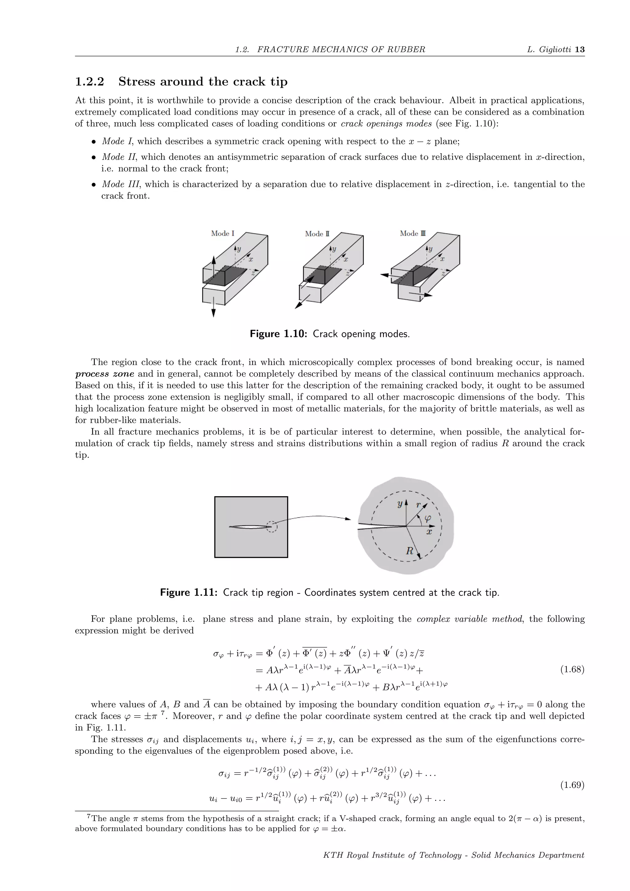 1.2. FRACTURE MECHANICS OF RUBBER L. Gigliotti 13
1.2.2 Stress around the crack tip
At this point, it is worthwhile to provide a concise description of the crack behaviour. Albeit in practical applications,
extremely complicated load conditions may occur in presence of a crack, all of these can be considered as a combination
of three, much less complicated cases of loading conditions or crack openings modes (see Fig. 1.10):
• Mode I, which describes a symmetric crack opening with respect to the x − z plane;
• Mode II, which denotes an antisymmetric separation of crack surfaces due to relative displacement in x-direction,
i.e. normal to the crack front;
• Mode III, which is characterized by a separation due to relative displacement in z-direction, i.e. tangential to the
crack front.
Figure 1.10: Crack opening modes.
The region close to the crack front, in which microscopically complex processes of bond breaking occur, is named
process zone and in general, cannot be completely described by means of the classical continuum mechanics approach.
Based on this, if it is needed to use this latter for the description of the remaining cracked body, it ought to be assumed
that the process zone extension is negligibly small, if compared to all other macroscopic dimensions of the body. This
high localization feature might be observed in most of metallic materials, for the majority of brittle materials, as well as
for rubber-like materials.
In all fracture mechanics problems, it is be of particular interest to determine, when possible, the analytical for-
mulation of crack tip ﬁelds, namely stress and strains distributions within a small region of radius R around the crack
tip.
Figure 1.11: Crack tip region - Coordinates system centred at the crack tip.
For plane problems, i.e. plane stress and plane strain, by exploiting the complex variable method, the following
expression might be derived
σϕ + iτrϕ = Φ (z) + Φ (z) + zΦ (z) + Ψ (z) z/z
= Aλrλ−1
ei(λ−1)ϕ
+ Aλrλ−1
e−i(λ−1)ϕ
+
+ Aλ (λ − 1) rλ−1
e−i(λ−1)ϕ
+ Bλrλ−1
ei(λ+1)ϕ
(1.68)
where values of A, B and A can be obtained by imposing the boundary condition equation σϕ + iτrϕ = 0 along the
crack faces ϕ = ±π 7
. Moreover, r and ϕ deﬁne the polar coordinate system centred at the crack tip and well depicted
in Fig. 1.11.
The stresses σij and displacements ui, where i, j = x, y, can be expressed as the sum of the eigenfunctions corre-
sponding to the eigenvalues of the eigenproblem posed above, i.e.
σij = r−1/2
σ
(1))
ij (ϕ) + σ
(2))
ij (ϕ) + r1/2
σ
(1))
ij (ϕ) + . . .
ui − ui0 = r1/2
u
(1))
i (ϕ) + ru
(2))
i (ϕ) + r3/2
u
(1))
ij (ϕ) + . . .
(1.69)
7The angle π stems from the hypothesis of a straight crack; if a V-shaped crack, forming an angle equal to 2(π − α) is present,
above formulated boundary conditions has to be applied for ϕ = ±α.
KTH Royal Institute of Technology - Solid Mechanics Department
 