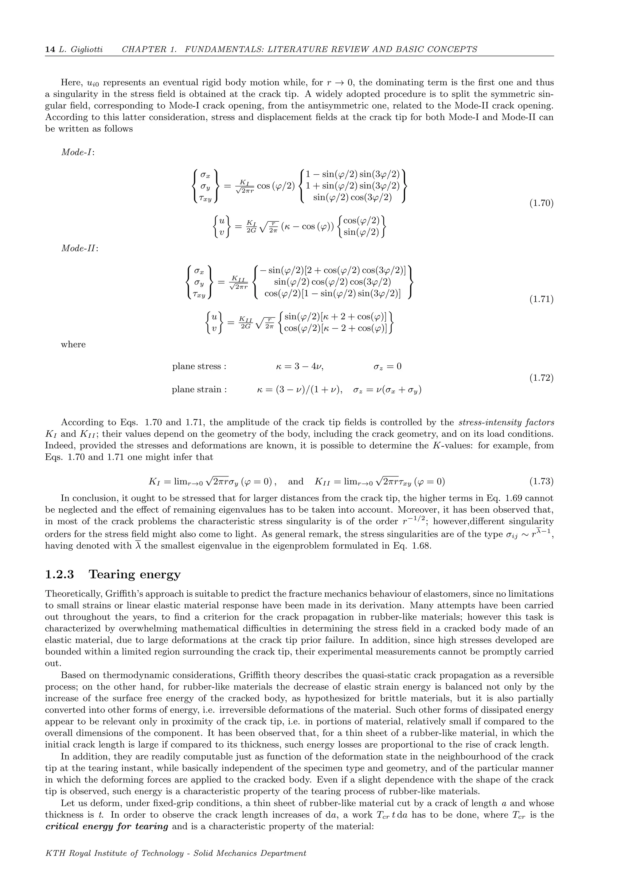 14 L. Gigliotti CHAPTER 1. FUNDAMENTALS: LITERATURE REVIEW AND BASIC CONCEPTS
Here, ui0 represents an eventual rigid body motion while, for r → 0, the dominating term is the ﬁrst one and thus
a singularity in the stress ﬁeld is obtained at the crack tip. A widely adopted procedure is to split the symmetric sin-
gular ﬁeld, corresponding to Mode-I crack opening, from the antisymmetric one, related to the Mode-II crack opening.
According to this latter consideration, stress and displacement ﬁelds at the crack tip for both Mode-I and Mode-II can
be written as follows
Mode-I :



σx
σy
τxy



= KI√
2πr
cos (ϕ/2)



1 − sin(ϕ/2) sin(3ϕ/2)
1 + sin(ϕ/2) sin(3ϕ/2)
sin(ϕ/2) cos(3ϕ/2)



u
v
= KI
2G
r
2π
(κ − cos (ϕ))
cos(ϕ/2)
sin(ϕ/2)
(1.70)
Mode-II :



σx
σy
τxy



= KII√
2πr



− sin(ϕ/2)[2 + cos(ϕ/2) cos(3ϕ/2)]
sin(ϕ/2) cos(ϕ/2) cos(3ϕ/2)
cos(ϕ/2)[1 − sin(ϕ/2) sin(3ϕ/2)]



u
v
= KII
2G
r
2π
sin(ϕ/2)[κ + 2 + cos(ϕ)]
cos(ϕ/2)[κ − 2 + cos(ϕ)]
(1.71)
where
plane stress : κ = 3 − 4ν, σz = 0
plane strain : κ = (3 − ν)/(1 + ν), σz = ν(σx + σy)
(1.72)
According to Eqs. 1.70 and 1.71, the amplitude of the crack tip ﬁelds is controlled by the stress-intensity factors
KI and KII ; their values depend on the geometry of the body, including the crack geometry, and on its load conditions.
Indeed, provided the stresses and deformations are known, it is possible to determine the K-values: for example, from
Eqs. 1.70 and 1.71 one might infer that
KI = limr→0
√
2πrσy (ϕ = 0) , and KII = limr→0
√
2πrτxy (ϕ = 0) (1.73)
In conclusion, it ought to be stressed that for larger distances from the crack tip, the higher terms in Eq. 1.69 cannot
be neglected and the eﬀect of remaining eigenvalues has to be taken into account. Moreover, it has been observed that,
in most of the crack problems the characteristic stress singularity is of the order r−1/2
; however,diﬀerent singularity
orders for the stress ﬁeld might also come to light. As general remark, the stress singularities are of the type σij ∼ rλ−1
,
having denoted with λ the smallest eigenvalue in the eigenproblem formulated in Eq. 1.68.
1.2.3 Tearing energy
Theoretically, Griﬃth’s approach is suitable to predict the fracture mechanics behaviour of elastomers, since no limitations
to small strains or linear elastic material response have been made in its derivation. Many attempts have been carried
out throughout the years, to ﬁnd a criterion for the crack propagation in rubber-like materials; however this task is
characterized by overwhelming mathematical diﬃculties in determining the stress ﬁeld in a cracked body made of an
elastic material, due to large deformations at the crack tip prior failure. In addition, since high stresses developed are
bounded within a limited region surrounding the crack tip, their experimental measurements cannot be promptly carried
out.
Based on thermodynamic considerations, Griﬃth theory describes the quasi-static crack propagation as a reversible
process; on the other hand, for rubber-like materials the decrease of elastic strain energy is balanced not only by the
increase of the surface free energy of the cracked body, as hypothesized for brittle materials, but it is also partially
converted into other forms of energy, i.e. irreversible deformations of the material. Such other forms of dissipated energy
appear to be relevant only in proximity of the crack tip, i.e. in portions of material, relatively small if compared to the
overall dimensions of the component. It has been observed that, for a thin sheet of a rubber-like material, in which the
initial crack length is large if compared to its thickness, such energy losses are proportional to the rise of crack length.
In addition, they are readily computable just as function of the deformation state in the neighbourhood of the crack
tip at the tearing instant, while basically independent of the specimen type and geometry, and of the particular manner
in which the deforming forces are applied to the cracked body. Even if a slight dependence with the shape of the crack
tip is observed, such energy is a characteristic property of the tearing process of rubber-like materials.
Let us deform, under ﬁxed-grip conditions, a thin sheet of rubber-like material cut by a crack of length a and whose
thickness is t. In order to observe the crack length increases of da, a work Tcr t da has to be done, where Tcr is the
critical energy for tearing and is a characteristic property of the material:
KTH Royal Institute of Technology - Solid Mechanics Department
 