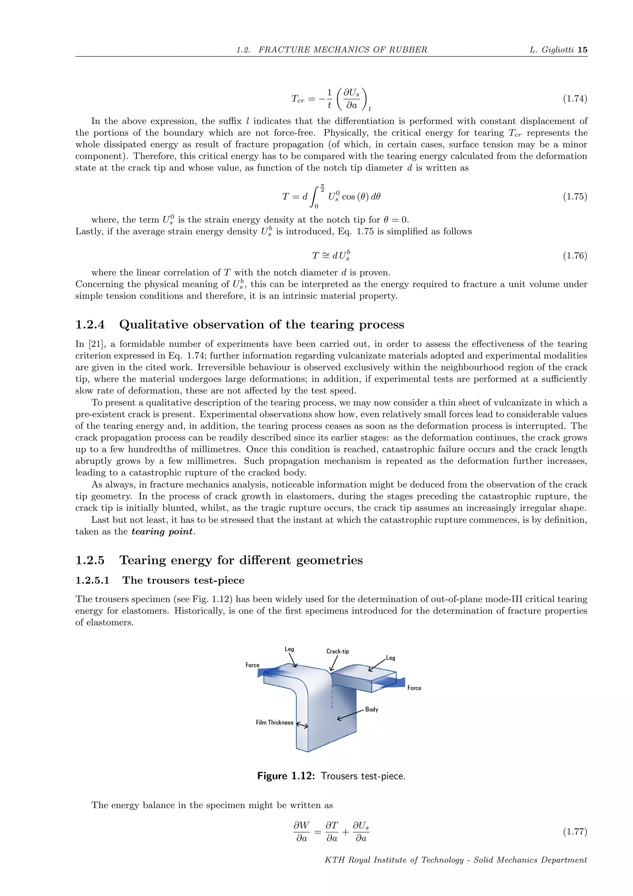 1.2. FRACTURE MECHANICS OF RUBBER L. Gigliotti 15
Tcr = −
1
t
∂Us
∂a l
(1.74)
In the above expression, the suﬃx l indicates that the diﬀerentiation is performed with constant displacement of
the portions of the boundary which are not force-free. Physically, the critical energy for tearing Tcr represents the
whole dissipated energy as result of fracture propagation (of which, in certain cases, surface tension may be a minor
component). Therefore, this critical energy has to be compared with the tearing energy calculated from the deformation
state at the crack tip and whose value, as function of the notch tip diameter d is written as
T = d
π
2
0
U0
s cos (θ) dθ (1.75)
where, the term U0
s is the strain energy density at the notch tip for θ = 0.
Lastly, if the average strain energy density Ub
s is introduced, Eq. 1.75 is simpliﬁed as follows
T ∼= d Ub
s (1.76)
where the linear correlation of T with the notch diameter d is proven.
Concerning the physical meaning of Ub
s , this can be interpreted as the energy required to fracture a unit volume under
simple tension conditions and therefore, it is an intrinsic material property.
1.2.4 Qualitative observation of the tearing process
In [21], a formidable number of experiments have been carried out, in order to assess the eﬀectiveness of the tearing
criterion expressed in Eq. 1.74; further information regarding vulcanizate materials adopted and experimental modalities
are given in the cited work. Irreversible behaviour is observed exclusively within the neighbourhood region of the crack
tip, where the material undergoes large deformations; in addition, if experimental tests are performed at a suﬃciently
slow rate of deformation, these are not aﬀected by the test speed.
To present a qualitative description of the tearing process, we may now consider a thin sheet of vulcanizate in which a
pre-existent crack is present. Experimental observations show how, even relatively small forces lead to considerable values
of the tearing energy and, in addition, the tearing process ceases as soon as the deformation process is interrupted. The
crack propagation process can be readily described since its earlier stages: as the deformation continues, the crack grows
up to a few hundredths of millimetres. Once this condition is reached, catastrophic failure occurs and the crack length
abruptly grows by a few millimetres. Such propagation mechanism is repeated as the deformation further increases,
leading to a catastrophic rupture of the cracked body.
As always, in fracture mechanics analysis, noticeable information might be deduced from the observation of the crack
tip geometry. In the process of crack growth in elastomers, during the stages preceding the catastrophic rupture, the
crack tip is initially blunted, whilst, as the tragic rupture occurs, the crack tip assumes an increasingly irregular shape.
Last but not least, it has to be stressed that the instant at which the catastrophic rupture commences, is by deﬁnition,
taken as the tearing point.
1.2.5 Tearing energy for diﬀerent geometries
1.2.5.1 The trousers test-piece
The trousers specimen (see Fig. 1.12) has been widely used for the determination of out-of-plane mode-III critical tearing
energy for elastomers. Historically, is one of the ﬁrst specimens introduced for the determination of fracture properties
of elastomers.
Figure 1.12: Trousers test-piece.
The energy balance in the specimen might be written as
∂W
∂a
=
∂T
∂a
+
∂Us
∂a
(1.77)
KTH Royal Institute of Technology - Solid Mechanics Department
 