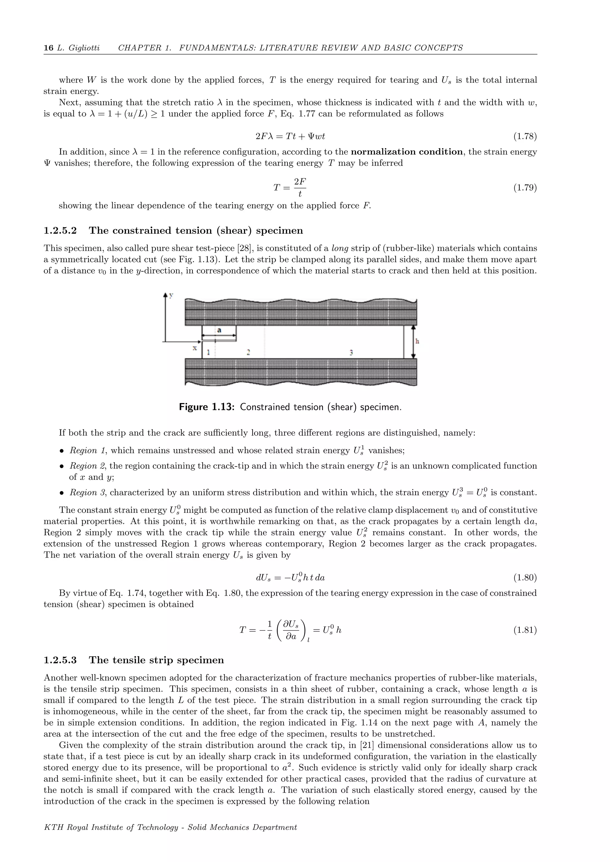 16 L. Gigliotti CHAPTER 1. FUNDAMENTALS: LITERATURE REVIEW AND BASIC CONCEPTS
where W is the work done by the applied forces, T is the energy required for tearing and Us is the total internal
strain energy.
Next, assuming that the stretch ratio λ in the specimen, whose thickness is indicated with t and the width with w,
is equal to λ = 1 + (u/L) ≥ 1 under the applied force F, Eq. 1.77 can be reformulated as follows
2Fλ = Tt + Ψwt (1.78)
In addition, since λ = 1 in the reference conﬁguration, according to the normalization condition, the strain energy
Ψ vanishes; therefore, the following expression of the tearing energy T may be inferred
T =
2F
t
(1.79)
showing the linear dependence of the tearing energy on the applied force F.
1.2.5.2 The constrained tension (shear) specimen
This specimen, also called pure shear test-piece [28], is constituted of a long strip of (rubber-like) materials which contains
a symmetrically located cut (see Fig. 1.13). Let the strip be clamped along its parallel sides, and make them move apart
of a distance v0 in the y-direction, in correspondence of which the material starts to crack and then held at this position.
Figure 1.13: Constrained tension (shear) specimen.
If both the strip and the crack are suﬃciently long, three diﬀerent regions are distinguished, namely:
• Region 1, which remains unstressed and whose related strain energy U1
s vanishes;
• Region 2, the region containing the crack-tip and in which the strain energy U2
s is an unknown complicated function
of x and y;
• Region 3, characterized by an uniform stress distribution and within which, the strain energy U3
s = U0
s is constant.
The constant strain energy U0
s might be computed as function of the relative clamp displacement v0 and of constitutive
material properties. At this point, it is worthwhile remarking on that, as the crack propagates by a certain length da,
Region 2 simply moves with the crack tip while the strain energy value U2
s remains constant. In other words, the
extension of the unstressed Region 1 grows whereas contemporary, Region 2 becomes larger as the crack propagates.
The net variation of the overall strain energy Us is given by
dUs = −U0
s h t da (1.80)
By virtue of Eq. 1.74, together with Eq. 1.80, the expression of the tearing energy expression in the case of constrained
tension (shear) specimen is obtained
T = −
1
t
∂Us
∂a l
= U0
s h (1.81)
1.2.5.3 The tensile strip specimen
Another well-known specimen adopted for the characterization of fracture mechanics properties of rubber-like materials,
is the tensile strip specimen. This specimen, consists in a thin sheet of rubber, containing a crack, whose length a is
small if compared to the length L of the test piece. The strain distribution in a small region surrounding the crack tip
is inhomogeneous, while in the center of the sheet, far from the crack tip, the specimen might be reasonably assumed to
be in simple extension conditions. In addition, the region indicated in Fig. 1.14 on the next page with A, namely the
area at the intersection of the cut and the free edge of the specimen, results to be unstretched.
Given the complexity of the strain distribution around the crack tip, in [21] dimensional considerations allow us to
state that, if a test piece is cut by an ideally sharp crack in its undeformed conﬁguration, the variation in the elastically
stored energy due to its presence, will be proportional to a2
. Such evidence is strictly valid only for ideally sharp crack
and semi-inﬁnite sheet, but it can be easily extended for other practical cases, provided that the radius of curvature at
the notch is small if compared with the crack length a. The variation of such elastically stored energy, caused by the
introduction of the crack in the specimen is expressed by the following relation
KTH Royal Institute of Technology - Solid Mechanics Department
 