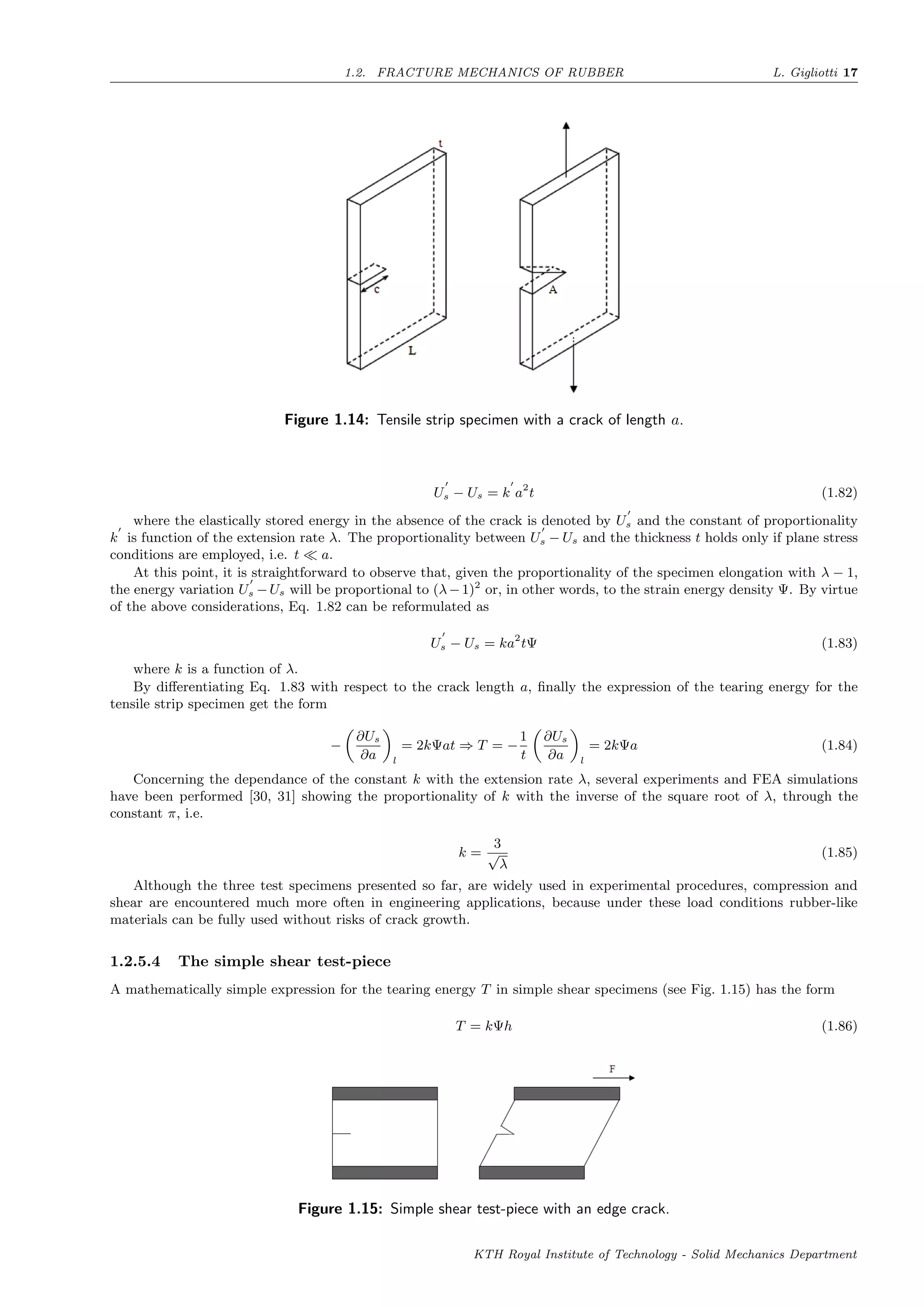 1.2. FRACTURE MECHANICS OF RUBBER L. Gigliotti 17
Figure 1.14: Tensile strip specimen with a crack of length a.
Us − Us = k a2
t (1.82)
where the elastically stored energy in the absence of the crack is denoted by Us and the constant of proportionality
k is function of the extension rate λ. The proportionality between Us − Us and the thickness t holds only if plane stress
conditions are employed, i.e. t a.
At this point, it is straightforward to observe that, given the proportionality of the specimen elongation with λ − 1,
the energy variation Us −Us will be proportional to (λ−1)2
or, in other words, to the strain energy density Ψ. By virtue
of the above considerations, Eq. 1.82 can be reformulated as
Us − Us = ka2
tΨ (1.83)
where k is a function of λ.
By diﬀerentiating Eq. 1.83 with respect to the crack length a, ﬁnally the expression of the tearing energy for the
tensile strip specimen get the form
−
∂Us
∂a l
= 2kΨat ⇒ T = −
1
t
∂Us
∂a l
= 2kΨa (1.84)
Concerning the dependance of the constant k with the extension rate λ, several experiments and FEA simulations
have been performed [30, 31] showing the proportionality of k with the inverse of the square root of λ, through the
constant π, i.e.
k =
3
√
λ
(1.85)
Although the three test specimens presented so far, are widely used in experimental procedures, compression and
shear are encountered much more often in engineering applications, because under these load conditions rubber-like
materials can be fully used without risks of crack growth.
1.2.5.4 The simple shear test-piece
A mathematically simple expression for the tearing energy T in simple shear specimens (see Fig. 1.15) has the form
T = kΨh (1.86)
Figure 1.15: Simple shear test-piece with an edge crack.
KTH Royal Institute of Technology - Solid Mechanics Department
 