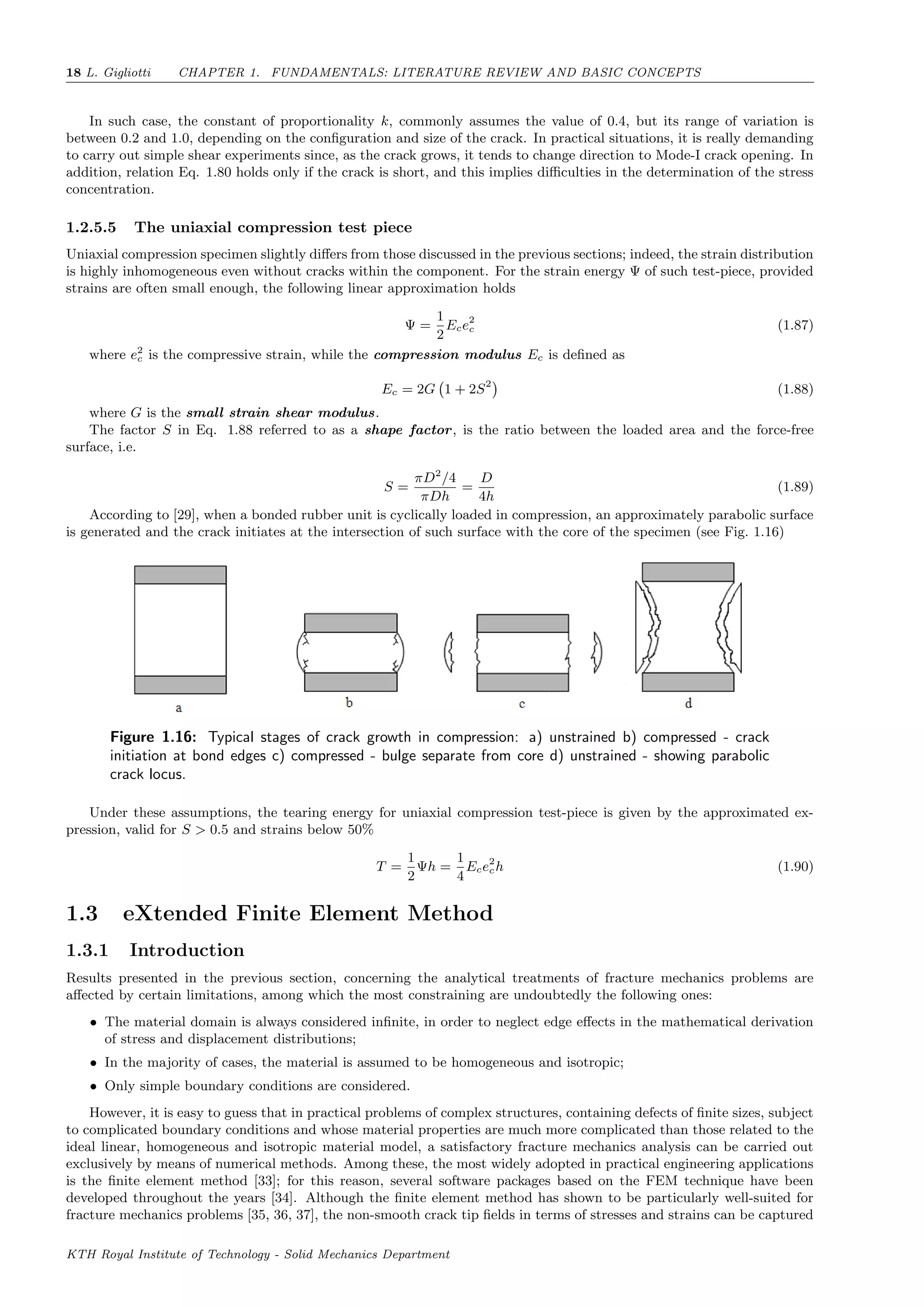 18 L. Gigliotti CHAPTER 1. FUNDAMENTALS: LITERATURE REVIEW AND BASIC CONCEPTS
In such case, the constant of proportionality k, commonly assumes the value of 0.4, but its range of variation is
between 0.2 and 1.0, depending on the conﬁguration and size of the crack. In practical situations, it is really demanding
to carry out simple shear experiments since, as the crack grows, it tends to change direction to Mode-I crack opening. In
addition, relation Eq. 1.80 holds only if the crack is short, and this implies diﬃculties in the determination of the stress
concentration.
1.2.5.5 The uniaxial compression test piece
Uniaxial compression specimen slightly diﬀers from those discussed in the previous sections; indeed, the strain distribution
is highly inhomogeneous even without cracks within the component. For the strain energy Ψ of such test-piece, provided
strains are often small enough, the following linear approximation holds
Ψ =
1
2
Ece2
c (1.87)
where e2
c is the compressive strain, while the compression modulus Ec is deﬁned as
Ec = 2G 1 + 2S2
(1.88)
where G is the small strain shear modulus.
The factor S in Eq. 1.88 referred to as a shape factor, is the ratio between the loaded area and the force-free
surface, i.e.
S =
πD2
/4
πDh
=
D
4h
(1.89)
According to [29], when a bonded rubber unit is cyclically loaded in compression, an approximately parabolic surface
is generated and the crack initiates at the intersection of such surface with the core of the specimen (see Fig. 1.16)
Figure 1.16: Typical stages of crack growth in compression: a) unstrained b) compressed - crack
initiation at bond edges c) compressed - bulge separate from core d) unstrained - showing parabolic
crack locus.
Under these assumptions, the tearing energy for uniaxial compression test-piece is given by the approximated ex-
pression, valid for S > 0.5 and strains below 50%
T =
1
2
Ψh =
1
4
Ece2
ch (1.90)
1.3 eXtended Finite Element Method
1.3.1 Introduction
Results presented in the previous section, concerning the analytical treatments of fracture mechanics problems are
aﬀected by certain limitations, among which the most constraining are undoubtedly the following ones:
• The material domain is always considered inﬁnite, in order to neglect edge eﬀects in the mathematical derivation
of stress and displacement distributions;
• In the majority of cases, the material is assumed to be homogeneous and isotropic;
• Only simple boundary conditions are considered.
However, it is easy to guess that in practical problems of complex structures, containing defects of ﬁnite sizes, subject
to complicated boundary conditions and whose material properties are much more complicated than those related to the
ideal linear, homogeneous and isotropic material model, a satisfactory fracture mechanics analysis can be carried out
exclusively by means of numerical methods. Among these, the most widely adopted in practical engineering applications
is the ﬁnite element method [33]; for this reason, several software packages based on the FEM technique have been
developed throughout the years [34]. Although the ﬁnite element method has shown to be particularly well-suited for
fracture mechanics problems [35, 36, 37], the non-smooth crack tip ﬁelds in terms of stresses and strains can be captured
KTH Royal Institute of Technology - Solid Mechanics Department
 