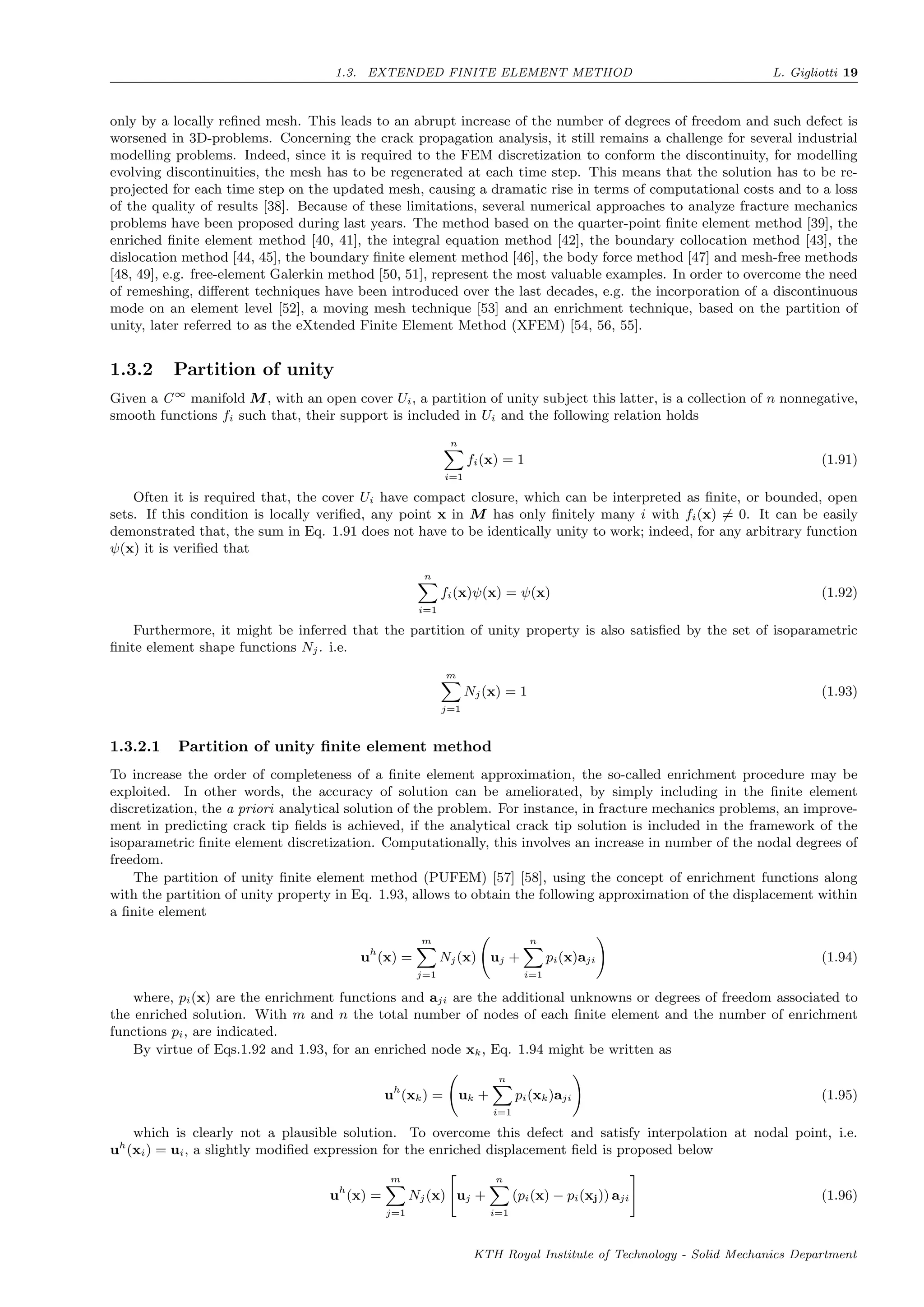 1.3. EXTENDED FINITE ELEMENT METHOD L. Gigliotti 19
only by a locally reﬁned mesh. This leads to an abrupt increase of the number of degrees of freedom and such defect is
worsened in 3D-problems. Concerning the crack propagation analysis, it still remains a challenge for several industrial
modelling problems. Indeed, since it is required to the FEM discretization to conform the discontinuity, for modelling
evolving discontinuities, the mesh has to be regenerated at each time step. This means that the solution has to be re-
projected for each time step on the updated mesh, causing a dramatic rise in terms of computational costs and to a loss
of the quality of results [38]. Because of these limitations, several numerical approaches to analyze fracture mechanics
problems have been proposed during last years. The method based on the quarter-point ﬁnite element method [39], the
enriched ﬁnite element method [40, 41], the integral equation method [42], the boundary collocation method [43], the
dislocation method [44, 45], the boundary ﬁnite element method [46], the body force method [47] and mesh-free methods
[48, 49], e.g. free-element Galerkin method [50, 51], represent the most valuable examples. In order to overcome the need
of remeshing, diﬀerent techniques have been introduced over the last decades, e.g. the incorporation of a discontinuous
mode on an element level [52], a moving mesh technique [53] and an enrichment technique, based on the partition of
unity, later referred to as the eXtended Finite Element Method (XFEM) [54, 56, 55].
1.3.2 Partition of unity
Given a C∞
manifold M, with an open cover Ui, a partition of unity subject this latter, is a collection of n nonnegative,
smooth functions fi such that, their support is included in Ui and the following relation holds
n
i=1
fi(x) = 1 (1.91)
Often it is required that, the cover Ui have compact closure, which can be interpreted as ﬁnite, or bounded, open
sets. If this condition is locally veriﬁed, any point x in M has only ﬁnitely many i with fi(x) = 0. It can be easily
demonstrated that, the sum in Eq. 1.91 does not have to be identically unity to work; indeed, for any arbitrary function
ψ(x) it is veriﬁed that
n
i=1
fi(x)ψ(x) = ψ(x) (1.92)
Furthermore, it might be inferred that the partition of unity property is also satisﬁed by the set of isoparametric
ﬁnite element shape functions Nj. i.e.
m
j=1
Nj(x) = 1 (1.93)
1.3.2.1 Partition of unity ﬁnite element method
To increase the order of completeness of a ﬁnite element approximation, the so-called enrichment procedure may be
exploited. In other words, the accuracy of solution can be ameliorated, by simply including in the ﬁnite element
discretization, the a priori analytical solution of the problem. For instance, in fracture mechanics problems, an improve-
ment in predicting crack tip ﬁelds is achieved, if the analytical crack tip solution is included in the framework of the
isoparametric ﬁnite element discretization. Computationally, this involves an increase in number of the nodal degrees of
freedom.
The partition of unity ﬁnite element method (PUFEM) [57] [58], using the concept of enrichment functions along
with the partition of unity property in Eq. 1.93, allows to obtain the following approximation of the displacement within
a ﬁnite element
uh
(x) =
m
j=1
Nj(x) uj +
n
i=1
pi(x)aji (1.94)
where, pi(x) are the enrichment functions and aji are the additional unknowns or degrees of freedom associated to
the enriched solution. With m and n the total number of nodes of each ﬁnite element and the number of enrichment
functions pi, are indicated.
By virtue of Eqs.1.92 and 1.93, for an enriched node xk, Eq. 1.94 might be written as
uh
(xk) = uk +
n
i=1
pi(xk)aji (1.95)
which is clearly not a plausible solution. To overcome this defect and satisfy interpolation at nodal point, i.e.
uh
(xi) = ui, a slightly modiﬁed expression for the enriched displacement ﬁeld is proposed below
uh
(x) =
m
j=1
Nj(x) uj +
n
i=1
(pi(x) − pi(xj)) aji (1.96)
KTH Royal Institute of Technology - Solid Mechanics Department
 