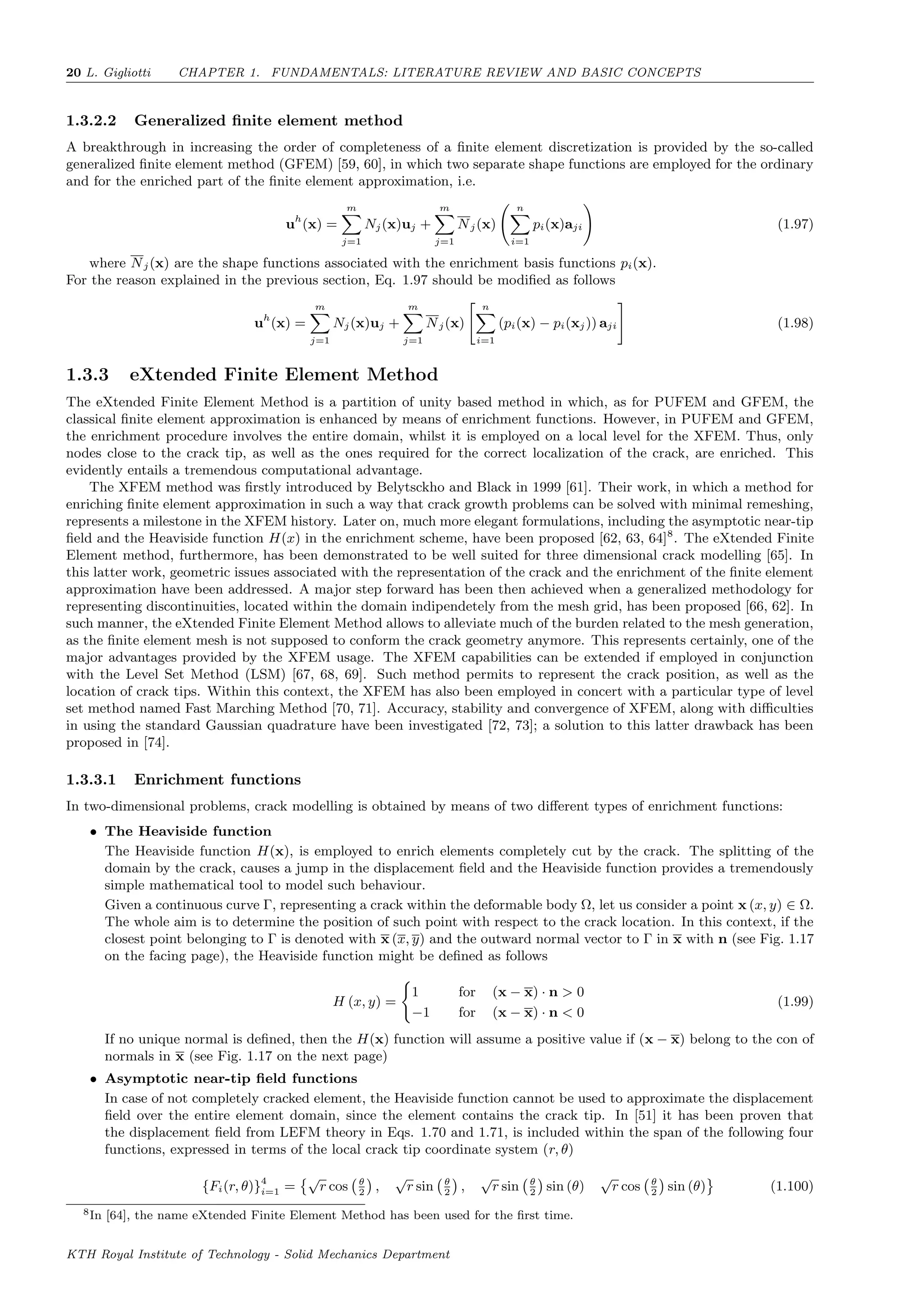 20 L. Gigliotti CHAPTER 1. FUNDAMENTALS: LITERATURE REVIEW AND BASIC CONCEPTS
1.3.2.2 Generalized ﬁnite element method
A breakthrough in increasing the order of completeness of a ﬁnite element discretization is provided by the so-called
generalized ﬁnite element method (GFEM) [59, 60], in which two separate shape functions are employed for the ordinary
and for the enriched part of the ﬁnite element approximation, i.e.
uh
(x) =
m
j=1
Nj(x)uj +
m
j=1
Nj(x)
n
i=1
pi(x)aji (1.97)
where Nj(x) are the shape functions associated with the enrichment basis functions pi(x).
For the reason explained in the previous section, Eq. 1.97 should be modiﬁed as follows
uh
(x) =
m
j=1
Nj(x)uj +
m
j=1
Nj(x)
n
i=1
(pi(x) − pi(xj)) aji (1.98)
1.3.3 eXtended Finite Element Method
The eXtended Finite Element Method is a partition of unity based method in which, as for PUFEM and GFEM, the
classical ﬁnite element approximation is enhanced by means of enrichment functions. However, in PUFEM and GFEM,
the enrichment procedure involves the entire domain, whilst it is employed on a local level for the XFEM. Thus, only
nodes close to the crack tip, as well as the ones required for the correct localization of the crack, are enriched. This
evidently entails a tremendous computational advantage.
The XFEM method was ﬁrstly introduced by Belytsckho and Black in 1999 [61]. Their work, in which a method for
enriching ﬁnite element approximation in such a way that crack growth problems can be solved with minimal remeshing,
represents a milestone in the XFEM history. Later on, much more elegant formulations, including the asymptotic near-tip
ﬁeld and the Heaviside function H(x) in the enrichment scheme, have been proposed [62, 63, 64]8
. The eXtended Finite
Element method, furthermore, has been demonstrated to be well suited for three dimensional crack modelling [65]. In
this latter work, geometric issues associated with the representation of the crack and the enrichment of the ﬁnite element
approximation have been addressed. A major step forward has been then achieved when a generalized methodology for
representing discontinuities, located within the domain indipendetely from the mesh grid, has been proposed [66, 62]. In
such manner, the eXtended Finite Element Method allows to alleviate much of the burden related to the mesh generation,
as the ﬁnite element mesh is not supposed to conform the crack geometry anymore. This represents certainly, one of the
major advantages provided by the XFEM usage. The XFEM capabilities can be extended if employed in conjunction
with the Level Set Method (LSM) [67, 68, 69]. Such method permits to represent the crack position, as well as the
location of crack tips. Within this context, the XFEM has also been employed in concert with a particular type of level
set method named Fast Marching Method [70, 71]. Accuracy, stability and convergence of XFEM, along with diﬃculties
in using the standard Gaussian quadrature have been investigated [72, 73]; a solution to this latter drawback has been
proposed in [74].
1.3.3.1 Enrichment functions
In two-dimensional problems, crack modelling is obtained by means of two diﬀerent types of enrichment functions:
• The Heaviside function
The Heaviside function H(x), is employed to enrich elements completely cut by the crack. The splitting of the
domain by the crack, causes a jump in the displacement ﬁeld and the Heaviside function provides a tremendously
simple mathematical tool to model such behaviour.
Given a continuous curve Γ, representing a crack within the deformable body Ω, let us consider a point x (x, y) ∈ Ω.
The whole aim is to determine the position of such point with respect to the crack location. In this context, if the
closest point belonging to Γ is denoted with x (x, y) and the outward normal vector to Γ in x with n (see Fig. 1.17
on the facing page), the Heaviside function might be deﬁned as follows
H (x, y) =
1 for (x − x) · n > 0
−1 for (x − x) · n < 0
(1.99)
If no unique normal is deﬁned, then the H(x) function will assume a positive value if (x − x) belong to the con of
normals in x (see Fig. 1.17 on the next page)
• Asymptotic near-tip ﬁeld functions
In case of not completely cracked element, the Heaviside function cannot be used to approximate the displacement
ﬁeld over the entire element domain, since the element contains the crack tip. In [51] it has been proven that
the displacement ﬁeld from LEFM theory in Eqs. 1.70 and 1.71, is included within the span of the following four
functions, expressed in terms of the local crack tip coordinate system (r, θ)
{Fi(r, θ)}4
i=1 =
√
r cos θ
2
,
√
r sin θ
2
,
√
r sin θ
2
sin (θ)
√
r cos θ
2
sin (θ) (1.100)
8In [64], the name eXtended Finite Element Method has been used for the ﬁrst time.
KTH Royal Institute of Technology - Solid Mechanics Department
 