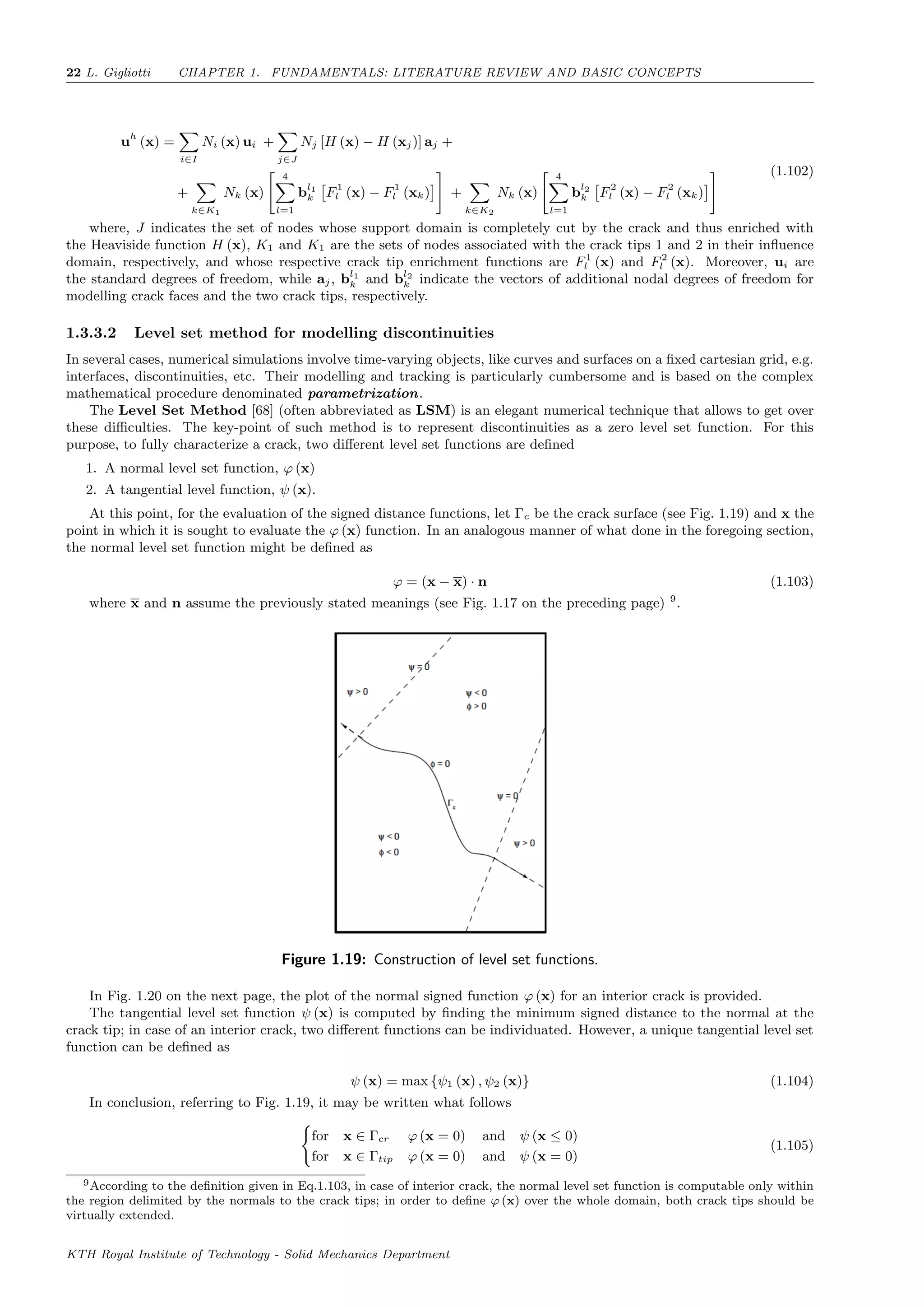 22 L. Gigliotti CHAPTER 1. FUNDAMENTALS: LITERATURE REVIEW AND BASIC CONCEPTS
uh
(x) =
i∈I
Ni (x) ui +
j∈J
Nj [H (x) − H (xj)] aj +
+
k∈K1
Nk (x)
4
l=1
bl1
k F1
l (x) − F1
l (xk) +
k∈K2
Nk (x)
4
l=1
bl2
k F2
l (x) − F2
l (xk)
(1.102)
where, J indicates the set of nodes whose support domain is completely cut by the crack and thus enriched with
the Heaviside function H (x), K1 and K1 are the sets of nodes associated with the crack tips 1 and 2 in their inﬂuence
domain, respectively, and whose respective crack tip enrichment functions are F1
l (x) and F2
l (x). Moreover, ui are
the standard degrees of freedom, while aj, bl1
k and bl2
k indicate the vectors of additional nodal degrees of freedom for
modelling crack faces and the two crack tips, respectively.
1.3.3.2 Level set method for modelling discontinuities
In several cases, numerical simulations involve time-varying objects, like curves and surfaces on a ﬁxed cartesian grid, e.g.
interfaces, discontinuities, etc. Their modelling and tracking is particularly cumbersome and is based on the complex
mathematical procedure denominated parametrization.
The Level Set Method [68] (often abbreviated as LSM) is an elegant numerical technique that allows to get over
these diﬃculties. The key-point of such method is to represent discontinuities as a zero level set function. For this
purpose, to fully characterize a crack, two diﬀerent level set functions are deﬁned
1. A normal level set function, ϕ (x)
2. A tangential level function, ψ (x).
At this point, for the evaluation of the signed distance functions, let Γc be the crack surface (see Fig. 1.19) and x the
point in which it is sought to evaluate the ϕ (x) function. In an analogous manner of what done in the foregoing section,
the normal level set function might be deﬁned as
ϕ = (x − x) · n (1.103)
where x and n assume the previously stated meanings (see Fig. 1.17 on the preceding page) 9
.
Figure 1.19: Construction of level set functions.
In Fig. 1.20 on the next page, the plot of the normal signed function ϕ (x) for an interior crack is provided.
The tangential level set function ψ (x) is computed by ﬁnding the minimum signed distance to the normal at the
crack tip; in case of an interior crack, two diﬀerent functions can be individuated. However, a unique tangential level set
function can be deﬁned as
ψ (x) = max {ψ1 (x) , ψ2 (x)} (1.104)
In conclusion, referring to Fig. 1.19, it may be written what follows
for x ∈ Γcr ϕ (x = 0) and ψ (x ≤ 0)
for x ∈ Γtip ϕ (x = 0) and ψ (x = 0)
(1.105)
9According to the deﬁnition given in Eq.1.103, in case of interior crack, the normal level set function is computable only within
the region delimited by the normals to the crack tips; in order to deﬁne ϕ (x) over the whole domain, both crack tips should be
virtually extended.
KTH Royal Institute of Technology - Solid Mechanics Department
 