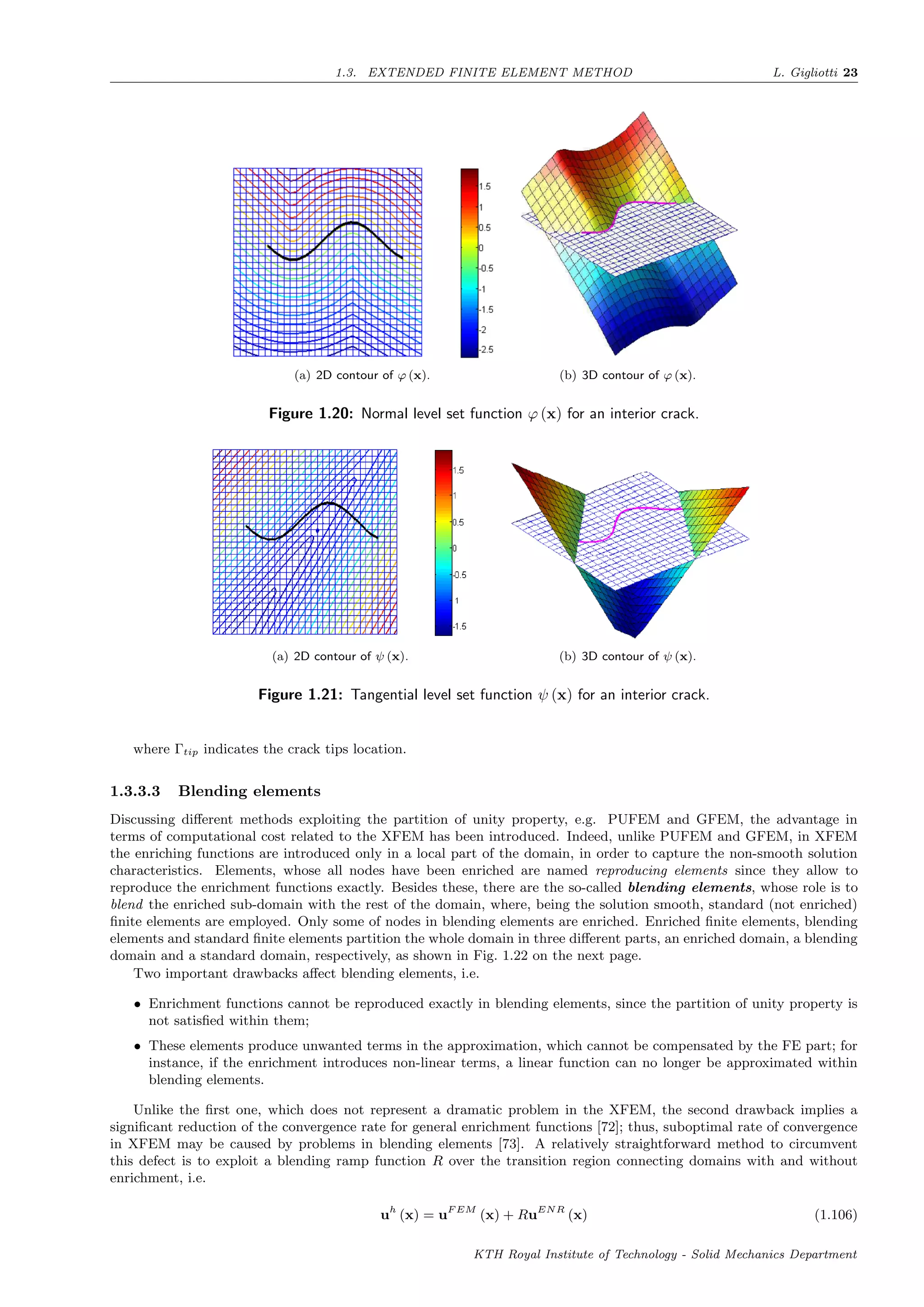 1.3. EXTENDED FINITE ELEMENT METHOD L. Gigliotti 23
(a) 2D contour of ϕ (x). (b) 3D contour of ϕ (x).
Figure 1.20: Normal level set function ϕ (x) for an interior crack.
(a) 2D contour of ψ (x). (b) 3D contour of ψ (x).
Figure 1.21: Tangential level set function ψ (x) for an interior crack.
where Γtip indicates the crack tips location.
1.3.3.3 Blending elements
Discussing diﬀerent methods exploiting the partition of unity property, e.g. PUFEM and GFEM, the advantage in
terms of computational cost related to the XFEM has been introduced. Indeed, unlike PUFEM and GFEM, in XFEM
the enriching functions are introduced only in a local part of the domain, in order to capture the non-smooth solution
characteristics. Elements, whose all nodes have been enriched are named reproducing elements since they allow to
reproduce the enrichment functions exactly. Besides these, there are the so-called blending elements, whose role is to
blend the enriched sub-domain with the rest of the domain, where, being the solution smooth, standard (not enriched)
ﬁnite elements are employed. Only some of nodes in blending elements are enriched. Enriched ﬁnite elements, blending
elements and standard ﬁnite elements partition the whole domain in three diﬀerent parts, an enriched domain, a blending
domain and a standard domain, respectively, as shown in Fig. 1.22 on the next page.
Two important drawbacks aﬀect blending elements, i.e.
• Enrichment functions cannot be reproduced exactly in blending elements, since the partition of unity property is
not satisﬁed within them;
• These elements produce unwanted terms in the approximation, which cannot be compensated by the FE part; for
instance, if the enrichment introduces non-linear terms, a linear function can no longer be approximated within
blending elements.
Unlike the ﬁrst one, which does not represent a dramatic problem in the XFEM, the second drawback implies a
signiﬁcant reduction of the convergence rate for general enrichment functions [72]; thus, suboptimal rate of convergence
in XFEM may be caused by problems in blending elements [73]. A relatively straightforward method to circumvent
this defect is to exploit a blending ramp function R over the transition region connecting domains with and without
enrichment, i.e.
uh
(x) = uF EM
(x) + RuENR
(x) (1.106)
KTH Royal Institute of Technology - Solid Mechanics Department
 