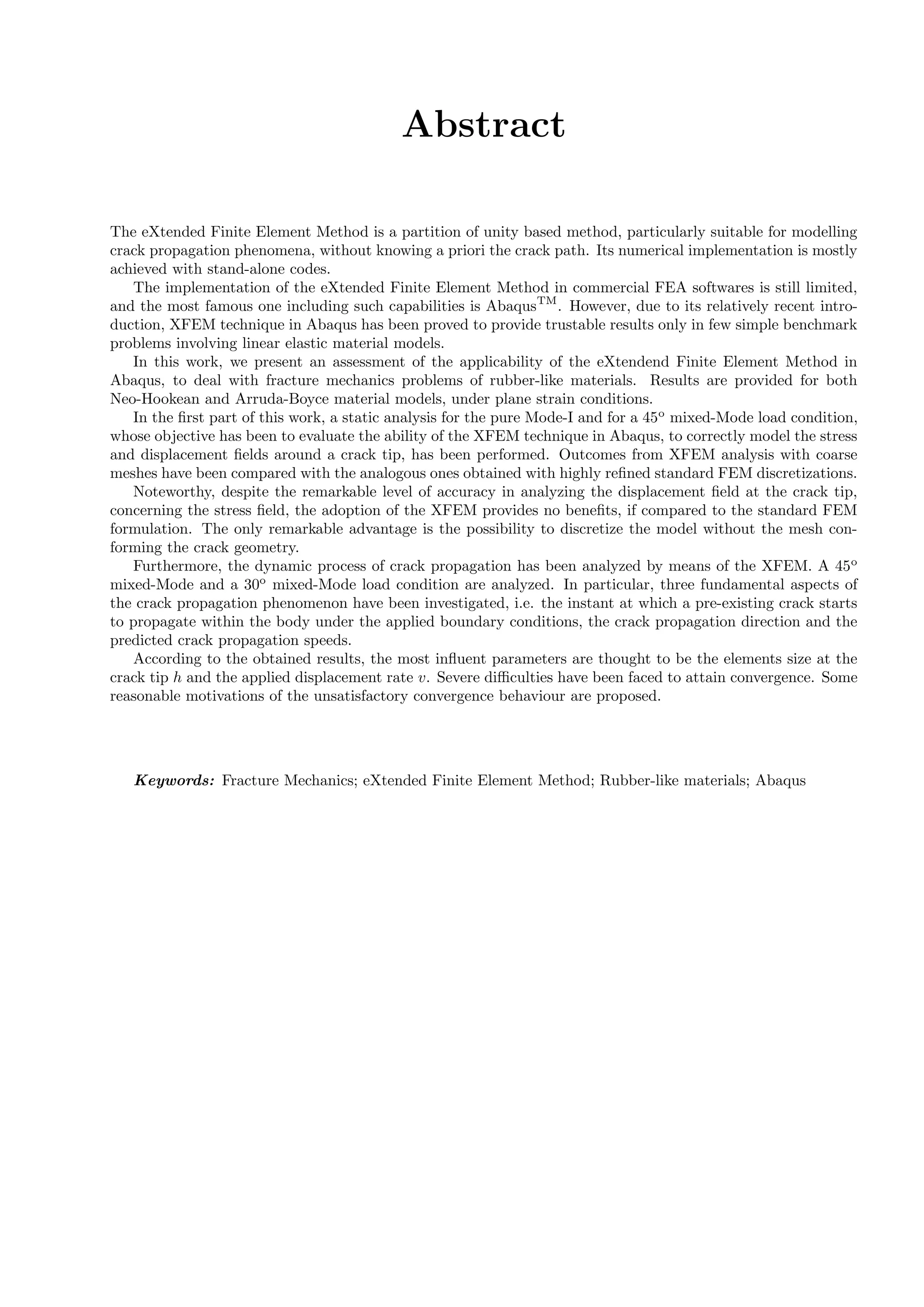 Abstract
The eXtended Finite Element Method is a partition of unity based method, particularly suitable for modelling
crack propagation phenomena, without knowing a priori the crack path. Its numerical implementation is mostly
achieved with stand-alone codes.
The implementation of the eXtended Finite Element Method in commercial FEA softwares is still limited,
and the most famous one including such capabilities is AbaqusTM
. However, due to its relatively recent intro-
duction, XFEM technique in Abaqus has been proved to provide trustable results only in few simple benchmark
problems involving linear elastic material models.
In this work, we present an assessment of the applicability of the eXtendend Finite Element Method in
Abaqus, to deal with fracture mechanics problems of rubber-like materials. Results are provided for both
Neo-Hookean and Arruda-Boyce material models, under plane strain conditions.
In the ﬁrst part of this work, a static analysis for the pure Mode-I and for a 45o
mixed-Mode load condition,
whose objective has been to evaluate the ability of the XFEM technique in Abaqus, to correctly model the stress
and displacement ﬁelds around a crack tip, has been performed. Outcomes from XFEM analysis with coarse
meshes have been compared with the analogous ones obtained with highly reﬁned standard FEM discretizations.
Noteworthy, despite the remarkable level of accuracy in analyzing the displacement ﬁeld at the crack tip,
concerning the stress ﬁeld, the adoption of the XFEM provides no beneﬁts, if compared to the standard FEM
formulation. The only remarkable advantage is the possibility to discretize the model without the mesh con-
forming the crack geometry.
Furthermore, the dynamic process of crack propagation has been analyzed by means of the XFEM. A 45o
mixed-Mode and a 30o
mixed-Mode load condition are analyzed. In particular, three fundamental aspects of
the crack propagation phenomenon have been investigated, i.e. the instant at which a pre-existing crack starts
to propagate within the body under the applied boundary conditions, the crack propagation direction and the
predicted crack propagation speeds.
According to the obtained results, the most inﬂuent parameters are thought to be the elements size at the
crack tip h and the applied displacement rate v. Severe diﬃculties have been faced to attain convergence. Some
reasonable motivations of the unsatisfactory convergence behaviour are proposed.
Keywords: Fracture Mechanics; eXtended Finite Element Method; Rubber-like materials; Abaqus
 