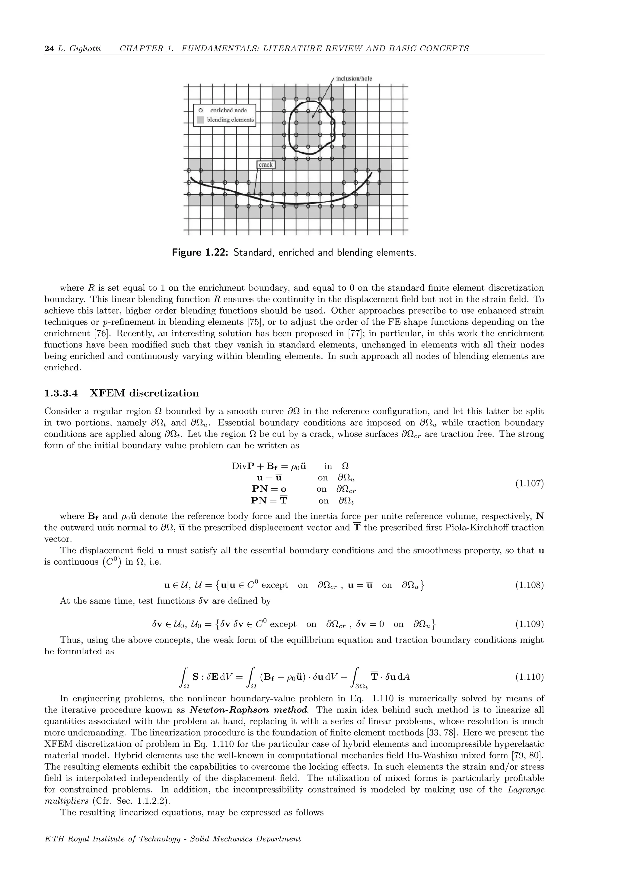 24 L. Gigliotti CHAPTER 1. FUNDAMENTALS: LITERATURE REVIEW AND BASIC CONCEPTS
Figure 1.22: Standard, enriched and blending elements.
where R is set equal to 1 on the enrichment boundary, and equal to 0 on the standard ﬁnite element discretization
boundary. This linear blending function R ensures the continuity in the displacement ﬁeld but not in the strain ﬁeld. To
achieve this latter, higher order blending functions should be used. Other approaches prescribe to use enhanced strain
techniques or p-reﬁnement in blending elements [75], or to adjust the order of the FE shape functions depending on the
enrichment [76]. Recently, an interesting solution has been proposed in [77]; in particular, in this work the enrichment
functions have been modiﬁed such that they vanish in standard elements, unchanged in elements with all their nodes
being enriched and continuously varying within blending elements. In such approach all nodes of blending elements are
enriched.
1.3.3.4 XFEM discretization
Consider a regular region Ω bounded by a smooth curve ∂Ω in the reference conﬁguration, and let this latter be split
in two portions, namely ∂Ωt and ∂Ωu. Essential boundary conditions are imposed on ∂Ωu while traction boundary
conditions are applied along ∂Ωt. Let the region Ω be cut by a crack, whose surfaces ∂Ωcr are traction free. The strong
form of the initial boundary value problem can be written as
DivP + Bf = ρ0¨u in Ω
u = u on ∂Ωu
PN = o on ∂Ωcr
PN = T on ∂Ωt
(1.107)
where Bf and ρ0¨u denote the reference body force and the inertia force per unite reference volume, respectively, N
the outward unit normal to ∂Ω, u the prescribed displacement vector and T the prescribed ﬁrst Piola-Kirchhoﬀ traction
vector.
The displacement ﬁeld u must satisfy all the essential boundary conditions and the smoothness property, so that u
is continuous C0
in Ω, i.e.
u ∈ U, U = u|u ∈ C0
except on ∂Ωcr , u = u on ∂Ωu (1.108)
At the same time, test functions δv are deﬁned by
δv ∈ U0, U0 = δv|δv ∈ C0
except on ∂Ωcr , δv = 0 on ∂Ωu (1.109)
Thus, using the above concepts, the weak form of the equilibrium equation and traction boundary conditions might
be formulated as
Ω
S : δE dV =
Ω
(Bf − ρ0¨u) · δu dV +
∂Ωt
T · δu dA (1.110)
In engineering problems, the nonlinear boundary-value problem in Eq. 1.110 is numerically solved by means of
the iterative procedure known as Newton-Raphson method. The main idea behind such method is to linearize all
quantities associated with the problem at hand, replacing it with a series of linear problems, whose resolution is much
more undemanding. The linearization procedure is the foundation of ﬁnite element methods [33, 78]. Here we present the
XFEM discretization of problem in Eq. 1.110 for the particular case of hybrid elements and incompressible hyperelastic
material model. Hybrid elements use the well-known in computational mechanics ﬁeld Hu-Washizu mixed form [79, 80].
The resulting elements exhibit the capabilities to overcome the locking eﬀects. In such elements the strain and/or stress
ﬁeld is interpolated independently of the displacement ﬁeld. The utilization of mixed forms is particularly proﬁtable
for constrained problems. In addition, the incompressibility constrained is modeled by making use of the Lagrange
multipliers (Cfr. Sec. 1.1.2.2).
The resulting linearized equations, may be expressed as follows
KTH Royal Institute of Technology - Solid Mechanics Department
 