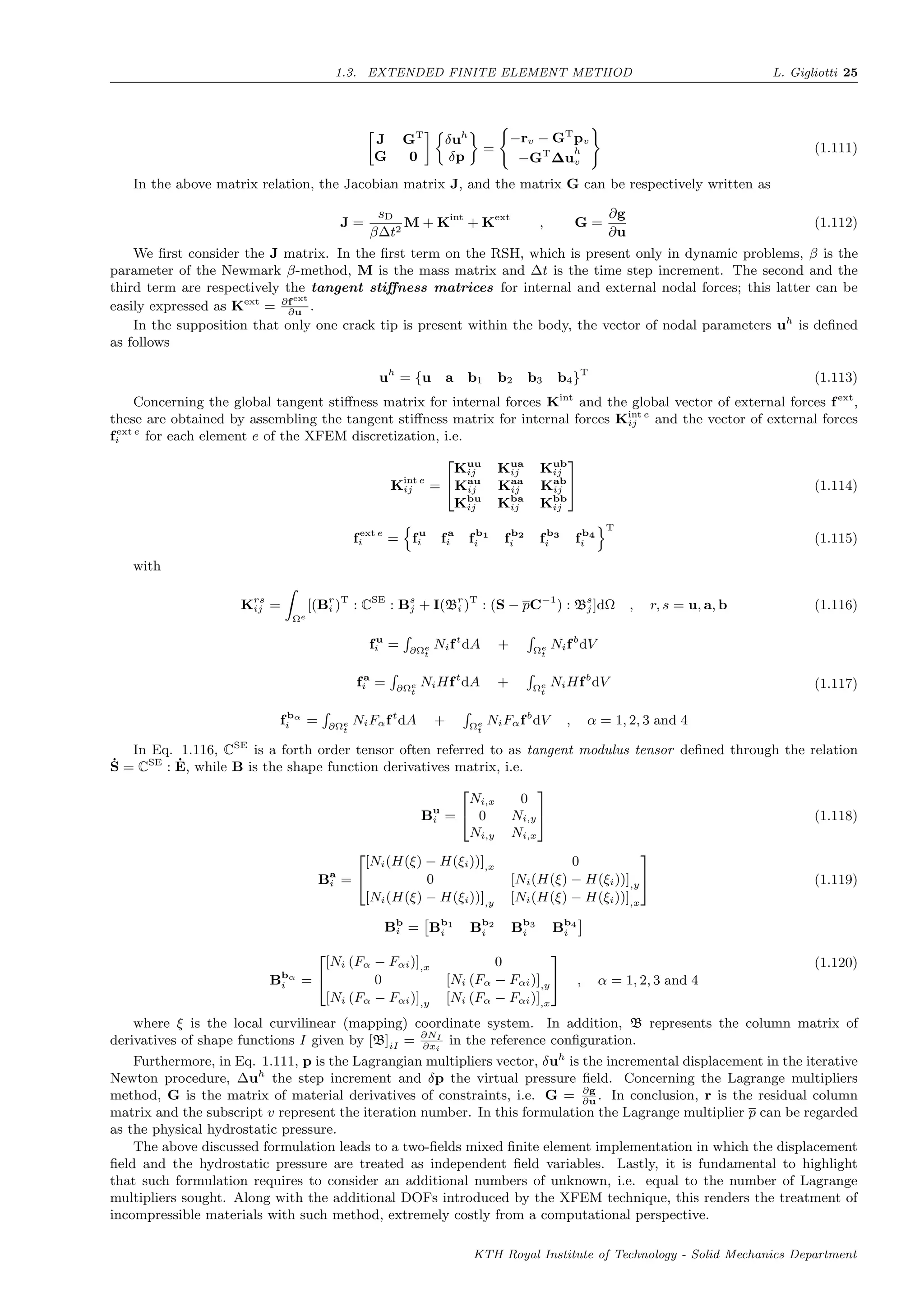 1.3. EXTENDED FINITE ELEMENT METHOD L. Gigliotti 25
J GT
G 0
δuh
δp
=
−rv − GT
pv
−GT
∆u
h
v
(1.111)
In the above matrix relation, the Jacobian matrix J, and the matrix G can be respectively written as
J =
sD
β∆t2
M + Kint
+ Kext
, G =
∂g
∂u
(1.112)
We ﬁrst consider the J matrix. In the ﬁrst term on the RSH, which is present only in dynamic problems, β is the
parameter of the Newmark β-method, M is the mass matrix and ∆t is the time step increment. The second and the
third term are respectively the tangent stiﬀness matrices for internal and external nodal forces; this latter can be
easily expressed as Kext
= ∂fext
∂u
.
In the supposition that only one crack tip is present within the body, the vector of nodal parameters uh
is deﬁned
as follows
uh
= {u a b1 b2 b3 b4}T
(1.113)
Concerning the global tangent stiﬀness matrix for internal forces Kint
and the global vector of external forces fext
,
these are obtained by assembling the tangent stiﬀness matrix for internal forces Kint e
ij and the vector of external forces
fext e
i for each element e of the XFEM discretization, i.e.
Kint e
ij =


Kuu
ij Kua
ij Kub
ij
Kau
ij Kaa
ij Kab
ij
Kbu
ij Kba
ij Kbb
ij

 (1.114)
fext e
i = fu
i fa
i fb1
i fb2
i fb3
i fb4
i
T
(1.115)
with
Krs
ij =
Ωe
[(Br
i )T
: CSE
: Bs
j + I(Br
i )T
: (S − pC−1
) : Bs
j ]dΩ , r, s = u, a, b (1.116)
fu
i = ∂Ωe
t
Nift
dA + Ωe
t
Nifb
dV
fa
i = ∂Ωe
t
NiHft
dA + Ωe
t
NiHfb
dV
fbα
i = ∂Ωe
t
NiFαft
dA + Ωe
t
NiFαfb
dV , α = 1, 2, 3 and 4
(1.117)
In Eq. 1.116, CSE
is a forth order tensor often referred to as tangent modulus tensor deﬁned through the relation
˙S = CSE
: ˙E, while B is the shape function derivatives matrix, i.e.
Bu
i =


Ni,x 0
0 Ni,y
Ni,y Ni,x

 (1.118)
Ba
i =


[Ni(H(ξ) − H(ξi))],x 0
0 [Ni(H(ξ) − H(ξi))],y
[Ni(H(ξ) − H(ξi))],y [Ni(H(ξ) − H(ξi))],x

 (1.119)
Bb
i = Bb1
i Bb2
i Bb3
i Bb4
i
Bbα
i =


[Ni (Fα − Fαi)],x 0
0 [Ni (Fα − Fαi)],y
[Ni (Fα − Fαi)],y [Ni (Fα − Fαi)],x

 , α = 1, 2, 3 and 4
(1.120)
where ξ is the local curvilinear (mapping) coordinate system. In addition, B represents the column matrix of
derivatives of shape functions I given by [B]iI = ∂NI
∂xi
in the reference conﬁguration.
Furthermore, in Eq. 1.111, p is the Lagrangian multipliers vector, δuh
is the incremental displacement in the iterative
Newton procedure, ∆uh
the step increment and δp the virtual pressure ﬁeld. Concerning the Lagrange multipliers
method, G is the matrix of material derivatives of constraints, i.e. G = ∂g
∂u
. In conclusion, r is the residual column
matrix and the subscript v represent the iteration number. In this formulation the Lagrange multiplier p can be regarded
as the physical hydrostatic pressure.
The above discussed formulation leads to a two-ﬁelds mixed ﬁnite element implementation in which the displacement
ﬁeld and the hydrostatic pressure are treated as independent ﬁeld variables. Lastly, it is fundamental to highlight
that such formulation requires to consider an additional numbers of unknown, i.e. equal to the number of Lagrange
multipliers sought. Along with the additional DOFs introduced by the XFEM technique, this renders the treatment of
incompressible materials with such method, extremely costly from a computational perspective.
KTH Royal Institute of Technology - Solid Mechanics Department
 