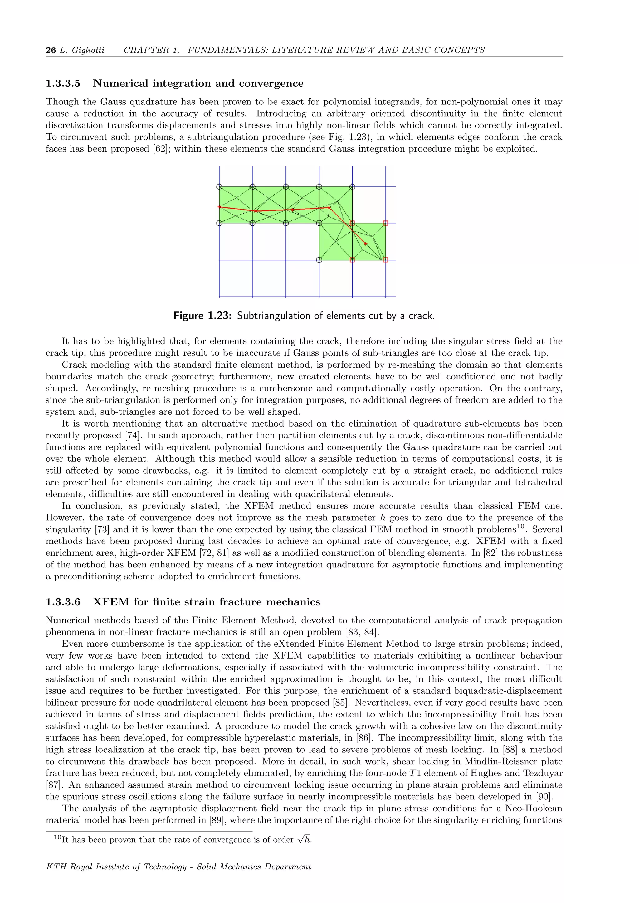 26 L. Gigliotti CHAPTER 1. FUNDAMENTALS: LITERATURE REVIEW AND BASIC CONCEPTS
1.3.3.5 Numerical integration and convergence
Though the Gauss quadrature has been proven to be exact for polynomial integrands, for non-polynomial ones it may
cause a reduction in the accuracy of results. Introducing an arbitrary oriented discontinuity in the ﬁnite element
discretization transforms displacements and stresses into highly non-linear ﬁelds which cannot be correctly integrated.
To circumvent such problems, a subtriangulation procedure (see Fig. 1.23), in which elements edges conform the crack
faces has been proposed [62]; within these elements the standard Gauss integration procedure might be exploited.
Figure 1.23: Subtriangulation of elements cut by a crack.
It has to be highlighted that, for elements containing the crack, therefore including the singular stress ﬁeld at the
crack tip, this procedure might result to be inaccurate if Gauss points of sub-triangles are too close at the crack tip.
Crack modeling with the standard ﬁnite element method, is performed by re-meshing the domain so that elements
boundaries match the crack geometry; furthermore, new created elements have to be well conditioned and not badly
shaped. Accordingly, re-meshing procedure is a cumbersome and computationally costly operation. On the contrary,
since the sub-triangulation is performed only for integration purposes, no additional degrees of freedom are added to the
system and, sub-triangles are not forced to be well shaped.
It is worth mentioning that an alternative method based on the elimination of quadrature sub-elements has been
recently proposed [74]. In such approach, rather then partition elements cut by a crack, discontinuous non-diﬀerentiable
functions are replaced with equivalent polynomial functions and consequently the Gauss quadrature can be carried out
over the whole element. Although this method would allow a sensible reduction in terms of computational costs, it is
still aﬀected by some drawbacks, e.g. it is limited to element completely cut by a straight crack, no additional rules
are prescribed for elements containing the crack tip and even if the solution is accurate for triangular and tetrahedral
elements, diﬃculties are still encountered in dealing with quadrilateral elements.
In conclusion, as previously stated, the XFEM method ensures more accurate results than classical FEM one.
However, the rate of convergence does not improve as the mesh parameter h goes to zero due to the presence of the
singularity [73] and it is lower than the one expected by using the classical FEM method in smooth problems10
. Several
methods have been proposed during last decades to achieve an optimal rate of convergence, e.g. XFEM with a ﬁxed
enrichment area, high-order XFEM [72, 81] as well as a modiﬁed construction of blending elements. In [82] the robustness
of the method has been enhanced by means of a new integration quadrature for asymptotic functions and implementing
a preconditioning scheme adapted to enrichment functions.
1.3.3.6 XFEM for ﬁnite strain fracture mechanics
Numerical methods based of the Finite Element Method, devoted to the computational analysis of crack propagation
phenomena in non-linear fracture mechanics is still an open problem [83, 84].
Even more cumbersome is the application of the eXtended Finite Element Method to large strain problems; indeed,
very few works have been intended to extend the XFEM capabilities to materials exhibiting a nonlinear behaviour
and able to undergo large deformations, especially if associated with the volumetric incompressibility constraint. The
satisfaction of such constraint within the enriched approximation is thought to be, in this context, the most diﬃcult
issue and requires to be further investigated. For this purpose, the enrichment of a standard biquadratic-displacement
bilinear pressure for node quadrilateral element has been proposed [85]. Nevertheless, even if very good results have been
achieved in terms of stress and displacement ﬁelds prediction, the extent to which the incompressibility limit has been
satisﬁed ought to be better examined. A procedure to model the crack growth with a cohesive law on the discontinuity
surfaces has been developed, for compressible hyperelastic materials, in [86]. The incompressibility limit, along with the
high stress localization at the crack tip, has been proven to lead to severe problems of mesh locking. In [88] a method
to circumvent this drawback has been proposed. More in detail, in such work, shear locking in Mindlin-Reissner plate
fracture has been reduced, but not completely eliminated, by enriching the four-node T1 element of Hughes and Tezduyar
[87]. An enhanced assumed strain method to circumvent locking issue occurring in plane strain problems and eliminate
the spurious stress oscillations along the failure surface in nearly incompressible materials has been developed in [90].
The analysis of the asymptotic displacement ﬁeld near the crack tip in plane stress conditions for a Neo-Hookean
material model has been performed in [89], where the importance of the right choice for the singularity enriching functions
10It has been proven that the rate of convergence is of order
√
h.
KTH Royal Institute of Technology - Solid Mechanics Department
 