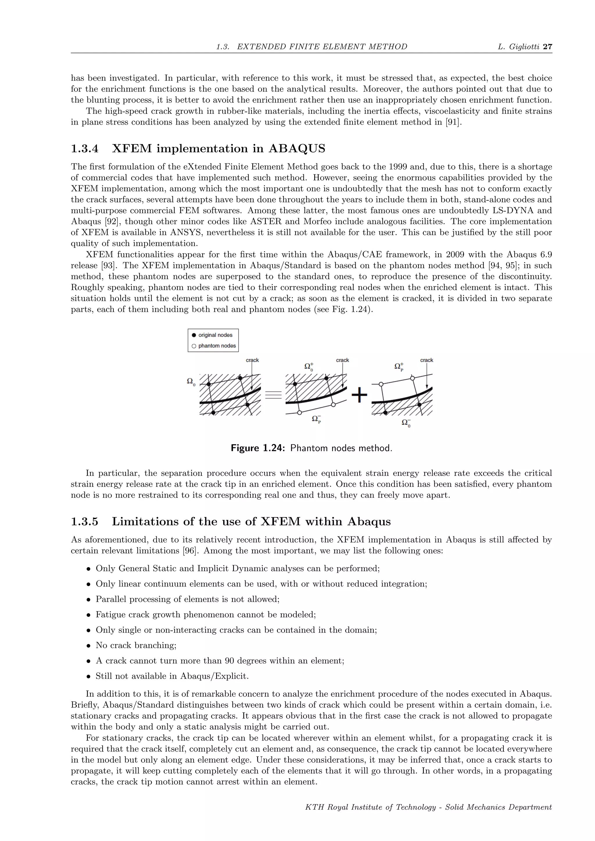 1.3. EXTENDED FINITE ELEMENT METHOD L. Gigliotti 27
has been investigated. In particular, with reference to this work, it must be stressed that, as expected, the best choice
for the enrichment functions is the one based on the analytical results. Moreover, the authors pointed out that due to
the blunting process, it is better to avoid the enrichment rather then use an inappropriately chosen enrichment function.
The high-speed crack growth in rubber-like materials, including the inertia eﬀects, viscoelasticity and ﬁnite strains
in plane stress conditions has been analyzed by using the extended ﬁnite element method in [91].
1.3.4 XFEM implementation in ABAQUS
The ﬁrst formulation of the eXtended Finite Element Method goes back to the 1999 and, due to this, there is a shortage
of commercial codes that have implemented such method. However, seeing the enormous capabilities provided by the
XFEM implementation, among which the most important one is undoubtedly that the mesh has not to conform exactly
the crack surfaces, several attempts have been done throughout the years to include them in both, stand-alone codes and
multi-purpose commercial FEM softwares. Among these latter, the most famous ones are undoubtedly LS-DYNA and
Abaqus [92], though other minor codes like ASTER and Morfeo include analogous facilities. The core implementation
of XFEM is available in ANSYS, nevertheless it is still not available for the user. This can be justiﬁed by the still poor
quality of such implementation.
XFEM functionalities appear for the ﬁrst time within the Abaqus/CAE framework, in 2009 with the Abaqus 6.9
release [93]. The XFEM implementation in Abaqus/Standard is based on the phantom nodes method [94, 95]; in such
method, these phantom nodes are superposed to the standard ones, to reproduce the presence of the discontinuity.
Roughly speaking, phantom nodes are tied to their corresponding real nodes when the enriched element is intact. This
situation holds until the element is not cut by a crack; as soon as the element is cracked, it is divided in two separate
parts, each of them including both real and phantom nodes (see Fig. 1.24).
Figure 1.24: Phantom nodes method.
In particular, the separation procedure occurs when the equivalent strain energy release rate exceeds the critical
strain energy release rate at the crack tip in an enriched element. Once this condition has been satisﬁed, every phantom
node is no more restrained to its corresponding real one and thus, they can freely move apart.
1.3.5 Limitations of the use of XFEM within Abaqus
As aforementioned, due to its relatively recent introduction, the XFEM implementation in Abaqus is still aﬀected by
certain relevant limitations [96]. Among the most important, we may list the following ones:
• Only General Static and Implicit Dynamic analyses can be performed;
• Only linear continuum elements can be used, with or without reduced integration;
• Parallel processing of elements is not allowed;
• Fatigue crack growth phenomenon cannot be modeled;
• Only single or non-interacting cracks can be contained in the domain;
• No crack branching;
• A crack cannot turn more than 90 degrees within an element;
• Still not available in Abaqus/Explicit.
In addition to this, it is of remarkable concern to analyze the enrichment procedure of the nodes executed in Abaqus.
Brieﬂy, Abaqus/Standard distinguishes between two kinds of crack which could be present within a certain domain, i.e.
stationary cracks and propagating cracks. It appears obvious that in the ﬁrst case the crack is not allowed to propagate
within the body and only a static analysis might be carried out.
For stationary cracks, the crack tip can be located wherever within an element whilst, for a propagating crack it is
required that the crack itself, completely cut an element and, as consequence, the crack tip cannot be located everywhere
in the model but only along an element edge. Under these considerations, it may be inferred that, once a crack starts to
propagate, it will keep cutting completely each of the elements that it will go through. In other words, in a propagating
cracks, the crack tip motion cannot arrest within an element.
KTH Royal Institute of Technology - Solid Mechanics Department
 