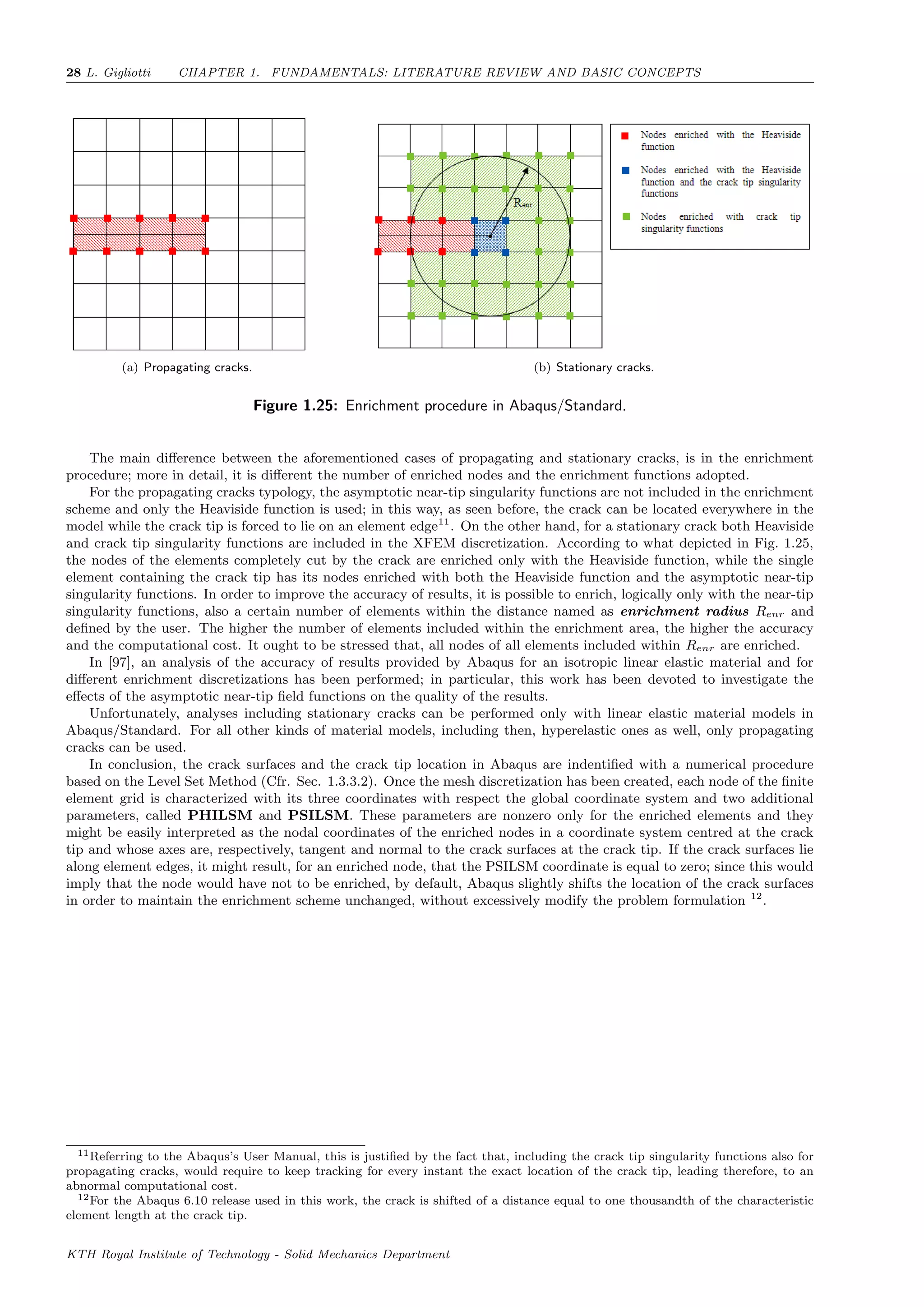 28 L. Gigliotti CHAPTER 1. FUNDAMENTALS: LITERATURE REVIEW AND BASIC CONCEPTS
(a) Propagating cracks. (b) Stationary cracks.
Figure 1.25: Enrichment procedure in Abaqus/Standard.
The main diﬀerence between the aforementioned cases of propagating and stationary cracks, is in the enrichment
procedure; more in detail, it is diﬀerent the number of enriched nodes and the enrichment functions adopted.
For the propagating cracks typology, the asymptotic near-tip singularity functions are not included in the enrichment
scheme and only the Heaviside function is used; in this way, as seen before, the crack can be located everywhere in the
model while the crack tip is forced to lie on an element edge11
. On the other hand, for a stationary crack both Heaviside
and crack tip singularity functions are included in the XFEM discretization. According to what depicted in Fig. 1.25,
the nodes of the elements completely cut by the crack are enriched only with the Heaviside function, while the single
element containing the crack tip has its nodes enriched with both the Heaviside function and the asymptotic near-tip
singularity functions. In order to improve the accuracy of results, it is possible to enrich, logically only with the near-tip
singularity functions, also a certain number of elements within the distance named as enrichment radius Renr and
deﬁned by the user. The higher the number of elements included within the enrichment area, the higher the accuracy
and the computational cost. It ought to be stressed that, all nodes of all elements included within Renr are enriched.
In [97], an analysis of the accuracy of results provided by Abaqus for an isotropic linear elastic material and for
diﬀerent enrichment discretizations has been performed; in particular, this work has been devoted to investigate the
eﬀects of the asymptotic near-tip ﬁeld functions on the quality of the results.
Unfortunately, analyses including stationary cracks can be performed only with linear elastic material models in
Abaqus/Standard. For all other kinds of material models, including then, hyperelastic ones as well, only propagating
cracks can be used.
In conclusion, the crack surfaces and the crack tip location in Abaqus are indentiﬁed with a numerical procedure
based on the Level Set Method (Cfr. Sec. 1.3.3.2). Once the mesh discretization has been created, each node of the ﬁnite
element grid is characterized with its three coordinates with respect the global coordinate system and two additional
parameters, called PHILSM and PSILSM. These parameters are nonzero only for the enriched elements and they
might be easily interpreted as the nodal coordinates of the enriched nodes in a coordinate system centred at the crack
tip and whose axes are, respectively, tangent and normal to the crack surfaces at the crack tip. If the crack surfaces lie
along element edges, it might result, for an enriched node, that the PSILSM coordinate is equal to zero; since this would
imply that the node would have not to be enriched, by default, Abaqus slightly shifts the location of the crack surfaces
in order to maintain the enrichment scheme unchanged, without excessively modify the problem formulation 12
.
11Referring to the Abaqus’s User Manual, this is justiﬁed by the fact that, including the crack tip singularity functions also for
propagating cracks, would require to keep tracking for every instant the exact location of the crack tip, leading therefore, to an
abnormal computational cost.
12For the Abaqus 6.10 release used in this work, the crack is shifted of a distance equal to one thousandth of the characteristic
element length at the crack tip.
KTH Royal Institute of Technology - Solid Mechanics Department
 