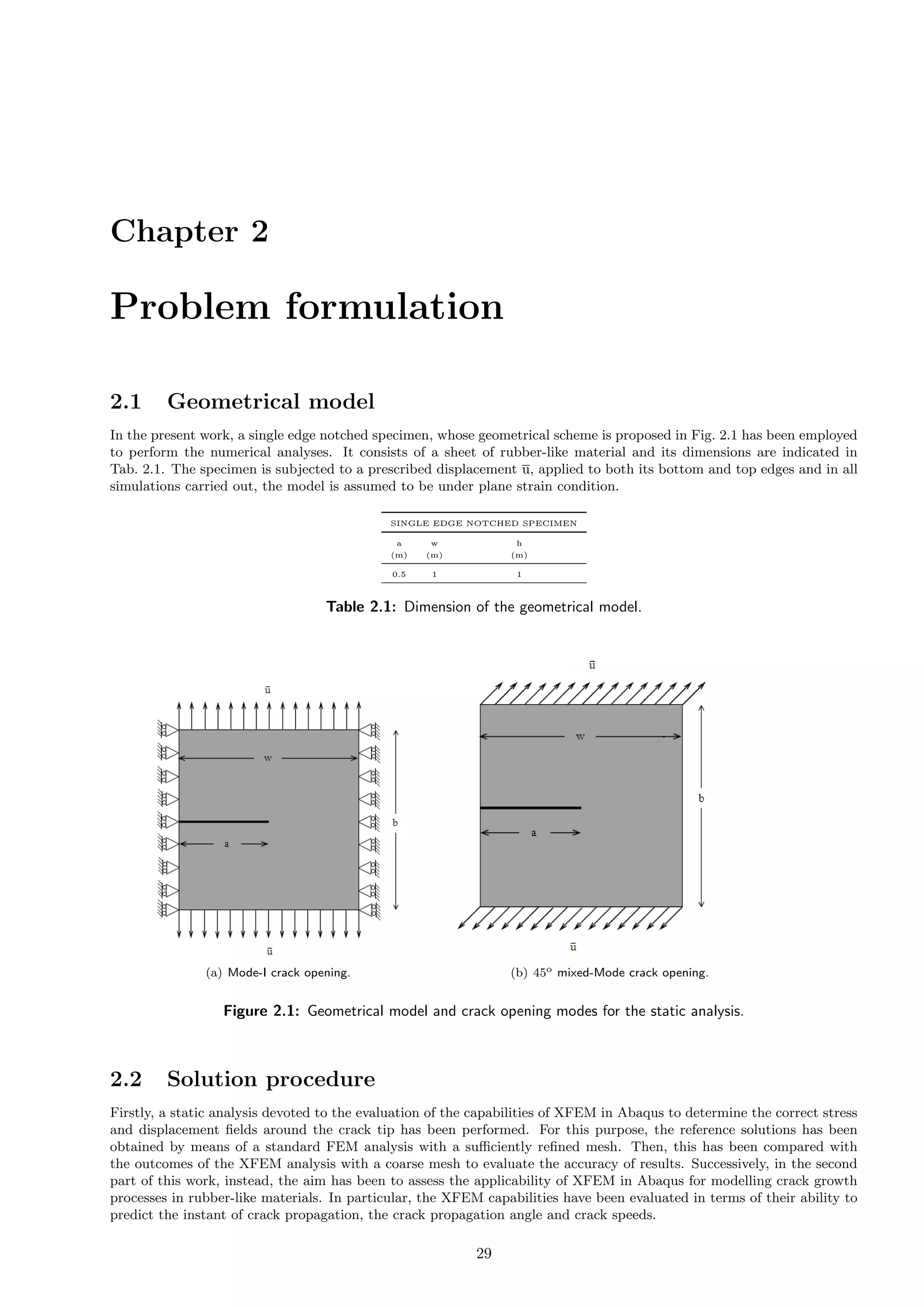 Chapter 2
Problem formulation
2.1 Geometrical model
In the present work, a single edge notched specimen, whose geometrical scheme is proposed in Fig. 2.1 has been employed
to perform the numerical analyses. It consists of a sheet of rubber-like material and its dimensions are indicated in
Tab. 2.1. The specimen is subjected to a prescribed displacement u, applied to both its bottom and top edges and in all
simulations carried out, the model is assumed to be under plane strain condition.
SINGLE EDGE NOTCHED SPECIMEN
a w h
(m) (m) (m)
0.5 1 1
Table 2.1: Dimension of the geometrical model.
(a) Mode-I crack opening. (b) 45o mixed-Mode crack opening.
Figure 2.1: Geometrical model and crack opening modes for the static analysis.
2.2 Solution procedure
Firstly, a static analysis devoted to the evaluation of the capabilities of XFEM in Abaqus to determine the correct stress
and displacement ﬁelds around the crack tip has been performed. For this purpose, the reference solutions has been
obtained by means of a standard FEM analysis with a suﬃciently reﬁned mesh. Then, this has been compared with
the outcomes of the XFEM analysis with a coarse mesh to evaluate the accuracy of results. Successively, in the second
part of this work, instead, the aim has been to assess the applicability of XFEM in Abaqus for modelling crack growth
processes in rubber-like materials. In particular, the XFEM capabilities have been evaluated in terms of their ability to
predict the instant of crack propagation, the crack propagation angle and crack speeds.
29
 