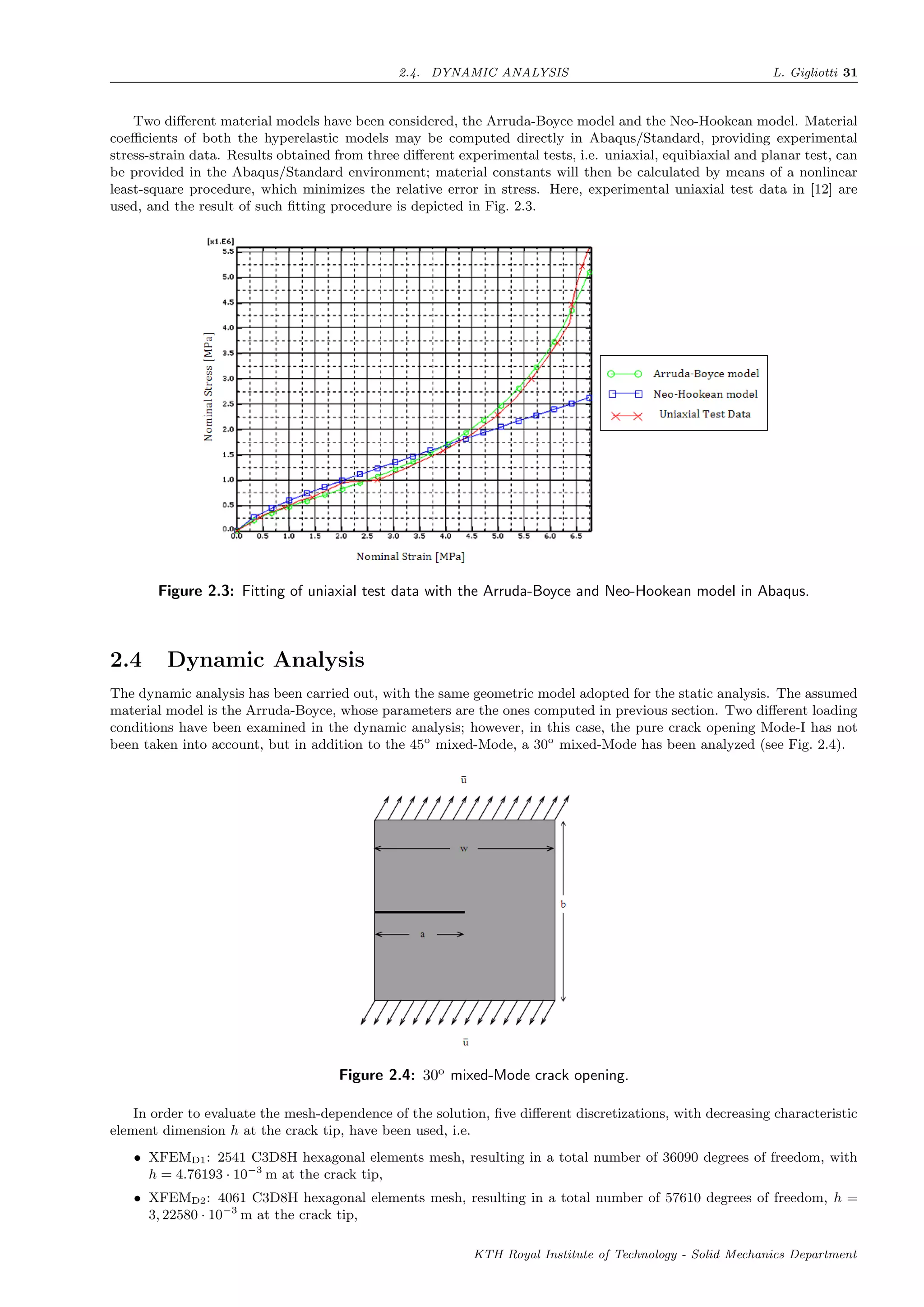 2.4. DYNAMIC ANALYSIS L. Gigliotti 31
Two diﬀerent material models have been considered, the Arruda-Boyce model and the Neo-Hookean model. Material
coeﬃcients of both the hyperelastic models may be computed directly in Abaqus/Standard, providing experimental
stress-strain data. Results obtained from three diﬀerent experimental tests, i.e. uniaxial, equibiaxial and planar test, can
be provided in the Abaqus/Standard environment; material constants will then be calculated by means of a nonlinear
least-square procedure, which minimizes the relative error in stress. Here, experimental uniaxial test data in [12] are
used, and the result of such ﬁtting procedure is depicted in Fig. 2.3.
Figure 2.3: Fitting of uniaxial test data with the Arruda-Boyce and Neo-Hookean model in Abaqus.
2.4 Dynamic Analysis
The dynamic analysis has been carried out, with the same geometric model adopted for the static analysis. The assumed
material model is the Arruda-Boyce, whose parameters are the ones computed in previous section. Two diﬀerent loading
conditions have been examined in the dynamic analysis; however, in this case, the pure crack opening Mode-I has not
been taken into account, but in addition to the 45o
mixed-Mode, a 30o
mixed-Mode has been analyzed (see Fig. 2.4).
Figure 2.4: 30o
mixed-Mode crack opening.
In order to evaluate the mesh-dependence of the solution, ﬁve diﬀerent discretizations, with decreasing characteristic
element dimension h at the crack tip, have been used, i.e.
• XFEMD1: 2541 C3D8H hexagonal elements mesh, resulting in a total number of 36090 degrees of freedom, with
h = 4.76193 · 10−3
m at the crack tip,
• XFEMD2: 4061 C3D8H hexagonal elements mesh, resulting in a total number of 57610 degrees of freedom, h =
3, 22580 · 10−3
m at the crack tip,
KTH Royal Institute of Technology - Solid Mechanics Department
 