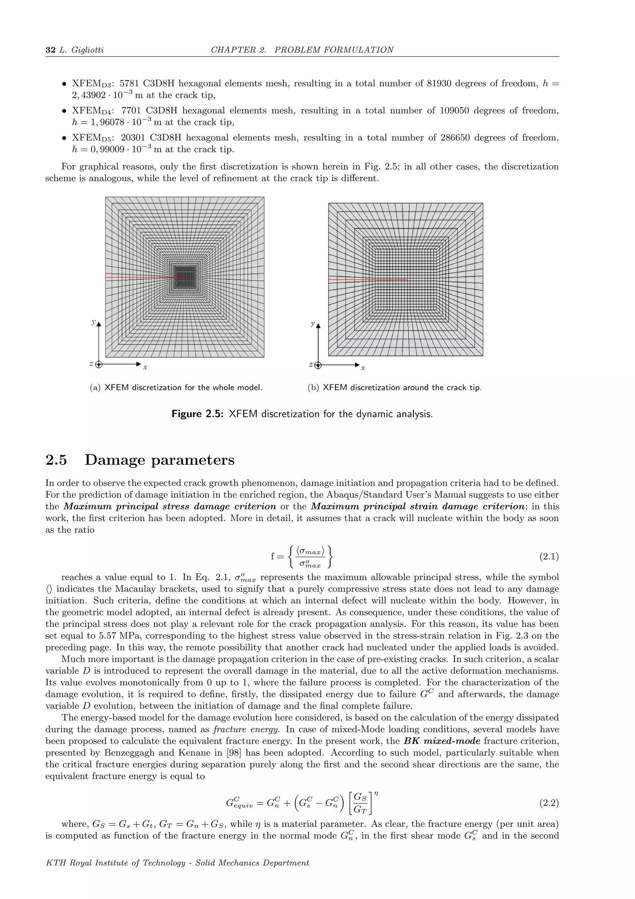 32 L. Gigliotti CHAPTER 2. PROBLEM FORMULATION
• XFEMD3: 5781 C3D8H hexagonal elements mesh, resulting in a total number of 81930 degrees of freedom, h =
2, 43902 · 10−3
m at the crack tip,
• XFEMD4: 7701 C3D8H hexagonal elements mesh, resulting in a total number of 109050 degrees of freedom,
h = 1, 96078 · 10−3
m at the crack tip,
• XFEMD5: 20301 C3D8H hexagonal elements mesh, resulting in a total number of 286650 degrees of freedom,
h = 0, 99009 · 10−3
m at the crack tip.
For graphical reasons, only the ﬁrst discretization is shown herein in Fig. 2.5; in all other cases, the discretization
scheme is analogous, while the level of reﬁnement at the crack tip is diﬀerent.
(a) XFEM discretization for the whole model. (b) XFEM discretization around the crack tip.
Figure 2.5: XFEM discretization for the dynamic analysis.
2.5 Damage parameters
In order to observe the expected crack growth phenomenon, damage initiation and propagation criteria had to be deﬁned.
For the prediction of damage initiation in the enriched region, the Abaqus/Standard User’s Manual suggests to use either
the Maximum principal stress damage criterion or the Maximum principal strain damage criterion; in this
work, the ﬁrst criterion has been adopted. More in detail, it assumes that a crack will nucleate within the body as soon
as the ratio
f =
σmax
σo
max
(2.1)
reaches a value equal to 1. In Eq. 2.1, σo
max represents the maximum allowable principal stress, while the symbol
indicates the Macaulay brackets, used to signify that a purely compressive stress state does not lead to any damage
initiation. Such criteria, deﬁne the conditions at which an internal defect will nucleate within the body. However, in
the geometric model adopted, an internal defect is already present. As consequence, under these conditions, the value of
the principal stress does not play a relevant role for the crack propagation analysis. For this reason, its value has been
set equal to 5.57 MPa, corresponding to the highest stress value observed in the stress-strain relation in Fig. 2.3 on the
preceding page. In this way, the remote possibility that another crack had nucleated under the applied loads is avoided.
Much more important is the damage propagation criterion in the case of pre-existing cracks. In such criterion, a scalar
variable D is introduced to represent the overall damage in the material, due to all the active deformation mechanisms.
Its value evolves monotonically from 0 up to 1, where the failure process is completed. For the characterization of the
damage evolution, it is required to deﬁne, ﬁrstly, the dissipated energy due to failure GC
and afterwards, the damage
variable D evolution, between the initiation of damage and the ﬁnal complete failure.
The energy-based model for the damage evolution here considered, is based on the calculation of the energy dissipated
during the damage process, named as fracture energy. In case of mixed-Mode loading conditions, several models have
been proposed to calculate the equivalent fracture energy. In the present work, the BK mixed-mode fracture criterion,
presented by Benzeggagh and Kenane in [98] has been adopted. According to such model, particularly suitable when
the critical fracture energies during separation purely along the ﬁrst and the second shear directions are the same, the
equivalent fracture energy is equal to
GC
equiv = GC
n + GC
s − GC
n
GS
GT
η
(2.2)
where, GS = Gs + Gt, GT = Gn + GS, while η is a material parameter. As clear, the fracture energy (per unit area)
is computed as function of the fracture energy in the normal mode GC
n , in the ﬁrst shear mode GC
s and in the second
KTH Royal Institute of Technology - Solid Mechanics Department
 