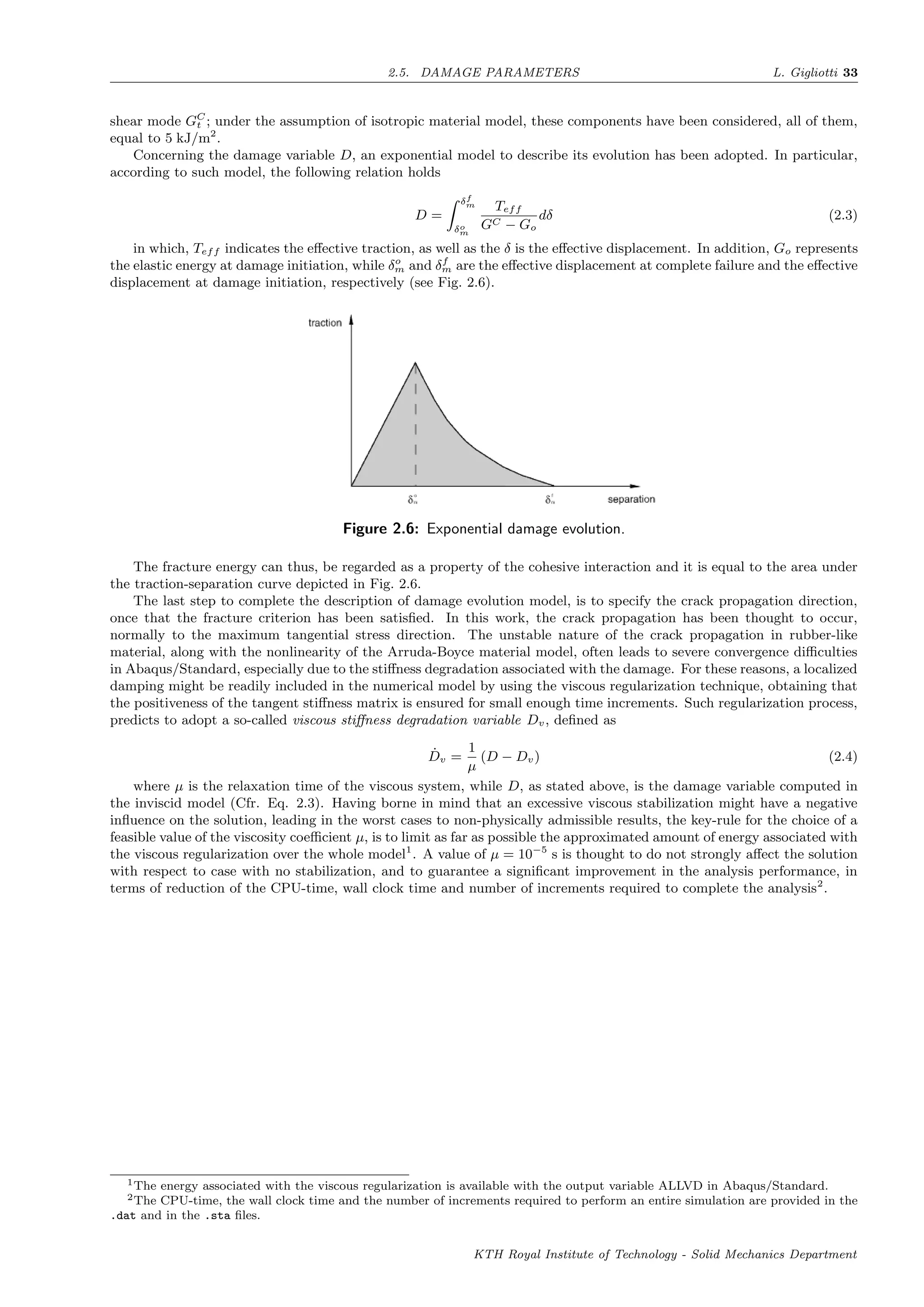 2.5. DAMAGE PARAMETERS L. Gigliotti 33
shear mode GC
t ; under the assumption of isotropic material model, these components have been considered, all of them,
equal to 5 kJ/m2
.
Concerning the damage variable D, an exponential model to describe its evolution has been adopted. In particular,
according to such model, the following relation holds
D =
δf
m
δo
m
Teff
GC − Go
dδ (2.3)
in which, Teff indicates the eﬀective traction, as well as the δ is the eﬀective displacement. In addition, Go represents
the elastic energy at damage initiation, while δo
m and δf
m are the eﬀective displacement at complete failure and the eﬀective
displacement at damage initiation, respectively (see Fig. 2.6).
Figure 2.6: Exponential damage evolution.
The fracture energy can thus, be regarded as a property of the cohesive interaction and it is equal to the area under
the traction-separation curve depicted in Fig. 2.6.
The last step to complete the description of damage evolution model, is to specify the crack propagation direction,
once that the fracture criterion has been satisﬁed. In this work, the crack propagation has been thought to occur,
normally to the maximum tangential stress direction. The unstable nature of the crack propagation in rubber-like
material, along with the nonlinearity of the Arruda-Boyce material model, often leads to severe convergence diﬃculties
in Abaqus/Standard, especially due to the stiﬀness degradation associated with the damage. For these reasons, a localized
damping might be readily included in the numerical model by using the viscous regularization technique, obtaining that
the positiveness of the tangent stiﬀness matrix is ensured for small enough time increments. Such regularization process,
predicts to adopt a so-called viscous stiﬀness degradation variable Dv, deﬁned as
˙Dv =
1
µ
(D − Dv) (2.4)
where µ is the relaxation time of the viscous system, while D, as stated above, is the damage variable computed in
the inviscid model (Cfr. Eq. 2.3). Having borne in mind that an excessive viscous stabilization might have a negative
inﬂuence on the solution, leading in the worst cases to non-physically admissible results, the key-rule for the choice of a
feasible value of the viscosity coeﬃcient µ, is to limit as far as possible the approximated amount of energy associated with
the viscous regularization over the whole model1
. A value of µ = 10−5
s is thought to do not strongly aﬀect the solution
with respect to case with no stabilization, and to guarantee a signiﬁcant improvement in the analysis performance, in
terms of reduction of the CPU-time, wall clock time and number of increments required to complete the analysis2
.
1The energy associated with the viscous regularization is available with the output variable ALLVD in Abaqus/Standard.
2The CPU-time, the wall clock time and the number of increments required to perform an entire simulation are provided in the
.dat and in the .sta ﬁles.
KTH Royal Institute of Technology - Solid Mechanics Department
 
