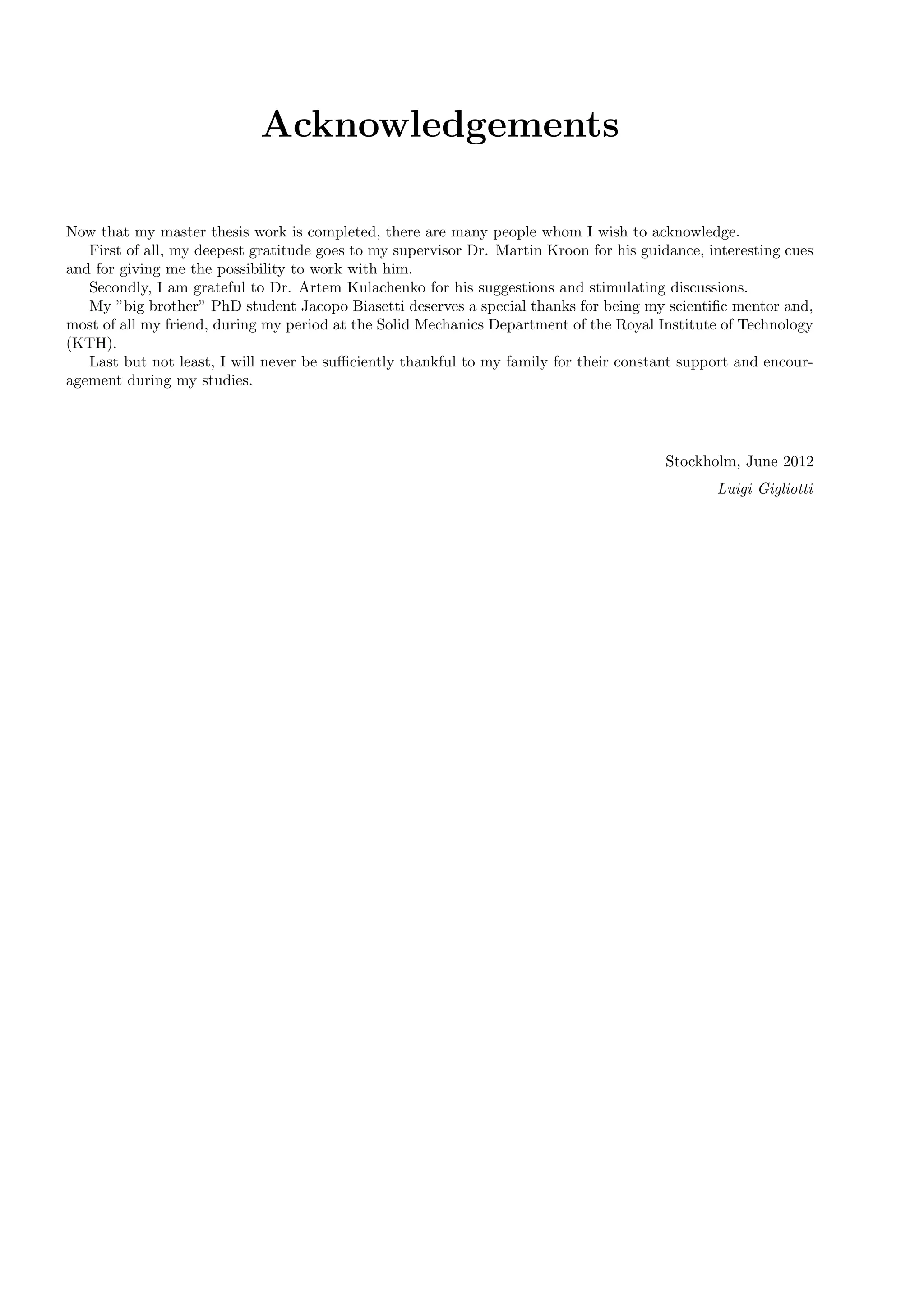 Acknowledgements
Now that my master thesis work is completed, there are many people whom I wish to acknowledge.
First of all, my deepest gratitude goes to my supervisor Dr. Martin Kroon for his guidance, interesting cues
and for giving me the possibility to work with him.
Secondly, I am grateful to Dr. Artem Kulachenko for his suggestions and stimulating discussions.
My ”big brother” PhD student Jacopo Biasetti deserves a special thanks for being my scientiﬁc mentor and,
most of all my friend, during my period at the Solid Mechanics Department of the Royal Institute of Technology
(KTH).
Last but not least, I will never be suﬃciently thankful to my family for their constant support and encour-
agement during my studies.
Stockholm, June 2012
Luigi Gigliotti
 