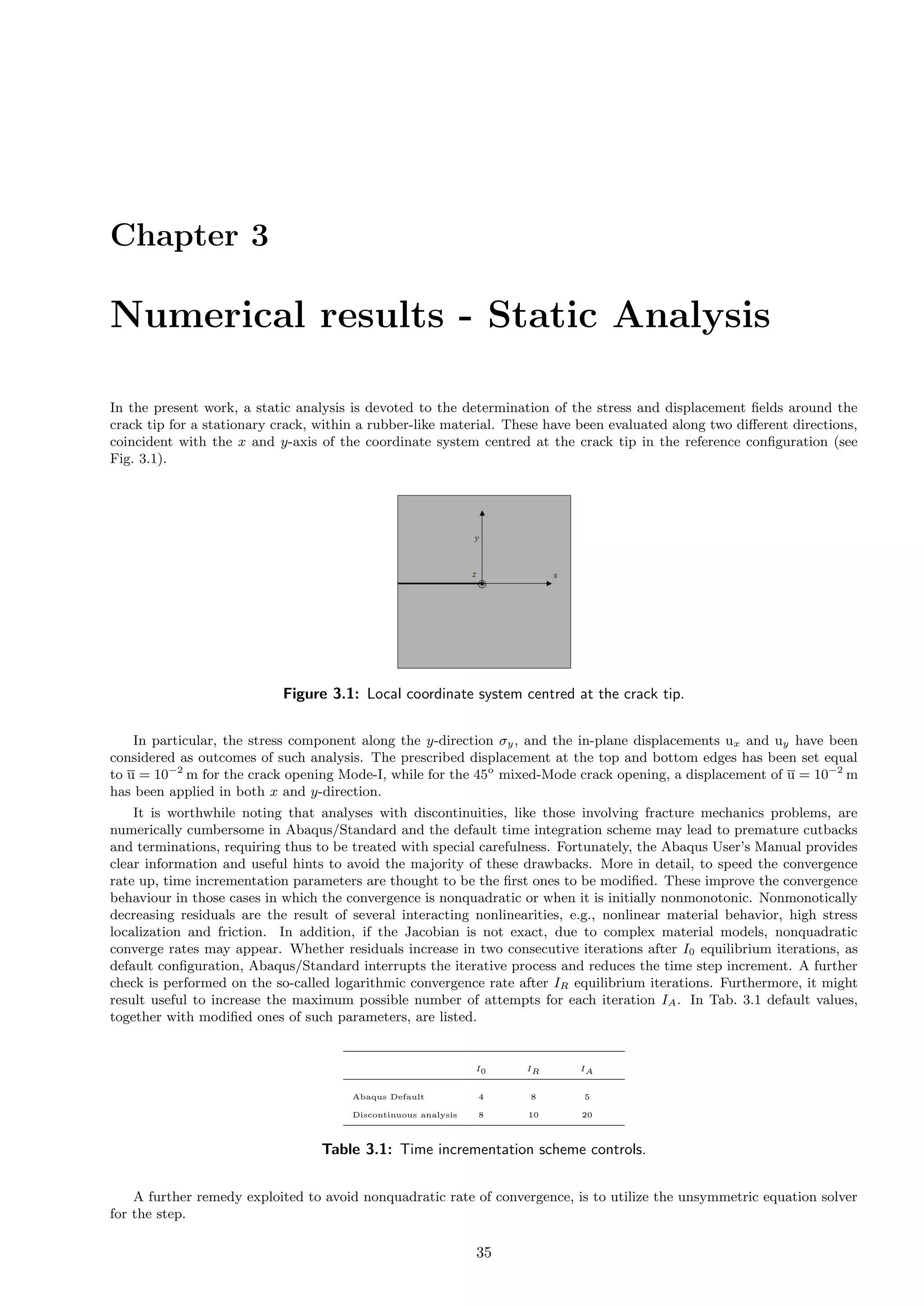 Chapter 3
Numerical results - Static Analysis
In the present work, a static analysis is devoted to the determination of the stress and displacement ﬁelds around the
crack tip for a stationary crack, within a rubber-like material. These have been evaluated along two diﬀerent directions,
coincident with the x and y-axis of the coordinate system centred at the crack tip in the reference conﬁguration (see
Fig. 3.1).
Figure 3.1: Local coordinate system centred at the crack tip.
In particular, the stress component along the y-direction σy, and the in-plane displacements ux and uy have been
considered as outcomes of such analysis. The prescribed displacement at the top and bottom edges has been set equal
to u = 10−2
m for the crack opening Mode-I, while for the 45o
mixed-Mode crack opening, a displacement of u = 10−2
m
has been applied in both x and y-direction.
It is worthwhile noting that analyses with discontinuities, like those involving fracture mechanics problems, are
numerically cumbersome in Abaqus/Standard and the default time integration scheme may lead to premature cutbacks
and terminations, requiring thus to be treated with special carefulness. Fortunately, the Abaqus User’s Manual provides
clear information and useful hints to avoid the majority of these drawbacks. More in detail, to speed the convergence
rate up, time incrementation parameters are thought to be the ﬁrst ones to be modiﬁed. These improve the convergence
behaviour in those cases in which the convergence is nonquadratic or when it is initially nonmonotonic. Nonmonotically
decreasing residuals are the result of several interacting nonlinearities, e.g., nonlinear material behavior, high stress
localization and friction. In addition, if the Jacobian is not exact, due to complex material models, nonquadratic
converge rates may appear. Whether residuals increase in two consecutive iterations after I0 equilibrium iterations, as
default conﬁguration, Abaqus/Standard interrupts the iterative process and reduces the time step increment. A further
check is performed on the so-called logarithmic convergence rate after IR equilibrium iterations. Furthermore, it might
result useful to increase the maximum possible number of attempts for each iteration IA. In Tab. 3.1 default values,
together with modiﬁed ones of such parameters, are listed.
I0 IR IA
Abaqus Default 4 8 5
Discontinuous analysis 8 10 20
Table 3.1: Time incrementation scheme controls.
A further remedy exploited to avoid nonquadratic rate of convergence, is to utilize the unsymmetric equation solver
for the step.
35
 