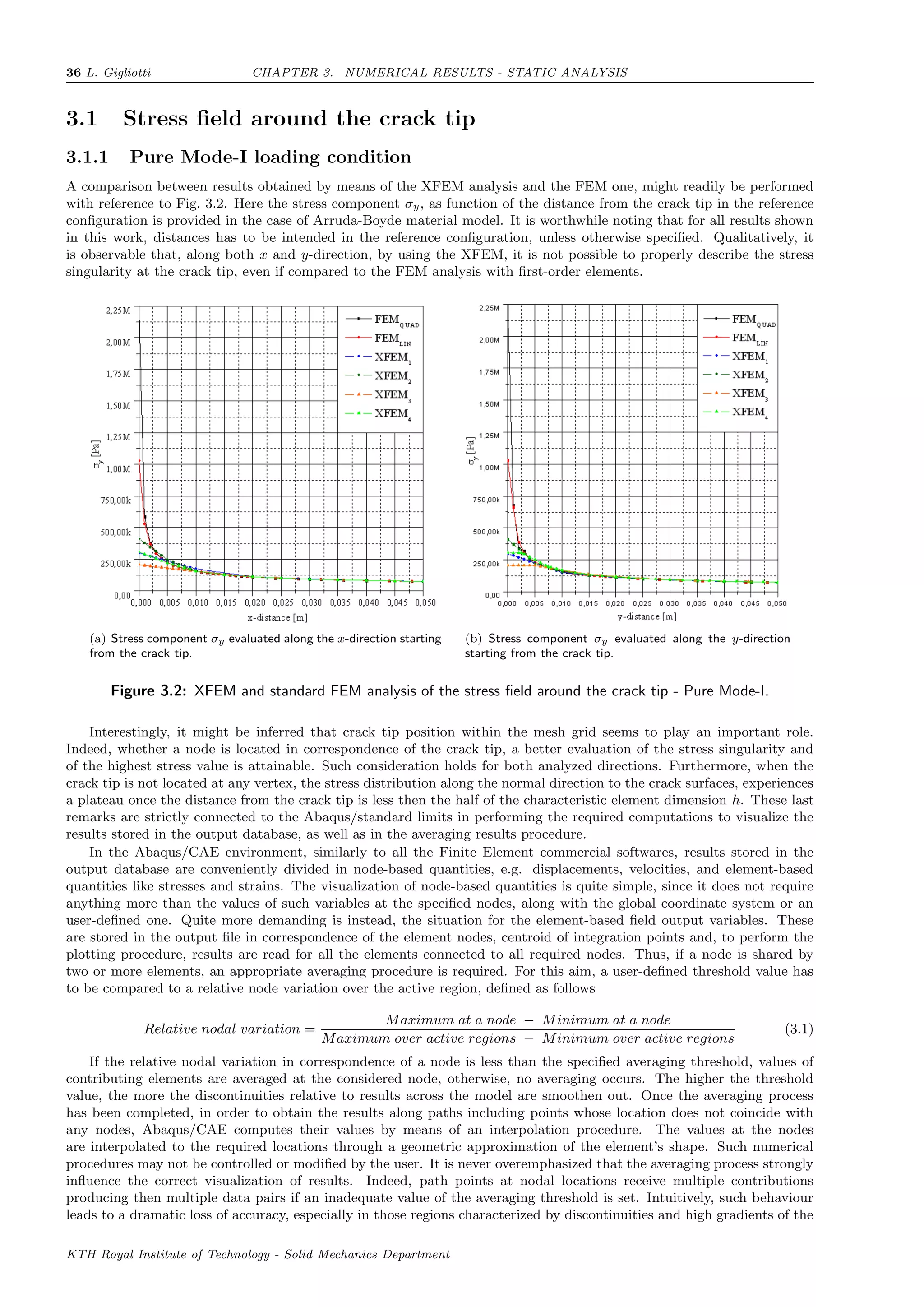 36 L. Gigliotti CHAPTER 3. NUMERICAL RESULTS - STATIC ANALYSIS
3.1 Stress ﬁeld around the crack tip
3.1.1 Pure Mode-I loading condition
A comparison between results obtained by means of the XFEM analysis and the FEM one, might readily be performed
with reference to Fig. 3.2. Here the stress component σy, as function of the distance from the crack tip in the reference
conﬁguration is provided in the case of Arruda-Boyde material model. It is worthwhile noting that for all results shown
in this work, distances has to be intended in the reference conﬁguration, unless otherwise speciﬁed. Qualitatively, it
is observable that, along both x and y-direction, by using the XFEM, it is not possible to properly describe the stress
singularity at the crack tip, even if compared to the FEM analysis with ﬁrst-order elements.
(a) Stress component σy evaluated along the x-direction starting
from the crack tip.
(b) Stress component σy evaluated along the y-direction
starting from the crack tip.
Figure 3.2: XFEM and standard FEM analysis of the stress ﬁeld around the crack tip - Pure Mode-I.
Interestingly, it might be inferred that crack tip position within the mesh grid seems to play an important role.
Indeed, whether a node is located in correspondence of the crack tip, a better evaluation of the stress singularity and
of the highest stress value is attainable. Such consideration holds for both analyzed directions. Furthermore, when the
crack tip is not located at any vertex, the stress distribution along the normal direction to the crack surfaces, experiences
a plateau once the distance from the crack tip is less then the half of the characteristic element dimension h. These last
remarks are strictly connected to the Abaqus/standard limits in performing the required computations to visualize the
results stored in the output database, as well as in the averaging results procedure.
In the Abaqus/CAE environment, similarly to all the Finite Element commercial softwares, results stored in the
output database are conveniently divided in node-based quantities, e.g. displacements, velocities, and element-based
quantities like stresses and strains. The visualization of node-based quantities is quite simple, since it does not require
anything more than the values of such variables at the speciﬁed nodes, along with the global coordinate system or an
user-deﬁned one. Quite more demanding is instead, the situation for the element-based ﬁeld output variables. These
are stored in the output ﬁle in correspondence of the element nodes, centroid of integration points and, to perform the
plotting procedure, results are read for all the elements connected to all required nodes. Thus, if a node is shared by
two or more elements, an appropriate averaging procedure is required. For this aim, a user-deﬁned threshold value has
to be compared to a relative node variation over the active region, deﬁned as follows
Relative nodal variation =
Maximum at a node − Minimum at a node
Maximum over active regions − Minimum over active regions
(3.1)
If the relative nodal variation in correspondence of a node is less than the speciﬁed averaging threshold, values of
contributing elements are averaged at the considered node, otherwise, no averaging occurs. The higher the threshold
value, the more the discontinuities relative to results across the model are smoothen out. Once the averaging process
has been completed, in order to obtain the results along paths including points whose location does not coincide with
any nodes, Abaqus/CAE computes their values by means of an interpolation procedure. The values at the nodes
are interpolated to the required locations through a geometric approximation of the element’s shape. Such numerical
procedures may not be controlled or modiﬁed by the user. It is never overemphasized that the averaging process strongly
inﬂuence the correct visualization of results. Indeed, path points at nodal locations receive multiple contributions
producing then multiple data pairs if an inadequate value of the averaging threshold is set. Intuitively, such behaviour
leads to a dramatic loss of accuracy, especially in those regions characterized by discontinuities and high gradients of the
KTH Royal Institute of Technology - Solid Mechanics Department
 
