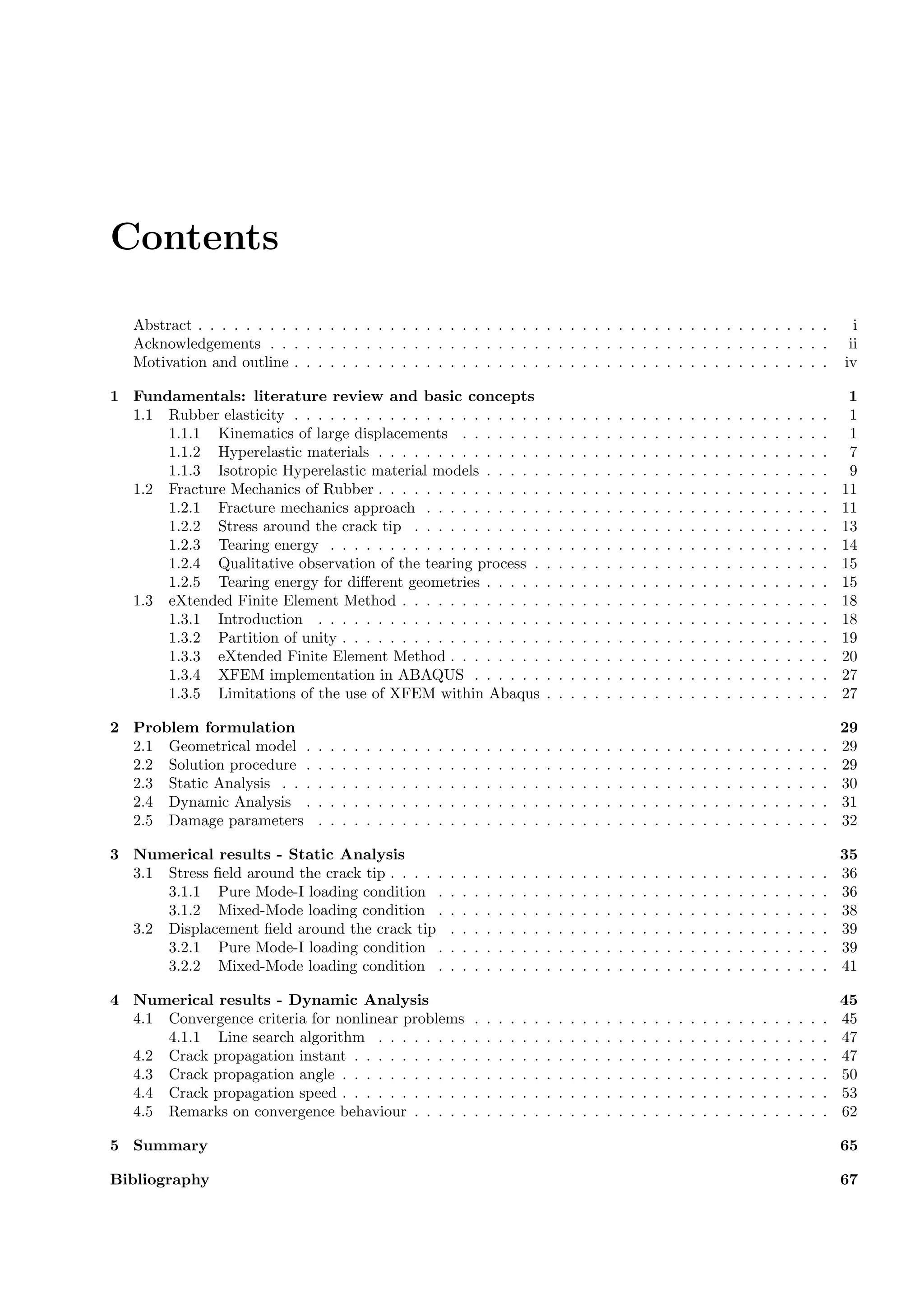 Contents
Abstract . . . . . . . . . . . . . . . . . . . . . . . . . . . . . . . . . . . . . . . . . . . . . . . . . . . . . i
Acknowledgements . . . . . . . . . . . . . . . . . . . . . . . . . . . . . . . . . . . . . . . . . . . . . . . ii
Motivation and outline . . . . . . . . . . . . . . . . . . . . . . . . . . . . . . . . . . . . . . . . . . . . . iv
1 Fundamentals: literature review and basic concepts 1
1.1 Rubber elasticity . . . . . . . . . . . . . . . . . . . . . . . . . . . . . . . . . . . . . . . . . . . . . 1
1.1.1 Kinematics of large displacements . . . . . . . . . . . . . . . . . . . . . . . . . . . . . . . 1
1.1.2 Hyperelastic materials . . . . . . . . . . . . . . . . . . . . . . . . . . . . . . . . . . . . . . 7
1.1.3 Isotropic Hyperelastic material models . . . . . . . . . . . . . . . . . . . . . . . . . . . . . 9
1.2 Fracture Mechanics of Rubber . . . . . . . . . . . . . . . . . . . . . . . . . . . . . . . . . . . . . . 11
1.2.1 Fracture mechanics approach . . . . . . . . . . . . . . . . . . . . . . . . . . . . . . . . . . 11
1.2.2 Stress around the crack tip . . . . . . . . . . . . . . . . . . . . . . . . . . . . . . . . . . . 13
1.2.3 Tearing energy . . . . . . . . . . . . . . . . . . . . . . . . . . . . . . . . . . . . . . . . . . 14
1.2.4 Qualitative observation of the tearing process . . . . . . . . . . . . . . . . . . . . . . . . . 15
1.2.5 Tearing energy for diﬀerent geometries . . . . . . . . . . . . . . . . . . . . . . . . . . . . . 15
1.3 eXtended Finite Element Method . . . . . . . . . . . . . . . . . . . . . . . . . . . . . . . . . . . . 18
1.3.1 Introduction . . . . . . . . . . . . . . . . . . . . . . . . . . . . . . . . . . . . . . . . . . . 18
1.3.2 Partition of unity . . . . . . . . . . . . . . . . . . . . . . . . . . . . . . . . . . . . . . . . . 19
1.3.3 eXtended Finite Element Method . . . . . . . . . . . . . . . . . . . . . . . . . . . . . . . . 20
1.3.4 XFEM implementation in ABAQUS . . . . . . . . . . . . . . . . . . . . . . . . . . . . . . 27
1.3.5 Limitations of the use of XFEM within Abaqus . . . . . . . . . . . . . . . . . . . . . . . . 27
2 Problem formulation 29
2.1 Geometrical model . . . . . . . . . . . . . . . . . . . . . . . . . . . . . . . . . . . . . . . . . . . . 29
2.2 Solution procedure . . . . . . . . . . . . . . . . . . . . . . . . . . . . . . . . . . . . . . . . . . . . 29
2.3 Static Analysis . . . . . . . . . . . . . . . . . . . . . . . . . . . . . . . . . . . . . . . . . . . . . . 30
2.4 Dynamic Analysis . . . . . . . . . . . . . . . . . . . . . . . . . . . . . . . . . . . . . . . . . . . . 31
2.5 Damage parameters . . . . . . . . . . . . . . . . . . . . . . . . . . . . . . . . . . . . . . . . . . . 32
3 Numerical results - Static Analysis 35
3.1 Stress ﬁeld around the crack tip . . . . . . . . . . . . . . . . . . . . . . . . . . . . . . . . . . . . . 36
3.1.1 Pure Mode-I loading condition . . . . . . . . . . . . . . . . . . . . . . . . . . . . . . . . . 36
3.1.2 Mixed-Mode loading condition . . . . . . . . . . . . . . . . . . . . . . . . . . . . . . . . . 38
3.2 Displacement ﬁeld around the crack tip . . . . . . . . . . . . . . . . . . . . . . . . . . . . . . . . 39
3.2.1 Pure Mode-I loading condition . . . . . . . . . . . . . . . . . . . . . . . . . . . . . . . . . 39
3.2.2 Mixed-Mode loading condition . . . . . . . . . . . . . . . . . . . . . . . . . . . . . . . . . 41
4 Numerical results - Dynamic Analysis 45
4.1 Convergence criteria for nonlinear problems . . . . . . . . . . . . . . . . . . . . . . . . . . . . . . 45
4.1.1 Line search algorithm . . . . . . . . . . . . . . . . . . . . . . . . . . . . . . . . . . . . . . 47
4.2 Crack propagation instant . . . . . . . . . . . . . . . . . . . . . . . . . . . . . . . . . . . . . . . . 47
4.3 Crack propagation angle . . . . . . . . . . . . . . . . . . . . . . . . . . . . . . . . . . . . . . . . . 50
4.4 Crack propagation speed . . . . . . . . . . . . . . . . . . . . . . . . . . . . . . . . . . . . . . . . . 53
4.5 Remarks on convergence behaviour . . . . . . . . . . . . . . . . . . . . . . . . . . . . . . . . . . . 62
5 Summary 65
Bibliography 67
 