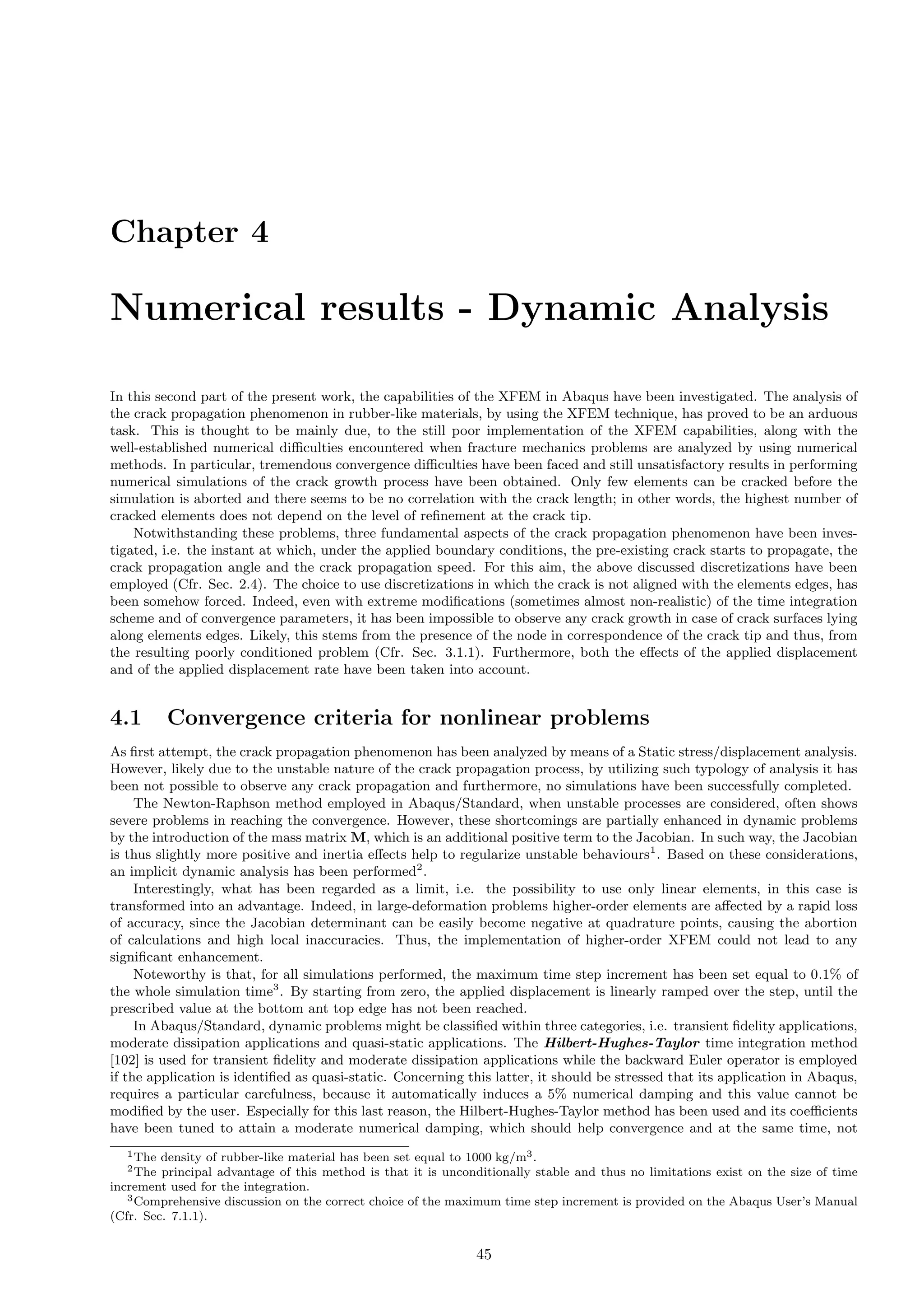 Chapter 4
Numerical results - Dynamic Analysis
In this second part of the present work, the capabilities of the XFEM in Abaqus have been investigated. The analysis of
the crack propagation phenomenon in rubber-like materials, by using the XFEM technique, has proved to be an arduous
task. This is thought to be mainly due, to the still poor implementation of the XFEM capabilities, along with the
well-established numerical diﬃculties encountered when fracture mechanics problems are analyzed by using numerical
methods. In particular, tremendous convergence diﬃculties have been faced and still unsatisfactory results in performing
numerical simulations of the crack growth process have been obtained. Only few elements can be cracked before the
simulation is aborted and there seems to be no correlation with the crack length; in other words, the highest number of
cracked elements does not depend on the level of reﬁnement at the crack tip.
Notwithstanding these problems, three fundamental aspects of the crack propagation phenomenon have been inves-
tigated, i.e. the instant at which, under the applied boundary conditions, the pre-existing crack starts to propagate, the
crack propagation angle and the crack propagation speed. For this aim, the above discussed discretizations have been
employed (Cfr. Sec. 2.4). The choice to use discretizations in which the crack is not aligned with the elements edges, has
been somehow forced. Indeed, even with extreme modiﬁcations (sometimes almost non-realistic) of the time integration
scheme and of convergence parameters, it has been impossible to observe any crack growth in case of crack surfaces lying
along elements edges. Likely, this stems from the presence of the node in correspondence of the crack tip and thus, from
the resulting poorly conditioned problem (Cfr. Sec. 3.1.1). Furthermore, both the eﬀects of the applied displacement
and of the applied displacement rate have been taken into account.
4.1 Convergence criteria for nonlinear problems
As ﬁrst attempt, the crack propagation phenomenon has been analyzed by means of a Static stress/displacement analysis.
However, likely due to the unstable nature of the crack propagation process, by utilizing such typology of analysis it has
been not possible to observe any crack propagation and furthermore, no simulations have been successfully completed.
The Newton-Raphson method employed in Abaqus/Standard, when unstable processes are considered, often shows
severe problems in reaching the convergence. However, these shortcomings are partially enhanced in dynamic problems
by the introduction of the mass matrix M, which is an additional positive term to the Jacobian. In such way, the Jacobian
is thus slightly more positive and inertia eﬀects help to regularize unstable behaviours1
. Based on these considerations,
an implicit dynamic analysis has been performed2
.
Interestingly, what has been regarded as a limit, i.e. the possibility to use only linear elements, in this case is
transformed into an advantage. Indeed, in large-deformation problems higher-order elements are aﬀected by a rapid loss
of accuracy, since the Jacobian determinant can be easily become negative at quadrature points, causing the abortion
of calculations and high local inaccuracies. Thus, the implementation of higher-order XFEM could not lead to any
signiﬁcant enhancement.
Noteworthy is that, for all simulations performed, the maximum time step increment has been set equal to 0.1% of
the whole simulation time3
. By starting from zero, the applied displacement is linearly ramped over the step, until the
prescribed value at the bottom ant top edge has not been reached.
In Abaqus/Standard, dynamic problems might be classiﬁed within three categories, i.e. transient ﬁdelity applications,
moderate dissipation applications and quasi-static applications. The Hilbert-Hughes-Taylor time integration method
[102] is used for transient ﬁdelity and moderate dissipation applications while the backward Euler operator is employed
if the application is identiﬁed as quasi-static. Concerning this latter, it should be stressed that its application in Abaqus,
requires a particular carefulness, because it automatically induces a 5% numerical damping and this value cannot be
modiﬁed by the user. Especially for this last reason, the Hilbert-Hughes-Taylor method has been used and its coeﬃcients
have been tuned to attain a moderate numerical damping, which should help convergence and at the same time, not
1The density of rubber-like material has been set equal to 1000 kg/m3.
2The principal advantage of this method is that it is unconditionally stable and thus no limitations exist on the size of time
increment used for the integration.
3Comprehensive discussion on the correct choice of the maximum time step increment is provided on the Abaqus User’s Manual
(Cfr. Sec. 7.1.1).
45
 