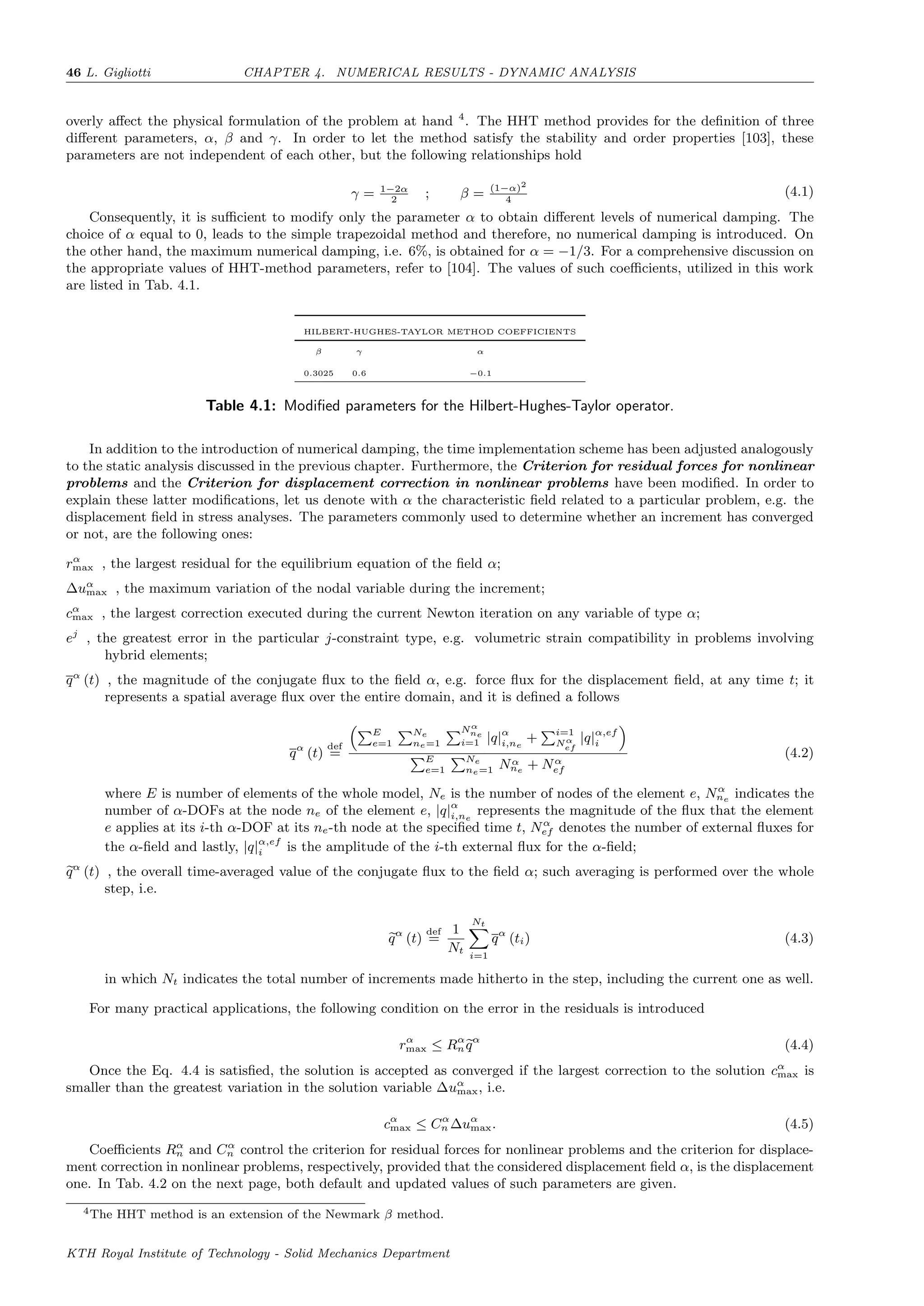 46 L. Gigliotti CHAPTER 4. NUMERICAL RESULTS - DYNAMIC ANALYSIS
overly aﬀect the physical formulation of the problem at hand 4
. The HHT method provides for the deﬁnition of three
diﬀerent parameters, α, β and γ. In order to let the method satisfy the stability and order properties [103], these
parameters are not independent of each other, but the following relationships hold
γ = 1−2α
2
; β = (1−α)2
4
(4.1)
Consequently, it is suﬃcient to modify only the parameter α to obtain diﬀerent levels of numerical damping. The
choice of α equal to 0, leads to the simple trapezoidal method and therefore, no numerical damping is introduced. On
the other hand, the maximum numerical damping, i.e. 6%, is obtained for α = −1/3. For a comprehensive discussion on
the appropriate values of HHT-method parameters, refer to [104]. The values of such coeﬃcients, utilized in this work
are listed in Tab. 4.1.
HILBERT-HUGHES-TAYLOR METHOD COEFFICIENTS
β γ α
0.3025 0.6 −0.1
Table 4.1: Modiﬁed parameters for the Hilbert-Hughes-Taylor operator.
In addition to the introduction of numerical damping, the time implementation scheme has been adjusted analogously
to the static analysis discussed in the previous chapter. Furthermore, the Criterion for residual forces for nonlinear
problems and the Criterion for displacement correction in nonlinear problems have been modiﬁed. In order to
explain these latter modiﬁcations, let us denote with α the characteristic ﬁeld related to a particular problem, e.g. the
displacement ﬁeld in stress analyses. The parameters commonly used to determine whether an increment has converged
or not, are the following ones:
rα
max , the largest residual for the equilibrium equation of the ﬁeld α;
∆uα
max , the maximum variation of the nodal variable during the increment;
cα
max , the largest correction executed during the current Newton iteration on any variable of type α;
ej
, the greatest error in the particular j-constraint type, e.g. volumetric strain compatibility in problems involving
hybrid elements;
qα
(t) , the magnitude of the conjugate ﬂux to the ﬁeld α, e.g. force ﬂux for the displacement ﬁeld, at any time t; it
represents a spatial average ﬂux over the entire domain, and it is deﬁned a follows
qα
(t)
def
=
E
e=1
Ne
ne=1
Nα
ne
i=1 |q|α
i,ne
+ i=1
Nα
ef
|q|α,ef
i
E
e=1
Ne
ne=1 Nα
ne
+ Nα
ef
(4.2)
where E is number of elements of the whole model, Ne is the number of nodes of the element e, Nα
ne
indicates the
number of α-DOFs at the node ne of the element e, |q|α
i,ne
represents the magnitude of the ﬂux that the element
e applies at its i-th α-DOF at its ne-th node at the speciﬁed time t, Nα
ef denotes the number of external ﬂuxes for
the α-ﬁeld and lastly, |q|α,ef
i is the amplitude of the i-th external ﬂux for the α-ﬁeld;
qα
(t) , the overall time-averaged value of the conjugate ﬂux to the ﬁeld α; such averaging is performed over the whole
step, i.e.
qα
(t)
def
=
1
Nt
Nt
i=1
qα
(ti) (4.3)
in which Nt indicates the total number of increments made hitherto in the step, including the current one as well.
For many practical applications, the following condition on the error in the residuals is introduced
rα
max ≤ Rα
nqα
(4.4)
Once the Eq. 4.4 is satisﬁed, the solution is accepted as converged if the largest correction to the solution cα
max is
smaller than the greatest variation in the solution variable ∆uα
max, i.e.
cα
max ≤ Cα
n ∆uα
max. (4.5)
Coeﬃcients Rα
n and Cα
n control the criterion for residual forces for nonlinear problems and the criterion for displace-
ment correction in nonlinear problems, respectively, provided that the considered displacement ﬁeld α, is the displacement
one. In Tab. 4.2 on the next page, both default and updated values of such parameters are given.
4The HHT method is an extension of the Newmark β method.
KTH Royal Institute of Technology - Solid Mechanics Department
 