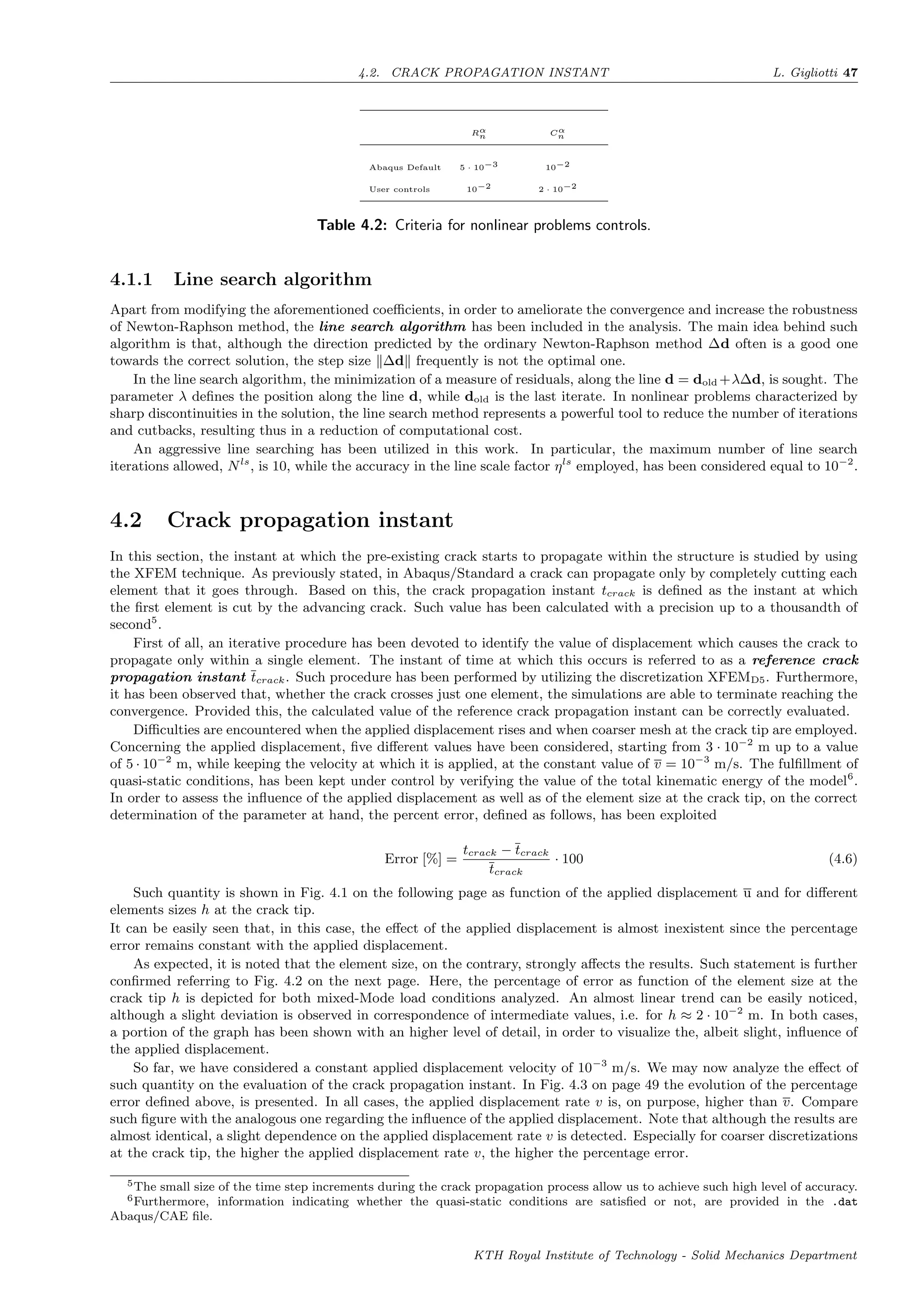 4.2. CRACK PROPAGATION INSTANT L. Gigliotti 47
Rα
n Cα
n
Abaqus Default 5 · 10−3 10−2
User controls 10−2 2 · 10−2
Table 4.2: Criteria for nonlinear problems controls.
4.1.1 Line search algorithm
Apart from modifying the aforementioned coeﬃcients, in order to ameliorate the convergence and increase the robustness
of Newton-Raphson method, the line search algorithm has been included in the analysis. The main idea behind such
algorithm is that, although the direction predicted by the ordinary Newton-Raphson method ∆d often is a good one
towards the correct solution, the step size ∆d frequently is not the optimal one.
In the line search algorithm, the minimization of a measure of residuals, along the line d = dold +λ∆d, is sought. The
parameter λ deﬁnes the position along the line d, while dold is the last iterate. In nonlinear problems characterized by
sharp discontinuities in the solution, the line search method represents a powerful tool to reduce the number of iterations
and cutbacks, resulting thus in a reduction of computational cost.
An aggressive line searching has been utilized in this work. In particular, the maximum number of line search
iterations allowed, Nls
, is 10, while the accuracy in the line scale factor ηls
employed, has been considered equal to 10−2
.
4.2 Crack propagation instant
In this section, the instant at which the pre-existing crack starts to propagate within the structure is studied by using
the XFEM technique. As previously stated, in Abaqus/Standard a crack can propagate only by completely cutting each
element that it goes through. Based on this, the crack propagation instant tcrack is deﬁned as the instant at which
the ﬁrst element is cut by the advancing crack. Such value has been calculated with a precision up to a thousandth of
second5
.
First of all, an iterative procedure has been devoted to identify the value of displacement which causes the crack to
propagate only within a single element. The instant of time at which this occurs is referred to as a reference crack
propagation instant tcrack. Such procedure has been performed by utilizing the discretization XFEMD5. Furthermore,
it has been observed that, whether the crack crosses just one element, the simulations are able to terminate reaching the
convergence. Provided this, the calculated value of the reference crack propagation instant can be correctly evaluated.
Diﬃculties are encountered when the applied displacement rises and when coarser mesh at the crack tip are employed.
Concerning the applied displacement, ﬁve diﬀerent values have been considered, starting from 3 · 10−2
m up to a value
of 5 · 10−2
m, while keeping the velocity at which it is applied, at the constant value of v = 10−3
m/s. The fulﬁllment of
quasi-static conditions, has been kept under control by verifying the value of the total kinematic energy of the model6
.
In order to assess the inﬂuence of the applied displacement as well as of the element size at the crack tip, on the correct
determination of the parameter at hand, the percent error, deﬁned as follows, has been exploited
Error [%] =
tcrack − tcrack
tcrack
· 100 (4.6)
Such quantity is shown in Fig. 4.1 on the following page as function of the applied displacement u and for diﬀerent
elements sizes h at the crack tip.
It can be easily seen that, in this case, the eﬀect of the applied displacement is almost inexistent since the percentage
error remains constant with the applied displacement.
As expected, it is noted that the element size, on the contrary, strongly aﬀects the results. Such statement is further
conﬁrmed referring to Fig. 4.2 on the next page. Here, the percentage of error as function of the element size at the
crack tip h is depicted for both mixed-Mode load conditions analyzed. An almost linear trend can be easily noticed,
although a slight deviation is observed in correspondence of intermediate values, i.e. for h ≈ 2 · 10−2
m. In both cases,
a portion of the graph has been shown with an higher level of detail, in order to visualize the, albeit slight, inﬂuence of
the applied displacement.
So far, we have considered a constant applied displacement velocity of 10−3
m/s. We may now analyze the eﬀect of
such quantity on the evaluation of the crack propagation instant. In Fig. 4.3 on page 49 the evolution of the percentage
error deﬁned above, is presented. In all cases, the applied displacement rate v is, on purpose, higher than v. Compare
such ﬁgure with the analogous one regarding the inﬂuence of the applied displacement. Note that although the results are
almost identical, a slight dependence on the applied displacement rate v is detected. Especially for coarser discretizations
at the crack tip, the higher the applied displacement rate v, the higher the percentage error.
5The small size of the time step increments during the crack propagation process allow us to achieve such high level of accuracy.
6Furthermore, information indicating whether the quasi-static conditions are satisﬁed or not, are provided in the .dat
Abaqus/CAE ﬁle.
KTH Royal Institute of Technology - Solid Mechanics Department
 