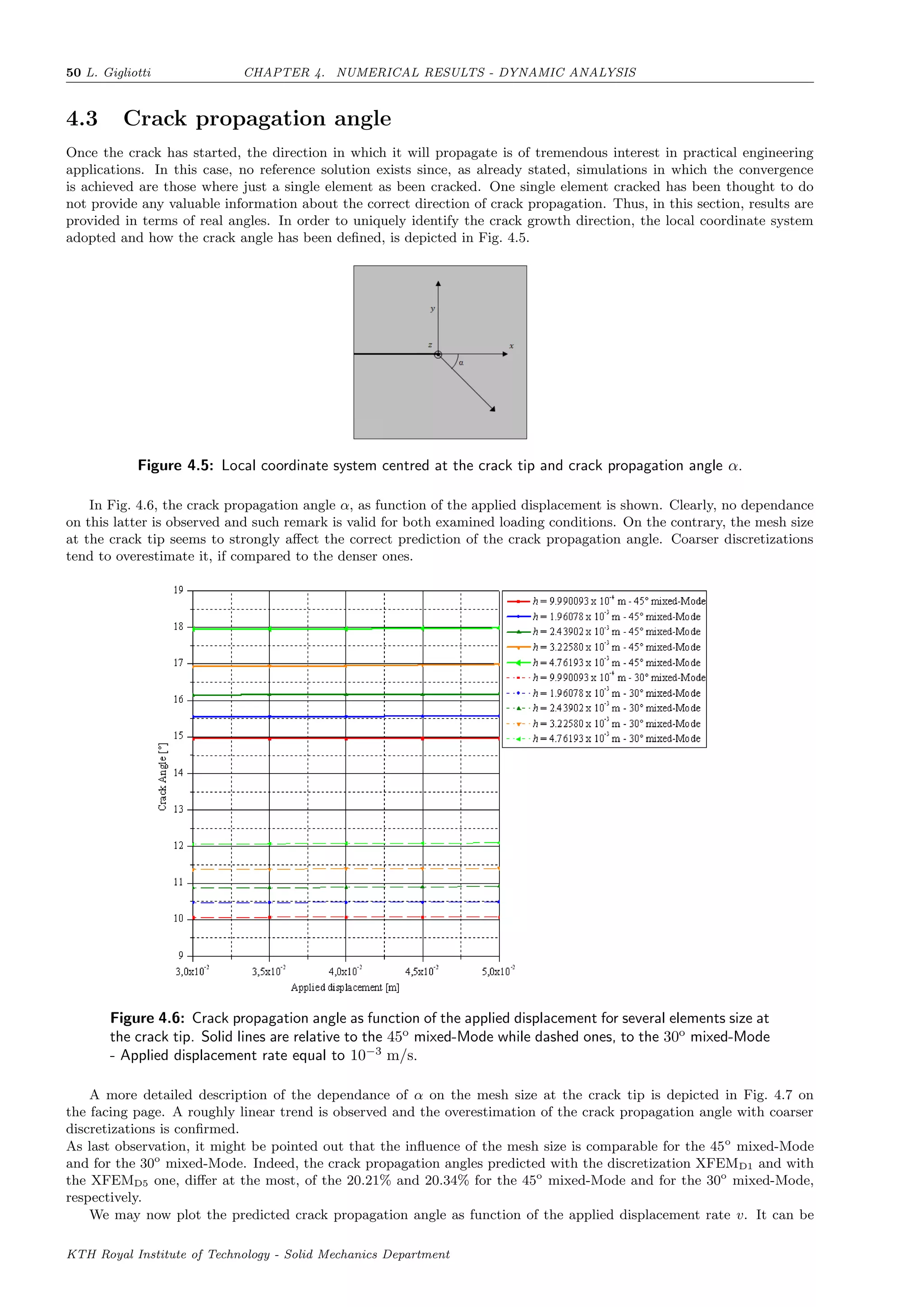 50 L. Gigliotti CHAPTER 4. NUMERICAL RESULTS - DYNAMIC ANALYSIS
4.3 Crack propagation angle
Once the crack has started, the direction in which it will propagate is of tremendous interest in practical engineering
applications. In this case, no reference solution exists since, as already stated, simulations in which the convergence
is achieved are those where just a single element as been cracked. One single element cracked has been thought to do
not provide any valuable information about the correct direction of crack propagation. Thus, in this section, results are
provided in terms of real angles. In order to uniquely identify the crack growth direction, the local coordinate system
adopted and how the crack angle has been deﬁned, is depicted in Fig. 4.5.
Figure 4.5: Local coordinate system centred at the crack tip and crack propagation angle α.
In Fig. 4.6, the crack propagation angle α, as function of the applied displacement is shown. Clearly, no dependance
on this latter is observed and such remark is valid for both examined loading conditions. On the contrary, the mesh size
at the crack tip seems to strongly aﬀect the correct prediction of the crack propagation angle. Coarser discretizations
tend to overestimate it, if compared to the denser ones.
Figure 4.6: Crack propagation angle as function of the applied displacement for several elements size at
the crack tip. Solid lines are relative to the 45o
mixed-Mode while dashed ones, to the 30o
mixed-Mode
- Applied displacement rate equal to 10−3
m/s.
A more detailed description of the dependance of α on the mesh size at the crack tip is depicted in Fig. 4.7 on
the facing page. A roughly linear trend is observed and the overestimation of the crack propagation angle with coarser
discretizations is conﬁrmed.
As last observation, it might be pointed out that the inﬂuence of the mesh size is comparable for the 45o
mixed-Mode
and for the 30o
mixed-Mode. Indeed, the crack propagation angles predicted with the discretization XFEMD1 and with
the XFEMD5 one, diﬀer at the most, of the 20.21% and 20.34% for the 45o
mixed-Mode and for the 30o
mixed-Mode,
respectively.
We may now plot the predicted crack propagation angle as function of the applied displacement rate v. It can be
KTH Royal Institute of Technology - Solid Mechanics Department
 