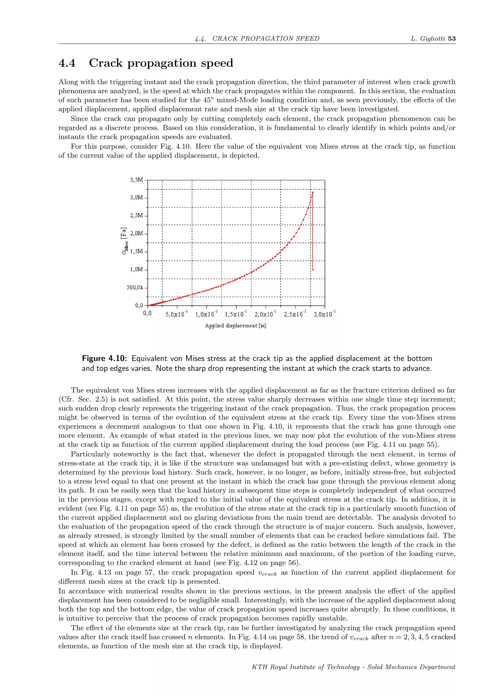 4.4. CRACK PROPAGATION SPEED L. Gigliotti 53
4.4 Crack propagation speed
Along with the triggering instant and the crack propagation direction, the third parameter of interest when crack growth
phenomena are analyzed, is the speed at which the crack propagates within the component. In this section, the evaluation
of such parameter has been studied for the 45o
mixed-Mode loading condition and, as seen previously, the eﬀects of the
applied displacement, applied displacement rate and mesh size at the crack tip have been investigated.
Since the crack can propagate only by cutting completely each element, the crack propagation phenomenon can be
regarded as a discrete process. Based on this consideration, it is fundamental to clearly identify in which points and/or
instants the crack propagation speeds are evaluated.
For this purpose, consider Fig. 4.10. Here the value of the equivalent von Mises stress at the crack tip, as function
of the current value of the applied displacement, is depicted.
Figure 4.10: Equivalent von Mises stress at the crack tip as the applied displacement at the bottom
and top edges varies. Note the sharp drop representing the instant at which the crack starts to advance.
The equivalent von Mises stress increases with the applied displacement as far as the fracture criterion deﬁned so far
(Cfr. Sec. 2.5) is not satisﬁed. At this point, the stress value sharply decreases within one single time step increment;
such sudden drop clearly represents the triggering instant of the crack propagation. Thus, the crack propagation process
might be observed in terms of the evolution of the equivalent stress at the crack tip. Every time the von-Mises stress
experiences a decrement analogous to that one shown in Fig. 4.10, it represents that the crack has gone through one
more element. As example of what stated in the previous lines, we may now plot the evolution of the von-Mises stress
at the crack tip as function of the current applied displacement during the load process (see Fig. 4.11 on page 55).
Particularly noteworthy is the fact that, whenever the defect is propagated through the next element, in terms of
stress-state at the crack tip, it is like if the structure was undamaged but with a pre-existing defect, whose geometry is
determined by the previous load history. Such crack, however, is no longer, as before, initially stress-free, but subjected
to a stress level equal to that one present at the instant in which the crack has gone through the previous element along
its path. It can be easily seen that the load history in subsequent time steps is completely independent of what occurred
in the previous stages, except with regard to the initial value of the equivalent stress at the crack tip. In addition, it is
evident (see Fig. 4.11 on page 55) as, the evolution of the stress state at the crack tip is a particularly smooth function of
the current applied displacement and no glaring deviations from the main trend are detectable. The analysis devoted to
the evaluation of the propagation speed of the crack through the structure is of major concern. Such analysis, however,
as already stressed, is strongly limited by the small number of elements that can be cracked before simulations fail. The
speed at which an element has been crossed by the defect, is deﬁned as the ratio between the length of the crack in the
element itself, and the time interval between the relative minimum and maximum, of the portion of the loading curve,
corresponding to the cracked element at hand (see Fig. 4.12 on page 56).
In Fig. 4.13 on page 57, the crack propagation speed vcrack as function of the current applied displacement for
diﬀerent mesh sizes at the crack tip is presented.
In accordance with numerical results shown in the previous sections, in the present analysis the eﬀect of the applied
displacement has been considered to be negligible small. Interestingly, with the increase of the applied displacement along
both the top and the bottom edge, the value of crack propagation speed increases quite abruptly. In these conditions, it
is intuitive to perceive that the process of crack propagation becomes rapidly unstable.
The eﬀect of the elements size at the crack tip, can be further investigated by analyzing the crack propagation speed
values after the crack itself has crossed n elements. In Fig. 4.14 on page 58, the trend of vcrack after n = 2, 3, 4, 5 cracked
elements, as function of the mesh size at the crack tip, is displayed.
KTH Royal Institute of Technology - Solid Mechanics Department
 