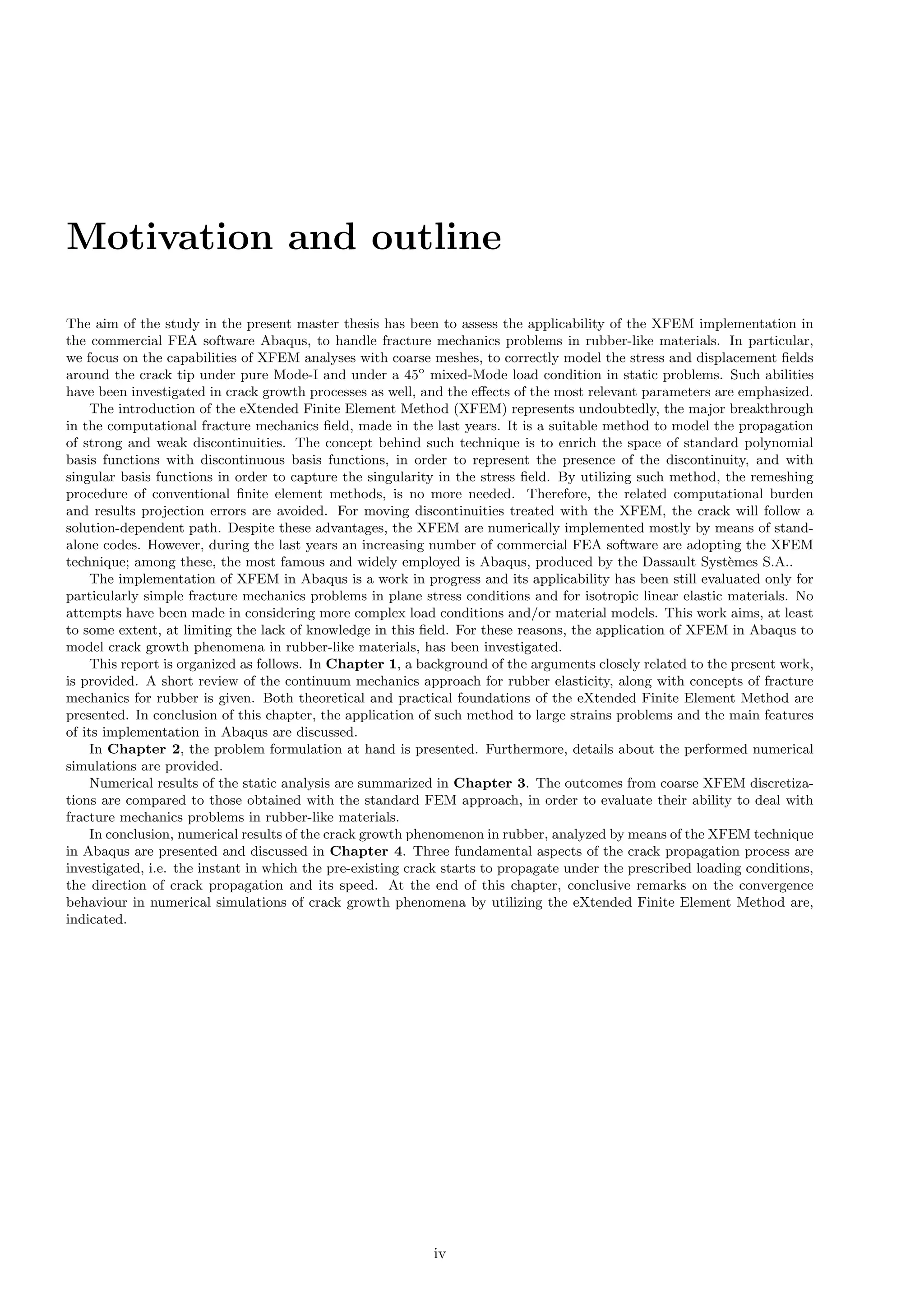 Motivation and outline
The aim of the study in the present master thesis has been to assess the applicability of the XFEM implementation in
the commercial FEA software Abaqus, to handle fracture mechanics problems in rubber-like materials. In particular,
we focus on the capabilities of XFEM analyses with coarse meshes, to correctly model the stress and displacement ﬁelds
around the crack tip under pure Mode-I and under a 45o
mixed-Mode load condition in static problems. Such abilities
have been investigated in crack growth processes as well, and the eﬀects of the most relevant parameters are emphasized.
The introduction of the eXtended Finite Element Method (XFEM) represents undoubtedly, the major breakthrough
in the computational fracture mechanics ﬁeld, made in the last years. It is a suitable method to model the propagation
of strong and weak discontinuities. The concept behind such technique is to enrich the space of standard polynomial
basis functions with discontinuous basis functions, in order to represent the presence of the discontinuity, and with
singular basis functions in order to capture the singularity in the stress ﬁeld. By utilizing such method, the remeshing
procedure of conventional ﬁnite element methods, is no more needed. Therefore, the related computational burden
and results projection errors are avoided. For moving discontinuities treated with the XFEM, the crack will follow a
solution-dependent path. Despite these advantages, the XFEM are numerically implemented mostly by means of stand-
alone codes. However, during the last years an increasing number of commercial FEA software are adopting the XFEM
technique; among these, the most famous and widely employed is Abaqus, produced by the Dassault Syst`emes S.A..
The implementation of XFEM in Abaqus is a work in progress and its applicability has been still evaluated only for
particularly simple fracture mechanics problems in plane stress conditions and for isotropic linear elastic materials. No
attempts have been made in considering more complex load conditions and/or material models. This work aims, at least
to some extent, at limiting the lack of knowledge in this ﬁeld. For these reasons, the application of XFEM in Abaqus to
model crack growth phenomena in rubber-like materials, has been investigated.
This report is organized as follows. In Chapter 1, a background of the arguments closely related to the present work,
is provided. A short review of the continuum mechanics approach for rubber elasticity, along with concepts of fracture
mechanics for rubber is given. Both theoretical and practical foundations of the eXtended Finite Element Method are
presented. In conclusion of this chapter, the application of such method to large strains problems and the main features
of its implementation in Abaqus are discussed.
In Chapter 2, the problem formulation at hand is presented. Furthermore, details about the performed numerical
simulations are provided.
Numerical results of the static analysis are summarized in Chapter 3. The outcomes from coarse XFEM discretiza-
tions are compared to those obtained with the standard FEM approach, in order to evaluate their ability to deal with
fracture mechanics problems in rubber-like materials.
In conclusion, numerical results of the crack growth phenomenon in rubber, analyzed by means of the XFEM technique
in Abaqus are presented and discussed in Chapter 4. Three fundamental aspects of the crack propagation process are
investigated, i.e. the instant in which the pre-existing crack starts to propagate under the prescribed loading conditions,
the direction of crack propagation and its speed. At the end of this chapter, conclusive remarks on the convergence
behaviour in numerical simulations of crack growth phenomena by utilizing the eXtended Finite Element Method are,
indicated.
iv
 