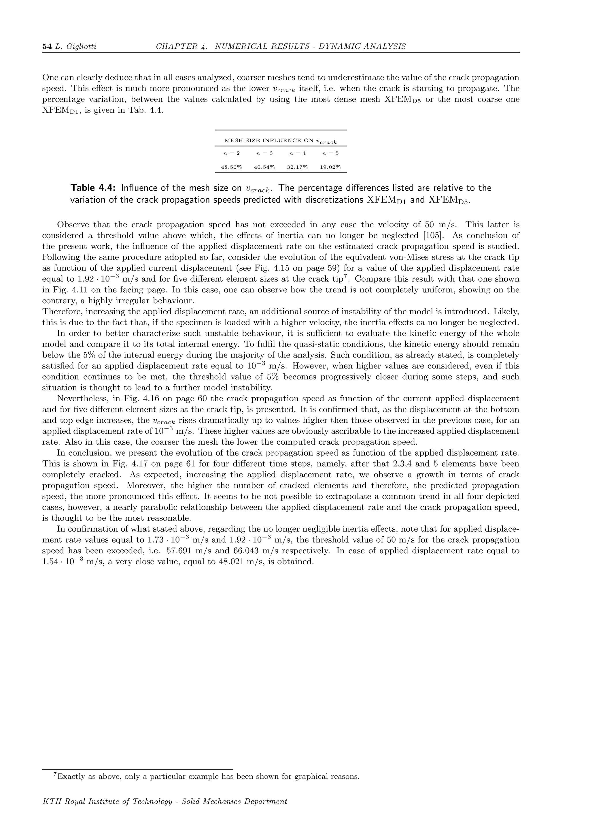 54 L. Gigliotti CHAPTER 4. NUMERICAL RESULTS - DYNAMIC ANALYSIS
One can clearly deduce that in all cases analyzed, coarser meshes tend to underestimate the value of the crack propagation
speed. This eﬀect is much more pronounced as the lower vcrack itself, i.e. when the crack is starting to propagate. The
percentage variation, between the values calculated by using the most dense mesh XFEMD5 or the most coarse one
XFEMD1, is given in Tab. 4.4.
MESH SIZE INFLUENCE ON vcrack
n = 2 n = 3 n = 4 n = 5
48.56% 40.54% 32.17% 19.02%
Table 4.4: Inﬂuence of the mesh size on vcrack. The percentage diﬀerences listed are relative to the
variation of the crack propagation speeds predicted with discretizations XFEMD1 and XFEMD5.
Observe that the crack propagation speed has not exceeded in any case the velocity of 50 m/s. This latter is
considered a threshold value above which, the eﬀects of inertia can no longer be neglected [105]. As conclusion of
the present work, the inﬂuence of the applied displacement rate on the estimated crack propagation speed is studied.
Following the same procedure adopted so far, consider the evolution of the equivalent von-Mises stress at the crack tip
as function of the applied current displacement (see Fig. 4.15 on page 59) for a value of the applied displacement rate
equal to 1.92 · 10−3
m/s and for ﬁve diﬀerent element sizes at the crack tip7
. Compare this result with that one shown
in Fig. 4.11 on the facing page. In this case, one can observe how the trend is not completely uniform, showing on the
contrary, a highly irregular behaviour.
Therefore, increasing the applied displacement rate, an additional source of instability of the model is introduced. Likely,
this is due to the fact that, if the specimen is loaded with a higher velocity, the inertia eﬀects ca no longer be neglected.
In order to better characterize such unstable behaviour, it is suﬃcient to evaluate the kinetic energy of the whole
model and compare it to its total internal energy. To fulﬁl the quasi-static conditions, the kinetic energy should remain
below the 5% of the internal energy during the majority of the analysis. Such condition, as already stated, is completely
satisﬁed for an applied displacement rate equal to 10−3
m/s. However, when higher values are considered, even if this
condition continues to be met, the threshold value of 5% becomes progressively closer during some steps, and such
situation is thought to lead to a further model instability.
Nevertheless, in Fig. 4.16 on page 60 the crack propagation speed as function of the current applied displacement
and for ﬁve diﬀerent element sizes at the crack tip, is presented. It is conﬁrmed that, as the displacement at the bottom
and top edge increases, the vcrack rises dramatically up to values higher then those observed in the previous case, for an
applied displacement rate of 10−3
m/s. These higher values are obviously ascribable to the increased applied displacement
rate. Also in this case, the coarser the mesh the lower the computed crack propagation speed.
In conclusion, we present the evolution of the crack propagation speed as function of the applied displacement rate.
This is shown in Fig. 4.17 on page 61 for four diﬀerent time steps, namely, after that 2,3,4 and 5 elements have been
completely cracked. As expected, increasing the applied displacement rate, we observe a growth in terms of crack
propagation speed. Moreover, the higher the number of cracked elements and therefore, the predicted propagation
speed, the more pronounced this eﬀect. It seems to be not possible to extrapolate a common trend in all four depicted
cases, however, a nearly parabolic relationship between the applied displacement rate and the crack propagation speed,
is thought to be the most reasonable.
In conﬁrmation of what stated above, regarding the no longer negligible inertia eﬀects, note that for applied displace-
ment rate values equal to 1.73 · 10−3
m/s and 1.92 · 10−3
m/s, the threshold value of 50 m/s for the crack propagation
speed has been exceeded, i.e. 57.691 m/s and 66.043 m/s respectively. In case of applied displacement rate equal to
1.54 · 10−3
m/s, a very close value, equal to 48.021 m/s, is obtained.
7Exactly as above, only a particular example has been shown for graphical reasons.
KTH Royal Institute of Technology - Solid Mechanics Department
 
