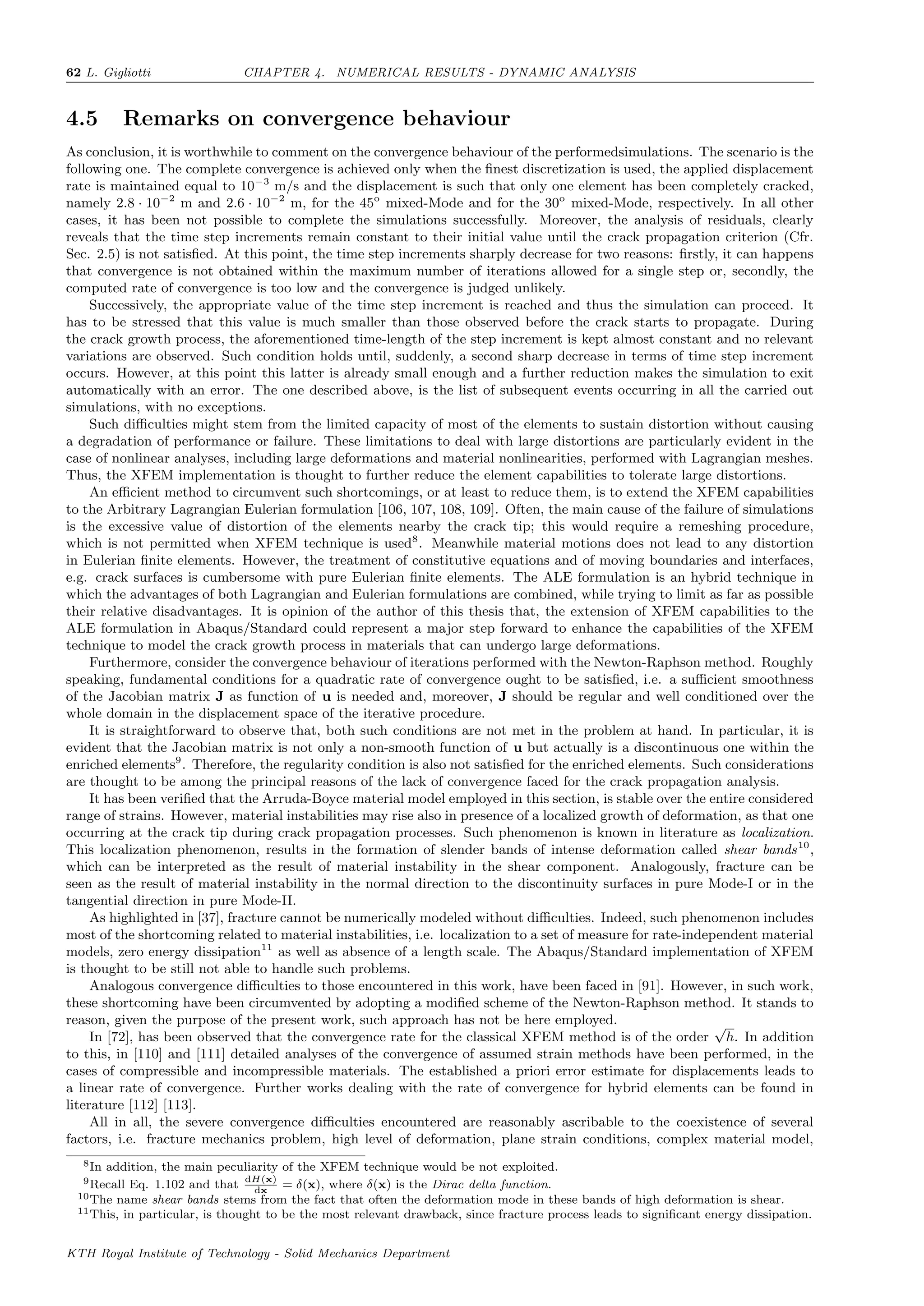 62 L. Gigliotti CHAPTER 4. NUMERICAL RESULTS - DYNAMIC ANALYSIS
4.5 Remarks on convergence behaviour
As conclusion, it is worthwhile to comment on the convergence behaviour of the performedsimulations. The scenario is the
following one. The complete convergence is achieved only when the ﬁnest discretization is used, the applied displacement
rate is maintained equal to 10−3
m/s and the displacement is such that only one element has been completely cracked,
namely 2.8 · 10−2
m and 2.6 · 10−2
m, for the 45o
mixed-Mode and for the 30o
mixed-Mode, respectively. In all other
cases, it has been not possible to complete the simulations successfully. Moreover, the analysis of residuals, clearly
reveals that the time step increments remain constant to their initial value until the crack propagation criterion (Cfr.
Sec. 2.5) is not satisﬁed. At this point, the time step increments sharply decrease for two reasons: ﬁrstly, it can happens
that convergence is not obtained within the maximum number of iterations allowed for a single step or, secondly, the
computed rate of convergence is too low and the convergence is judged unlikely.
Successively, the appropriate value of the time step increment is reached and thus the simulation can proceed. It
has to be stressed that this value is much smaller than those observed before the crack starts to propagate. During
the crack growth process, the aforementioned time-length of the step increment is kept almost constant and no relevant
variations are observed. Such condition holds until, suddenly, a second sharp decrease in terms of time step increment
occurs. However, at this point this latter is already small enough and a further reduction makes the simulation to exit
automatically with an error. The one described above, is the list of subsequent events occurring in all the carried out
simulations, with no exceptions.
Such diﬃculties might stem from the limited capacity of most of the elements to sustain distortion without causing
a degradation of performance or failure. These limitations to deal with large distortions are particularly evident in the
case of nonlinear analyses, including large deformations and material nonlinearities, performed with Lagrangian meshes.
Thus, the XFEM implementation is thought to further reduce the element capabilities to tolerate large distortions.
An eﬃcient method to circumvent such shortcomings, or at least to reduce them, is to extend the XFEM capabilities
to the Arbitrary Lagrangian Eulerian formulation [106, 107, 108, 109]. Often, the main cause of the failure of simulations
is the excessive value of distortion of the elements nearby the crack tip; this would require a remeshing procedure,
which is not permitted when XFEM technique is used8
. Meanwhile material motions does not lead to any distortion
in Eulerian ﬁnite elements. However, the treatment of constitutive equations and of moving boundaries and interfaces,
e.g. crack surfaces is cumbersome with pure Eulerian ﬁnite elements. The ALE formulation is an hybrid technique in
which the advantages of both Lagrangian and Eulerian formulations are combined, while trying to limit as far as possible
their relative disadvantages. It is opinion of the author of this thesis that, the extension of XFEM capabilities to the
ALE formulation in Abaqus/Standard could represent a major step forward to enhance the capabilities of the XFEM
technique to model the crack growth process in materials that can undergo large deformations.
Furthermore, consider the convergence behaviour of iterations performed with the Newton-Raphson method. Roughly
speaking, fundamental conditions for a quadratic rate of convergence ought to be satisﬁed, i.e. a suﬃcient smoothness
of the Jacobian matrix J as function of u is needed and, moreover, J should be regular and well conditioned over the
whole domain in the displacement space of the iterative procedure.
It is straightforward to observe that, both such conditions are not met in the problem at hand. In particular, it is
evident that the Jacobian matrix is not only a non-smooth function of u but actually is a discontinuous one within the
enriched elements9
. Therefore, the regularity condition is also not satisﬁed for the enriched elements. Such considerations
are thought to be among the principal reasons of the lack of convergence faced for the crack propagation analysis.
It has been veriﬁed that the Arruda-Boyce material model employed in this section, is stable over the entire considered
range of strains. However, material instabilities may rise also in presence of a localized growth of deformation, as that one
occurring at the crack tip during crack propagation processes. Such phenomenon is known in literature as localization.
This localization phenomenon, results in the formation of slender bands of intense deformation called shear bands10
,
which can be interpreted as the result of material instability in the shear component. Analogously, fracture can be
seen as the result of material instability in the normal direction to the discontinuity surfaces in pure Mode-I or in the
tangential direction in pure Mode-II.
As highlighted in [37], fracture cannot be numerically modeled without diﬃculties. Indeed, such phenomenon includes
most of the shortcoming related to material instabilities, i.e. localization to a set of measure for rate-independent material
models, zero energy dissipation11
as well as absence of a length scale. The Abaqus/Standard implementation of XFEM
is thought to be still not able to handle such problems.
Analogous convergence diﬃculties to those encountered in this work, have been faced in [91]. However, in such work,
these shortcoming have been circumvented by adopting a modiﬁed scheme of the Newton-Raphson method. It stands to
reason, given the purpose of the present work, such approach has not be here employed.
In [72], has been observed that the convergence rate for the classical XFEM method is of the order
√
h. In addition
to this, in [110] and [111] detailed analyses of the convergence of assumed strain methods have been performed, in the
cases of compressible and incompressible materials. The established a priori error estimate for displacements leads to
a linear rate of convergence. Further works dealing with the rate of convergence for hybrid elements can be found in
literature [112] [113].
All in all, the severe convergence diﬃculties encountered are reasonably ascribable to the coexistence of several
factors, i.e. fracture mechanics problem, high level of deformation, plane strain conditions, complex material model,
8In addition, the main peculiarity of the XFEM technique would be not exploited.
9Recall Eq. 1.102 and that
dH(x)
dx
= δ(x), where δ(x) is the Dirac delta function.
10The name shear bands stems from the fact that often the deformation mode in these bands of high deformation is shear.
11This, in particular, is thought to be the most relevant drawback, since fracture process leads to signiﬁcant energy dissipation.
KTH Royal Institute of Technology - Solid Mechanics Department
 