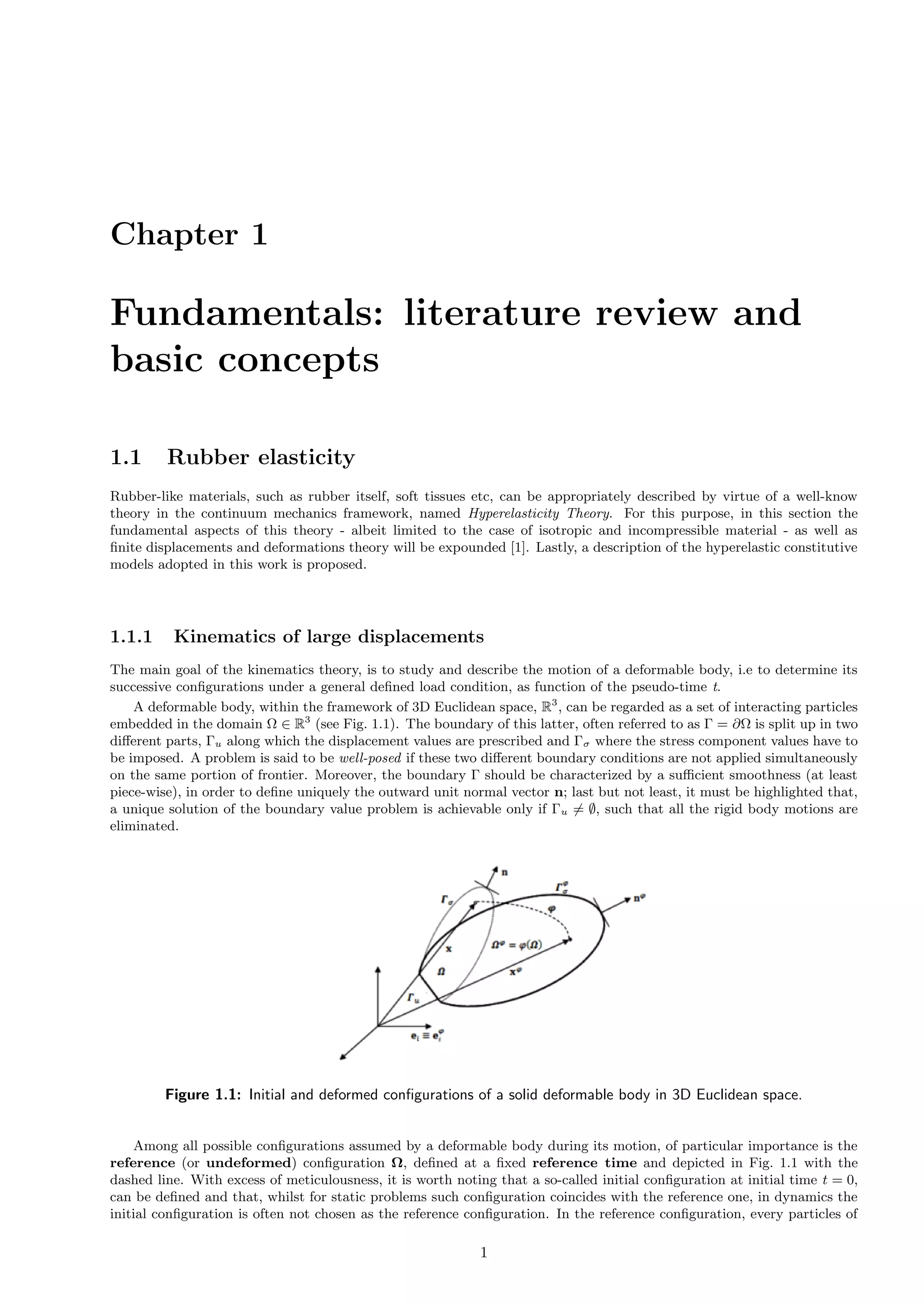 Chapter 1
Fundamentals: literature review and
basic concepts
1.1 Rubber elasticity
Rubber-like materials, such as rubber itself, soft tissues etc, can be appropriately described by virtue of a well-know
theory in the continuum mechanics framework, named Hyperelasticity Theory. For this purpose, in this section the
fundamental aspects of this theory - albeit limited to the case of isotropic and incompressible material - as well as
ﬁnite displacements and deformations theory will be expounded [1]. Lastly, a description of the hyperelastic constitutive
models adopted in this work is proposed.
1.1.1 Kinematics of large displacements
The main goal of the kinematics theory, is to study and describe the motion of a deformable body, i.e to determine its
successive conﬁgurations under a general deﬁned load condition, as function of the pseudo-time t.
A deformable body, within the framework of 3D Euclidean space, R3
, can be regarded as a set of interacting particles
embedded in the domain Ω ∈ R3
(see Fig. 1.1). The boundary of this latter, often referred to as Γ = ∂Ω is split up in two
diﬀerent parts, Γu along which the displacement values are prescribed and Γσ where the stress component values have to
be imposed. A problem is said to be well-posed if these two diﬀerent boundary conditions are not applied simultaneously
on the same portion of frontier. Moreover, the boundary Γ should be characterized by a suﬃcient smoothness (at least
piece-wise), in order to deﬁne uniquely the outward unit normal vector n; last but not least, it must be highlighted that,
a unique solution of the boundary value problem is achievable only if Γu = ∅, such that all the rigid body motions are
eliminated.
Figure 1.1: Initial and deformed conﬁgurations of a solid deformable body in 3D Euclidean space.
Among all possible conﬁgurations assumed by a deformable body during its motion, of particular importance is the
reference (or undeformed) conﬁguration Ω, deﬁned at a ﬁxed reference time and depicted in Fig. 1.1 with the
dashed line. With excess of meticulousness, it is worth noting that a so-called initial conﬁguration at initial time t = 0,
can be deﬁned and that, whilst for static problems such conﬁguration coincides with the reference one, in dynamics the
initial conﬁguration is often not chosen as the reference conﬁguration. In the reference conﬁguration, every particles of
1
 