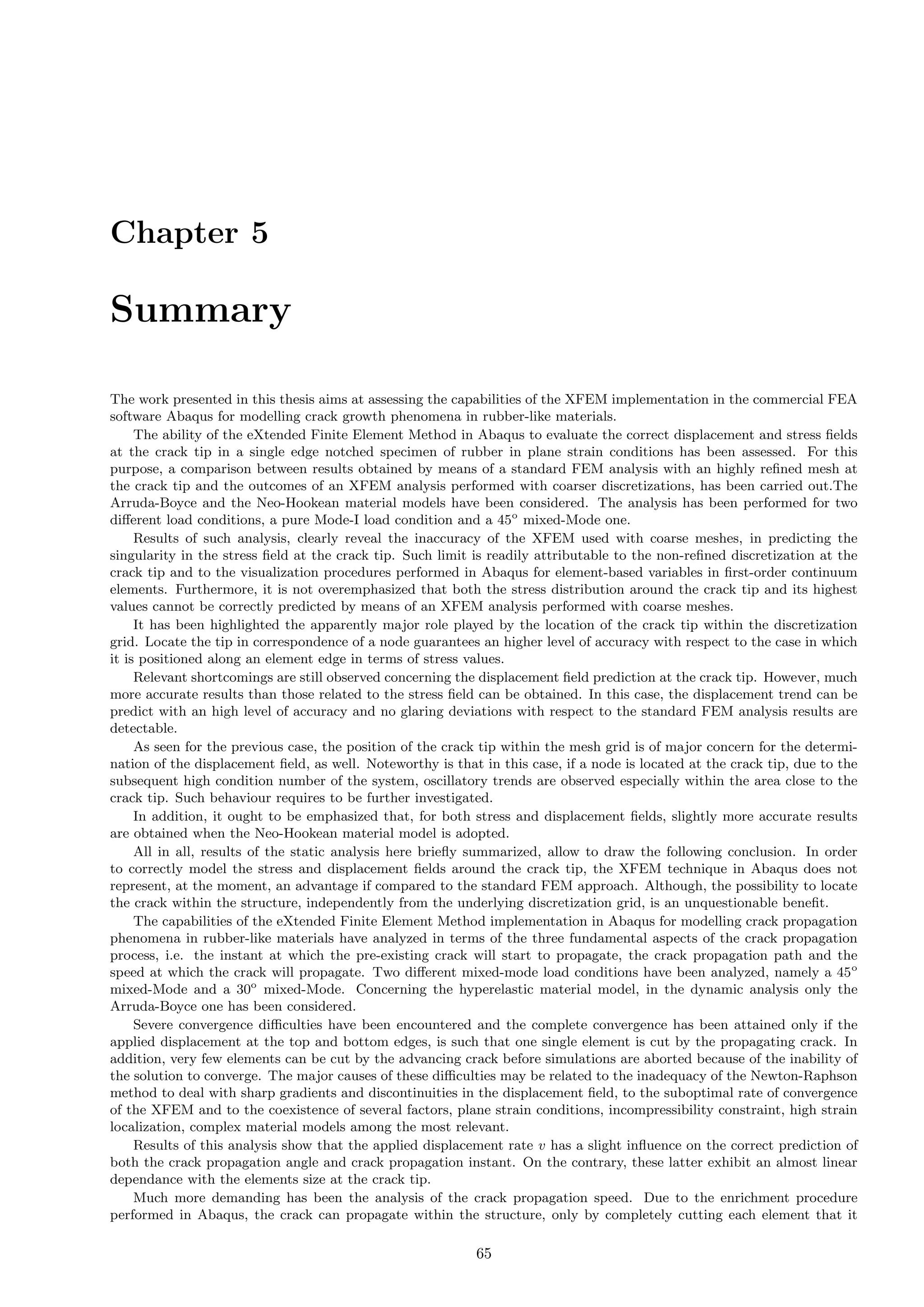 Chapter 5
Summary
The work presented in this thesis aims at assessing the capabilities of the XFEM implementation in the commercial FEA
software Abaqus for modelling crack growth phenomena in rubber-like materials.
The ability of the eXtended Finite Element Method in Abaqus to evaluate the correct displacement and stress ﬁelds
at the crack tip in a single edge notched specimen of rubber in plane strain conditions has been assessed. For this
purpose, a comparison between results obtained by means of a standard FEM analysis with an highly reﬁned mesh at
the crack tip and the outcomes of an XFEM analysis performed with coarser discretizations, has been carried out.The
Arruda-Boyce and the Neo-Hookean material models have been considered. The analysis has been performed for two
diﬀerent load conditions, a pure Mode-I load condition and a 45o
mixed-Mode one.
Results of such analysis, clearly reveal the inaccuracy of the XFEM used with coarse meshes, in predicting the
singularity in the stress ﬁeld at the crack tip. Such limit is readily attributable to the non-reﬁned discretization at the
crack tip and to the visualization procedures performed in Abaqus for element-based variables in ﬁrst-order continuum
elements. Furthermore, it is not overemphasized that both the stress distribution around the crack tip and its highest
values cannot be correctly predicted by means of an XFEM analysis performed with coarse meshes.
It has been highlighted the apparently major role played by the location of the crack tip within the discretization
grid. Locate the tip in correspondence of a node guarantees an higher level of accuracy with respect to the case in which
it is positioned along an element edge in terms of stress values.
Relevant shortcomings are still observed concerning the displacement ﬁeld prediction at the crack tip. However, much
more accurate results than those related to the stress ﬁeld can be obtained. In this case, the displacement trend can be
predict with an high level of accuracy and no glaring deviations with respect to the standard FEM analysis results are
detectable.
As seen for the previous case, the position of the crack tip within the mesh grid is of major concern for the determi-
nation of the displacement ﬁeld, as well. Noteworthy is that in this case, if a node is located at the crack tip, due to the
subsequent high condition number of the system, oscillatory trends are observed especially within the area close to the
crack tip. Such behaviour requires to be further investigated.
In addition, it ought to be emphasized that, for both stress and displacement ﬁelds, slightly more accurate results
are obtained when the Neo-Hookean material model is adopted.
All in all, results of the static analysis here brieﬂy summarized, allow to draw the following conclusion. In order
to correctly model the stress and displacement ﬁelds around the crack tip, the XFEM technique in Abaqus does not
represent, at the moment, an advantage if compared to the standard FEM approach. Although, the possibility to locate
the crack within the structure, independently from the underlying discretization grid, is an unquestionable beneﬁt.
The capabilities of the eXtended Finite Element Method implementation in Abaqus for modelling crack propagation
phenomena in rubber-like materials have analyzed in terms of the three fundamental aspects of the crack propagation
process, i.e. the instant at which the pre-existing crack will start to propagate, the crack propagation path and the
speed at which the crack will propagate. Two diﬀerent mixed-mode load conditions have been analyzed, namely a 45o
mixed-Mode and a 30o
mixed-Mode. Concerning the hyperelastic material model, in the dynamic analysis only the
Arruda-Boyce one has been considered.
Severe convergence diﬃculties have been encountered and the complete convergence has been attained only if the
applied displacement at the top and bottom edges, is such that one single element is cut by the propagating crack. In
addition, very few elements can be cut by the advancing crack before simulations are aborted because of the inability of
the solution to converge. The major causes of these diﬃculties may be related to the inadequacy of the Newton-Raphson
method to deal with sharp gradients and discontinuities in the displacement ﬁeld, to the suboptimal rate of convergence
of the XFEM and to the coexistence of several factors, plane strain conditions, incompressibility constraint, high strain
localization, complex material models among the most relevant.
Results of this analysis show that the applied displacement rate v has a slight inﬂuence on the correct prediction of
both the crack propagation angle and crack propagation instant. On the contrary, these latter exhibit an almost linear
dependance with the elements size at the crack tip.
Much more demanding has been the analysis of the crack propagation speed. Due to the enrichment procedure
performed in Abaqus, the crack can propagate within the structure, only by completely cutting each element that it
65
 