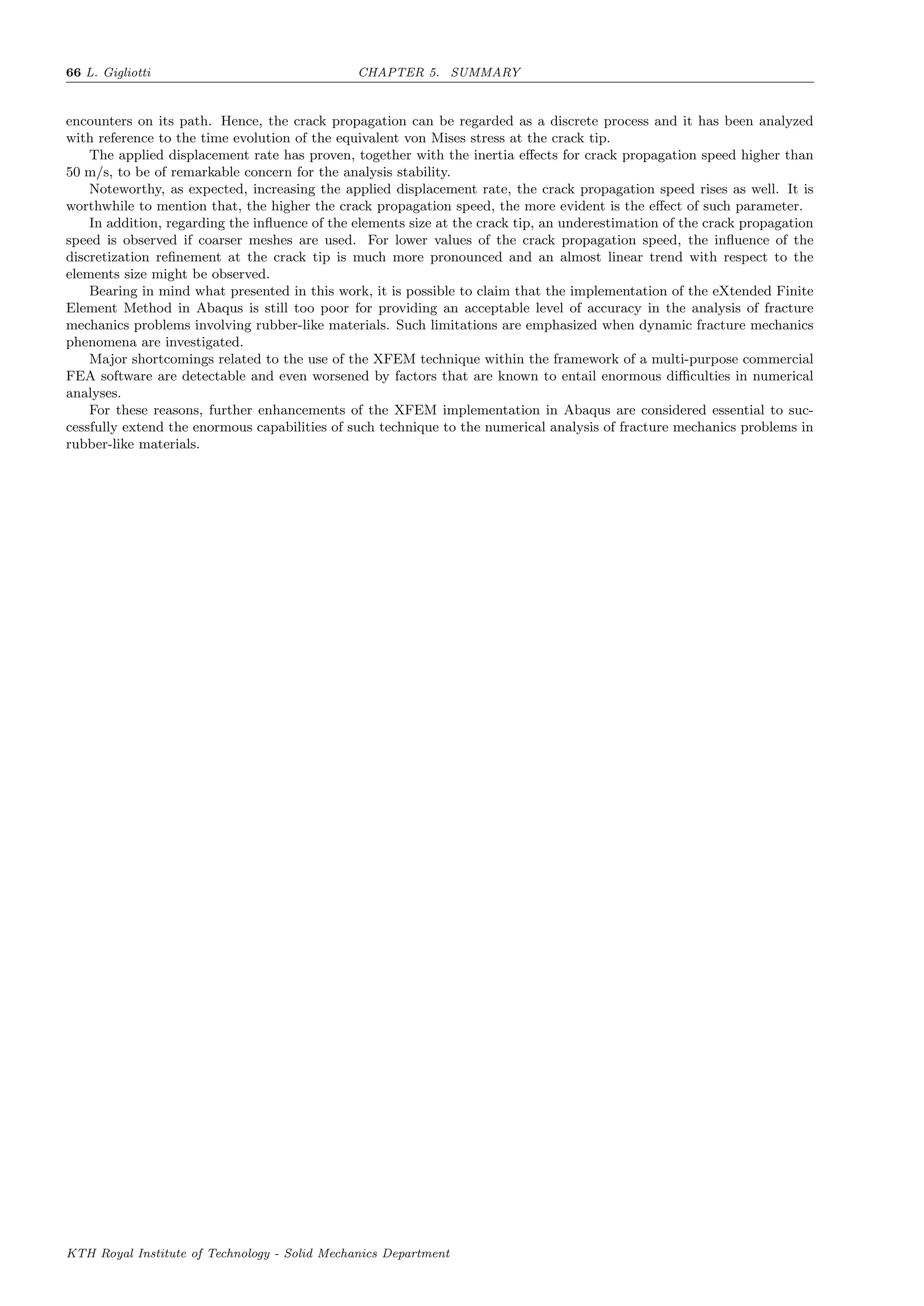 66 L. Gigliotti CHAPTER 5. SUMMARY
encounters on its path. Hence, the crack propagation can be regarded as a discrete process and it has been analyzed
with reference to the time evolution of the equivalent von Mises stress at the crack tip.
The applied displacement rate has proven, together with the inertia eﬀects for crack propagation speed higher than
50 m/s, to be of remarkable concern for the analysis stability.
Noteworthy, as expected, increasing the applied displacement rate, the crack propagation speed rises as well. It is
worthwhile to mention that, the higher the crack propagation speed, the more evident is the eﬀect of such parameter.
In addition, regarding the inﬂuence of the elements size at the crack tip, an underestimation of the crack propagation
speed is observed if coarser meshes are used. For lower values of the crack propagation speed, the inﬂuence of the
discretization reﬁnement at the crack tip is much more pronounced and an almost linear trend with respect to the
elements size might be observed.
Bearing in mind what presented in this work, it is possible to claim that the implementation of the eXtended Finite
Element Method in Abaqus is still too poor for providing an acceptable level of accuracy in the analysis of fracture
mechanics problems involving rubber-like materials. Such limitations are emphasized when dynamic fracture mechanics
phenomena are investigated.
Major shortcomings related to the use of the XFEM technique within the framework of a multi-purpose commercial
FEA software are detectable and even worsened by factors that are known to entail enormous diﬃculties in numerical
analyses.
For these reasons, further enhancements of the XFEM implementation in Abaqus are considered essential to suc-
cessfully extend the enormous capabilities of such technique to the numerical analysis of fracture mechanics problems in
rubber-like materials.
KTH Royal Institute of Technology - Solid Mechanics Department
 