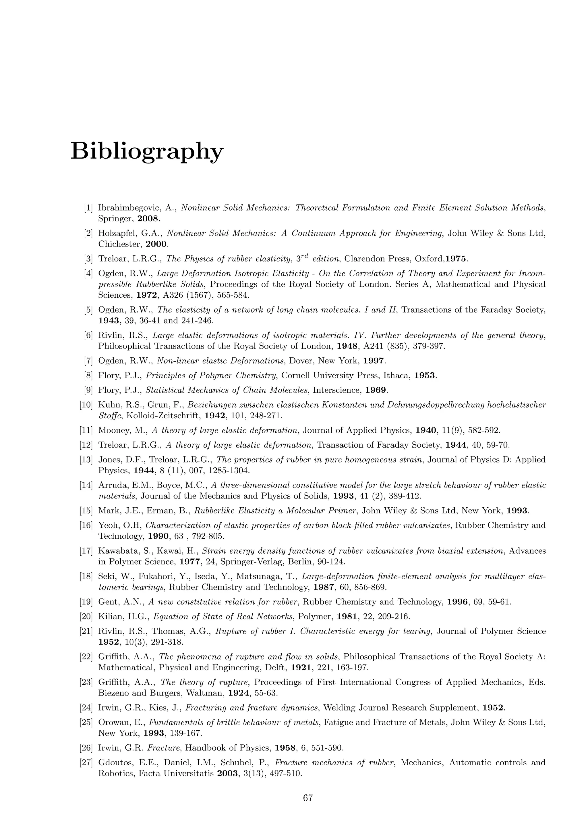 Bibliography
[1] Ibrahimbegovic, A., Nonlinear Solid Mechanics: Theoretical Formulation and Finite Element Solution Methods,
Springer, 2008.
[2] Holzapfel, G.A., Nonlinear Solid Mechanics: A Continuum Approach for Engineering, John Wiley & Sons Ltd,
Chichester, 2000.
[3] Treloar, L.R.G., The Physics of rubber elasticity, 3rd
edition, Clarendon Press, Oxford,1975.
[4] Ogden, R.W., Large Deformation Isotropic Elasticity - On the Correlation of Theory and Experiment for Incom-
pressible Rubberlike Solids, Proceedings of the Royal Society of London. Series A, Mathematical and Physical
Sciences, 1972, A326 (1567), 565-584.
[5] Ogden, R.W., The elasticity of a network of long chain molecules. I and II, Transactions of the Faraday Society,
1943, 39, 36-41 and 241-246.
[6] Rivlin, R.S., Large elastic deformations of isotropic materials. IV. Further developments of the general theory,
Philosophical Transactions of the Royal Society of London, 1948, A241 (835), 379-397.
[7] Ogden, R.W., Non-linear elastic Deformations, Dover, New York, 1997.
[8] Flory, P.J., Principles of Polymer Chemistry, Cornell University Press, Ithaca, 1953.
[9] Flory, P.J., Statistical Mechanics of Chain Molecules, Interscience, 1969.
[10] Kuhn, R.S., Grun, F., Beziehungen zwischen elastischen Konstanten und Dehnungsdoppelbrechung hochelastischer
Stoﬀe, Kolloid-Zeitschrift, 1942, 101, 248-271.
[11] Mooney, M., A theory of large elastic deformation, Journal of Applied Physics, 1940, 11(9), 582-592.
[12] Treloar, L.R.G., A theory of large elastic deformation, Transaction of Faraday Society, 1944, 40, 59-70.
[13] Jones, D.F., Treloar, L.R.G., The properties of rubber in pure homogeneous strain, Journal of Physics D: Applied
Physics, 1944, 8 (11), 007, 1285-1304.
[14] Arruda, E.M., Boyce, M.C., A three-dimensional constitutive model for the large stretch behaviour of rubber elastic
materials, Journal of the Mechanics and Physics of Solids, 1993, 41 (2), 389-412.
[15] Mark, J.E., Erman, B., Rubberlike Elasticity a Molecular Primer, John Wiley & Sons Ltd, New York, 1993.
[16] Yeoh, O.H, Characterization of elastic properties of carbon black-ﬁlled rubber vulcanizates, Rubber Chemistry and
Technology, 1990, 63 , 792-805.
[17] Kawabata, S., Kawai, H., Strain energy density functions of rubber vulcanizates from biaxial extension, Advances
in Polymer Science, 1977, 24, Springer-Verlag, Berlin, 90-124.
[18] Seki, W., Fukahori, Y., Iseda, Y., Matsunaga, T., Large-deformation ﬁnite-element analysis for multilayer elas-
tomeric bearings, Rubber Chemistry and Technology, 1987, 60, 856-869.
[19] Gent, A.N., A new constitutive relation for rubber, Rubber Chemistry and Technology, 1996, 69, 59-61.
[20] Kilian, H.G., Equation of State of Real Networks, Polymer, 1981, 22, 209-216.
[21] Rivlin, R.S., Thomas, A.G., Rupture of rubber I. Characteristic energy for tearing, Journal of Polymer Science
1952, 10(3), 291-318.
[22] Griﬃth, A.A., The phenomena of rupture and ﬂow in solids, Philosophical Transactions of the Royal Society A:
Mathematical, Physical and Engineering, Delft, 1921, 221, 163-197.
[23] Griﬃth, A.A., The theory of rupture, Proceedings of First International Congress of Applied Mechanics, Eds.
Biezeno and Burgers, Waltman, 1924, 55-63.
[24] Irwin, G.R., Kies, J., Fracturing and fracture dynamics, Welding Journal Research Supplement, 1952.
[25] Orowan, E., Fundamentals of brittle behaviour of metals, Fatigue and Fracture of Metals, John Wiley & Sons Ltd,
New York, 1993, 139-167.
[26] Irwin, G.R. Fracture, Handbook of Physics, 1958, 6, 551-590.
[27] Gdoutos, E.E., Daniel, I.M., Schubel, P., Fracture mechanics of rubber, Mechanics, Automatic controls and
Robotics, Facta Universitatis 2003, 3(13), 497-510.
67
 