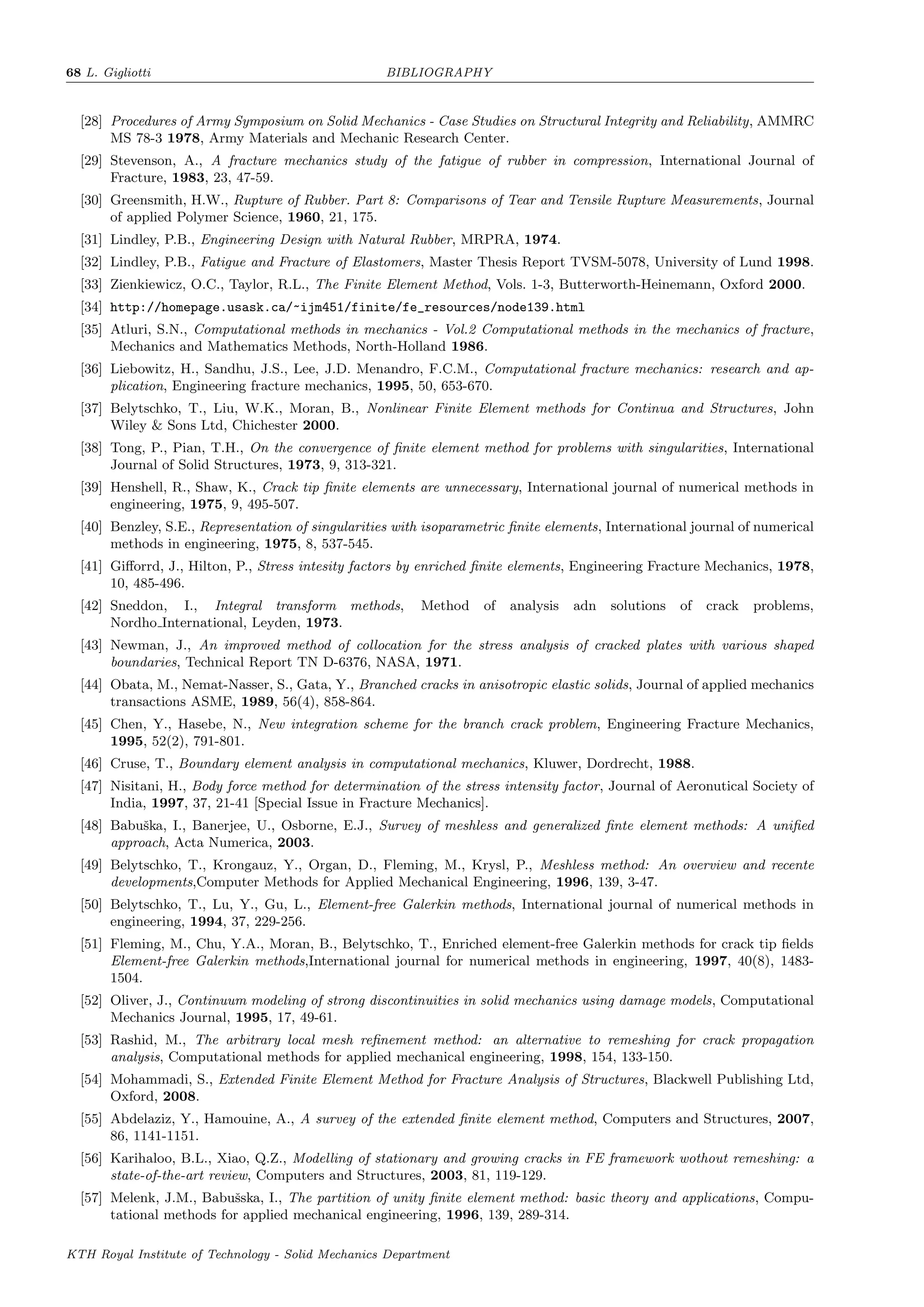68 L. Gigliotti BIBLIOGRAPHY
[28] Procedures of Army Symposium on Solid Mechanics - Case Studies on Structural Integrity and Reliability, AMMRC
MS 78-3 1978, Army Materials and Mechanic Research Center.
[29] Stevenson, A., A fracture mechanics study of the fatigue of rubber in compression, International Journal of
Fracture, 1983, 23, 47-59.
[30] Greensmith, H.W., Rupture of Rubber. Part 8: Comparisons of Tear and Tensile Rupture Measurements, Journal
of applied Polymer Science, 1960, 21, 175.
[31] Lindley, P.B., Engineering Design with Natural Rubber, MRPRA, 1974.
[32] Lindley, P.B., Fatigue and Fracture of Elastomers, Master Thesis Report TVSM-5078, University of Lund 1998.
[33] Zienkiewicz, O.C., Taylor, R.L., The Finite Element Method, Vols. 1-3, Butterworth-Heinemann, Oxford 2000.
[34] http://homepage.usask.ca/~ijm451/finite/fe_resources/node139.html
[35] Atluri, S.N., Computational methods in mechanics - Vol.2 Computational methods in the mechanics of fracture,
Mechanics and Mathematics Methods, North-Holland 1986.
[36] Liebowitz, H., Sandhu, J.S., Lee, J.D. Menandro, F.C.M., Computational fracture mechanics: research and ap-
plication, Engineering fracture mechanics, 1995, 50, 653-670.
[37] Belytschko, T., Liu, W.K., Moran, B., Nonlinear Finite Element methods for Continua and Structures, John
Wiley & Sons Ltd, Chichester 2000.
[38] Tong, P., Pian, T.H., On the convergence of ﬁnite element method for problems with singularities, International
Journal of Solid Structures, 1973, 9, 313-321.
[39] Henshell, R., Shaw, K., Crack tip ﬁnite elements are unnecessary, International journal of numerical methods in
engineering, 1975, 9, 495-507.
[40] Benzley, S.E., Representation of singularities with isoparametric ﬁnite elements, International journal of numerical
methods in engineering, 1975, 8, 537-545.
[41] Giﬀorrd, J., Hilton, P., Stress intesity factors by enriched ﬁnite elements, Engineering Fracture Mechanics, 1978,
10, 485-496.
[42] Sneddon, I., Integral transform methods, Method of analysis adn solutions of crack problems,
Nordho International, Leyden, 1973.
[43] Newman, J., An improved method of collocation for the stress analysis of cracked plates with various shaped
boundaries, Technical Report TN D-6376, NASA, 1971.
[44] Obata, M., Nemat-Nasser, S., Gata, Y., Branched cracks in anisotropic elastic solids, Journal of applied mechanics
transactions ASME, 1989, 56(4), 858-864.
[45] Chen, Y., Hasebe, N., New integration scheme for the branch crack problem, Engineering Fracture Mechanics,
1995, 52(2), 791-801.
[46] Cruse, T., Boundary element analysis in computational mechanics, Kluwer, Dordrecht, 1988.
[47] Nisitani, H., Body force method for determination of the stress intensity factor, Journal of Aeronutical Society of
India, 1997, 37, 21-41 [Special Issue in Fracture Mechanics].
[48] Babuˇska, I., Banerjee, U., Osborne, E.J., Survey of meshless and generalized ﬁnte element methods: A uniﬁed
approach, Acta Numerica, 2003.
[49] Belytschko, T., Krongauz, Y., Organ, D., Fleming, M., Krysl, P., Meshless method: An overview and recente
developments,Computer Methods for Applied Mechanical Engineering, 1996, 139, 3-47.
[50] Belytschko, T., Lu, Y., Gu, L., Element-free Galerkin methods, International journal of numerical methods in
engineering, 1994, 37, 229-256.
[51] Fleming, M., Chu, Y.A., Moran, B., Belytschko, T., Enriched element-free Galerkin methods for crack tip ﬁelds
Element-free Galerkin methods,International journal for numerical methods in engineering, 1997, 40(8), 1483-
1504.
[52] Oliver, J., Continuum modeling of strong discontinuities in solid mechanics using damage models, Computational
Mechanics Journal, 1995, 17, 49-61.
[53] Rashid, M., The arbitrary local mesh reﬁnement method: an alternative to remeshing for crack propagation
analysis, Computational methods for applied mechanical engineering, 1998, 154, 133-150.
[54] Mohammadi, S., Extended Finite Element Method for Fracture Analysis of Structures, Blackwell Publishing Ltd,
Oxford, 2008.
[55] Abdelaziz, Y., Hamouine, A., A survey of the extended ﬁnite element method, Computers and Structures, 2007,
86, 1141-1151.
[56] Karihaloo, B.L., Xiao, Q.Z., Modelling of stationary and growing cracks in FE framework wothout remeshing: a
state-of-the-art review, Computers and Structures, 2003, 81, 119-129.
[57] Melenk, J.M., Babuˇsska, I., The partition of unity ﬁnite element method: basic theory and applications, Compu-
tational methods for applied mechanical engineering, 1996, 139, 289-314.
KTH Royal Institute of Technology - Solid Mechanics Department
 