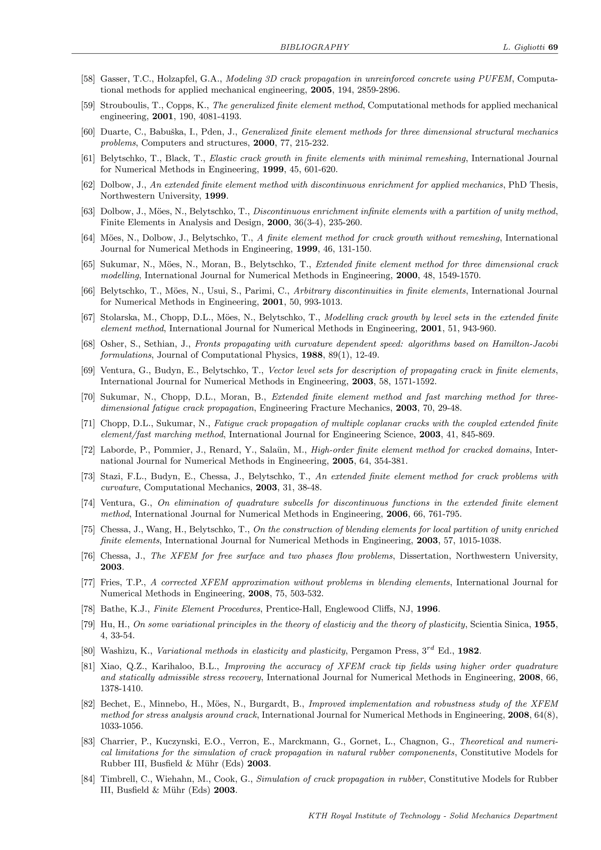 BIBLIOGRAPHY L. Gigliotti 69
[58] Gasser, T.C., Holzapfel, G.A., Modeling 3D crack propagation in unreinforced concrete using PUFEM, Computa-
tional methods for applied mechanical engineering, 2005, 194, 2859-2896.
[59] Strouboulis, T., Copps, K., The generalized ﬁnite element method, Computational methods for applied mechanical
engineering, 2001, 190, 4081-4193.
[60] Duarte, C., Babuˇska, I., Pden, J., Generalized ﬁnite element methods for three dimensional structural mechanics
problems, Computers and structures, 2000, 77, 215-232.
[61] Belytschko, T., Black, T., Elastic crack growth in ﬁnite elements with minimal remeshing, International Journal
for Numerical Methods in Engineering, 1999, 45, 601-620.
[62] Dolbow, J., An extended ﬁnite element method with discontinuous enrichment for applied mechanics, PhD Thesis,
Northwestern University, 1999.
[63] Dolbow, J., M¨oes, N., Belytschko, T., Discontinuous enrichment inﬁnite elements with a partition of unity method,
Finite Elements in Analysis and Design, 2000, 36(3-4), 235-260.
[64] M¨oes, N., Dolbow, J., Belytschko, T., A ﬁnite element method for crack growth without remeshing, International
Journal for Numerical Methods in Engineering, 1999, 46, 131-150.
[65] Sukumar, N., M¨oes, N., Moran, B., Belytschko, T., Extended ﬁnite element method for three dimensional crack
modelling, International Journal for Numerical Methods in Engineering, 2000, 48, 1549-1570.
[66] Belytschko, T., M¨oes, N., Usui, S., Parimi, C., Arbitrary discontinuities in ﬁnite elements, International Journal
for Numerical Methods in Engineering, 2001, 50, 993-1013.
[67] Stolarska, M., Chopp, D.L., M¨oes, N., Belytschko, T., Modelling crack growth by level sets in the extended ﬁnite
element method, International Journal for Numerical Methods in Engineering, 2001, 51, 943-960.
[68] Osher, S., Sethian, J., Fronts propagating with curvature dependent speed: algorithms based on Hamilton-Jacobi
formulations, Journal of Computational Physics, 1988, 89(1), 12-49.
[69] Ventura, G., Budyn, E., Belytschko, T., Vector level sets for description of propagating crack in ﬁnite elements,
International Journal for Numerical Methods in Engineering, 2003, 58, 1571-1592.
[70] Sukumar, N., Chopp, D.L., Moran, B., Extended ﬁnite element method and fast marching method for three-
dimensional fatigue crack propagation, Engineering Fracture Mechanics, 2003, 70, 29-48.
[71] Chopp, D.L., Sukumar, N., Fatigue crack propagation of multiple coplanar cracks with the coupled extended ﬁnite
element/fast marching method, International Journal for Engineering Science, 2003, 41, 845-869.
[72] Laborde, P., Pommier, J., Renard, Y., Sala¨un, M., High-order ﬁnite element method for cracked domains, Inter-
national Journal for Numerical Methods in Engineering, 2005, 64, 354-381.
[73] Stazi, F.L., Budyn, E., Chessa, J., Belytschko, T., An extended ﬁnite element method for crack problems with
curvature, Computational Mechanics, 2003, 31, 38-48.
[74] Ventura, G., On elimination of quadrature subcells for discontinuous functions in the extended ﬁnite element
method, International Journal for Numerical Methods in Engineering, 2006, 66, 761-795.
[75] Chessa, J., Wang, H., Belytschko, T., On the construction of blending elements for local partition of unity enriched
ﬁnite elements, International Journal for Numerical Methods in Engineering, 2003, 57, 1015-1038.
[76] Chessa, J., The XFEM for free surface and two phases ﬂow problems, Dissertation, Northwestern University,
2003.
[77] Fries, T.P., A corrected XFEM approximation without problems in blending elements, International Journal for
Numerical Methods in Engineering, 2008, 75, 503-532.
[78] Bathe, K.J., Finite Element Procedures, Prentice-Hall, Englewood Cliﬀs, NJ, 1996.
[79] Hu, H., On some variational principles in the theory of elasticiy and the theory of plasticity, Scientia Sinica, 1955,
4, 33-54.
[80] Washizu, K., Variational methods in elasticity and plasticity, Pergamon Press, 3rd
Ed., 1982.
[81] Xiao, Q.Z., Karihaloo, B.L., Improving the accuracy of XFEM crack tip ﬁelds using higher order quadrature
and statically admissible stress recovery, International Journal for Numerical Methods in Engineering, 2008, 66,
1378-1410.
[82] Bechet, E., Minnebo, H., M¨oes, N., Burgardt, B., Improved implementation and robustness study of the XFEM
method for stress analysis around crack, International Journal for Numerical Methods in Engineering, 2008, 64(8),
1033-1056.
[83] Charrier, P., Kuczynski, E.O., Verron, E., Marckmann, G., Gornet, L., Chagnon, G., Theoretical and numeri-
cal limitations for the simulation of crack propagation in natural rubber componenents, Constitutive Models for
Rubber III, Busﬁeld & M¨uhr (Eds) 2003.
[84] Timbrell, C., Wiehahn, M., Cook, G., Simulation of crack propagation in rubber, Constitutive Models for Rubber
III, Busﬁeld & M¨uhr (Eds) 2003.
KTH Royal Institute of Technology - Solid Mechanics Department
 
