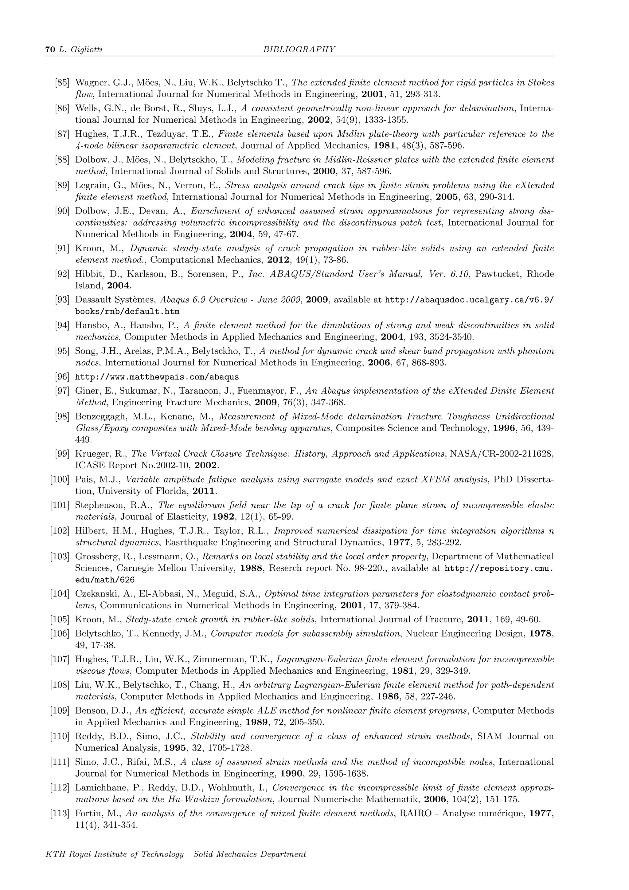 70 L. Gigliotti BIBLIOGRAPHY
[85] Wagner, G.J., M¨oes, N., Liu, W.K., Belytschko T., The extended ﬁnite element method for rigid particles in Stokes
ﬂow, International Journal for Numerical Methods in Engineering, 2001, 51, 293-313.
[86] Wells, G.N., de Borst, R., Sluys, L.J., A consistent geometrically non-linear approach for delamination, Interna-
tional Journal for Numerical Methods in Engineering, 2002, 54(9), 1333-1355.
[87] Hughes, T.J.R., Tezduyar, T.E., Finite elements based upon Midlin plate-theory with particular reference to the
4-node bilinear isoparametric element, Journal of Applied Mechanics, 1981, 48(3), 587-596.
[88] Dolbow, J., M¨oes, N., Belytsckho, T., Modeling fracture in Midlin-Reissner plates with the extended ﬁnite element
method, International Journal of Solids and Structures, 2000, 37, 587-596.
[89] Legrain, G., M¨oes, N., Verron, E., Stress analysis around crack tips in ﬁnite strain problems using the eXtended
ﬁnite element method, International Journal for Numerical Methods in Engineering, 2005, 63, 290-314.
[90] Dolbow, J.E., Devan, A., Enrichment of enhanced assumed strain approximations for representing strong dis-
continuities: addressing volumetric incompressibility and the discontinuous patch test, International Journal for
Numerical Methods in Engineering, 2004, 59, 47-67.
[91] Kroon, M., Dynamic steady-state analysis of crack propagation in rubber-like solids using an extended ﬁnite
element method., Computational Mechanics, 2012, 49(1), 73-86.
[92] Hibbit, D., Karlsson, B., Sorensen, P., Inc. ABAQUS/Standard User’s Manual, Ver. 6.10, Pawtucket, Rhode
Island, 2004.
[93] Dassault Syst`emes, Abaqus 6.9 Overview - June 2009, 2009, available at http://abaqusdoc.ucalgary.ca/v6.9/
books/rnb/default.htm
[94] Hansbo, A., Hansbo, P., A ﬁnite element method for the dimulations of strong and weak discontinuities in solid
mechanics, Computer Methods in Applied Mechanics and Engineering, 2004, 193, 3524-3540.
[95] Song, J.H., Areias, P.M.A., Belytsckho, T., A method for dynamic crack and shear band propagation with phantom
nodes, International Journal for Numerical Methods in Engineering, 2006, 67, 868-893.
[96] http://www.matthewpais.com/abaqus
[97] Giner, E., Sukumar, N., Tarancon, J., Fuenmayor, F., An Abaqus implementation of the eXtended Dinite Element
Method, Engineering Fracture Mechanics, 2009, 76(3), 347-368.
[98] Benzeggagh, M.L., Kenane, M., Measurement of Mixed-Mode delamination Fracture Toughness Unidirectional
Glass/Epoxy composites with Mixed-Mode bending apparatus, Composites Science and Technology, 1996, 56, 439-
449.
[99] Krueger, R., The Virtual Crack Closure Technique: History, Approach and Applications, NASA/CR-2002-211628,
ICASE Report No.2002-10, 2002.
[100] Pais, M.J., Variable amplitude fatigue analysis using surrogate models and exact XFEM analysis, PhD Disserta-
tion, University of Florida, 2011.
[101] Stephenson, R.A., The equilibrium ﬁeld near the tip of a crack for ﬁnite plane strain of incompressible elastic
materials, Journal of Elasticity, 1982, 12(1), 65-99.
[102] Hilbert, H.M., Hughes, T.J.R., Taylor, R.L., Improved numerical dissipation for time integration algorithms n
structural dynamics, Easrthquake Engineering and Structural Dynamics, 1977, 5, 283-292.
[103] Grossberg, R., Lessmann, O., Remarks on local stability and the local order property, Department of Mathematical
Sciences, Carnegie Mellon University, 1988, Reserch report No. 98-220., available at http://repository.cmu.
edu/math/626
[104] Czekanski, A., El-Abbasi, N., Meguid, S.A., Optimal time integration parameters for elastodynamic contact prob-
lems, Communications in Numerical Methods in Engineering, 2001, 17, 379-384.
[105] Kroon, M., Stedy-state crack growth in rubber-like solids, International Journal of Fracture, 2011, 169, 49-60.
[106] Belytschko, T., Kennedy, J.M., Computer models for subassembly simulation, Nuclear Engineering Design, 1978,
49, 17-38.
[107] Hughes, T.J.R., Liu, W.K., Zimmerman, T.K., Lagrangian-Eulerian ﬁnite element formulation for incompressible
viscous ﬂows, Computer Methods in Applied Mechanics and Engineering, 1981, 29, 329-349.
[108] Liu, W.K., Belytschko, T., Chang, H., An arbitrary Lagrangian-Eulerian ﬁnite element method for path-dependent
materials, Computer Methods in Applied Mechanics and Engineering, 1986, 58, 227-246.
[109] Benson, D.J., An eﬃcient, accurate simple ALE method for nonlinear ﬁnite element programs, Computer Methods
in Applied Mechanics and Engineering, 1989, 72, 205-350.
[110] Reddy, B.D., Simo, J.C., Stability and convergence of a class of enhanced strain methods, SIAM Journal on
Numerical Analysis, 1995, 32, 1705-1728.
[111] Simo, J.C., Rifai, M.S., A class of assumed strain methods and the method of incompatible nodes, International
Journal for Numerical Methods in Engineering, 1990, 29, 1595-1638.
[112] Lamichhane, P., Reddy, B.D., Wohlmuth, I., Convergence in the incompressible limit of ﬁnite element approxi-
mations based on the Hu-Washizu formulation, Journal Numerische Mathematik, 2006, 104(2), 151-175.
[113] Fortin, M., An analysis of the convergence of mixed ﬁnite element methods, RAIRO - Analyse num´erique, 1977,
11(4), 341-354.
KTH Royal Institute of Technology - Solid Mechanics Department
 