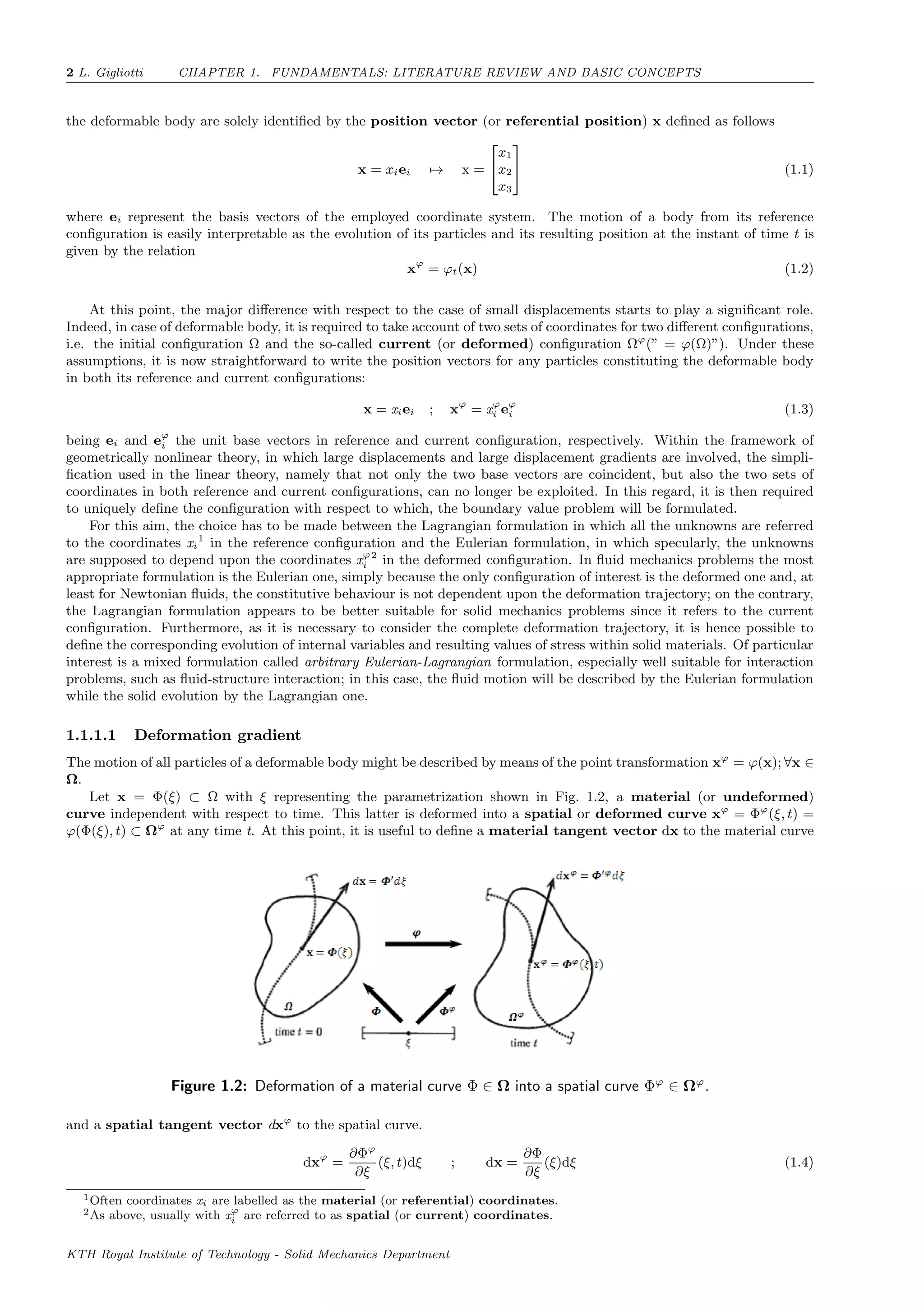 2 L. Gigliotti CHAPTER 1. FUNDAMENTALS: LITERATURE REVIEW AND BASIC CONCEPTS
the deformable body are solely identiﬁed by the position vector (or referential position) x deﬁned as follows
x = xiei → x =


x1
x2
x3

 (1.1)
where ei represent the basis vectors of the employed coordinate system. The motion of a body from its reference
conﬁguration is easily interpretable as the evolution of its particles and its resulting position at the instant of time t is
given by the relation
xϕ
= ϕt(x) (1.2)
At this point, the major diﬀerence with respect to the case of small displacements starts to play a signiﬁcant role.
Indeed, in case of deformable body, it is required to take account of two sets of coordinates for two diﬀerent conﬁgurations,
i.e. the initial conﬁguration Ω and the so-called current (or deformed) conﬁguration Ωϕ
(” = ϕ(Ω)”). Under these
assumptions, it is now straightforward to write the position vectors for any particles constituting the deformable body
in both its reference and current conﬁgurations:
x = xiei ; xϕ
= xϕ
i eϕ
i (1.3)
being ei and eϕ
i the unit base vectors in reference and current conﬁguration, respectively. Within the framework of
geometrically nonlinear theory, in which large displacements and large displacement gradients are involved, the simpli-
ﬁcation used in the linear theory, namely that not only the two base vectors are coincident, but also the two sets of
coordinates in both reference and current conﬁgurations, can no longer be exploited. In this regard, it is then required
to uniquely deﬁne the conﬁguration with respect to which, the boundary value problem will be formulated.
For this aim, the choice has to be made between the Lagrangian formulation in which all the unknowns are referred
to the coordinates xi
1
in the reference conﬁguration and the Eulerian formulation, in which specularly, the unknowns
are supposed to depend upon the coordinates xϕ
i
2
in the deformed conﬁguration. In ﬂuid mechanics problems the most
appropriate formulation is the Eulerian one, simply because the only conﬁguration of interest is the deformed one and, at
least for Newtonian ﬂuids, the constitutive behaviour is not dependent upon the deformation trajectory; on the contrary,
the Lagrangian formulation appears to be better suitable for solid mechanics problems since it refers to the current
conﬁguration. Furthermore, as it is necessary to consider the complete deformation trajectory, it is hence possible to
deﬁne the corresponding evolution of internal variables and resulting values of stress within solid materials. Of particular
interest is a mixed formulation called arbitrary Eulerian-Lagrangian formulation, especially well suitable for interaction
problems, such as ﬂuid-structure interaction; in this case, the ﬂuid motion will be described by the Eulerian formulation
while the solid evolution by the Lagrangian one.
1.1.1.1 Deformation gradient
The motion of all particles of a deformable body might be described by means of the point transformation xϕ
= ϕ(x); ∀x ∈
Ω.
Let x = Φ(ξ) ⊂ Ω with ξ representing the parametrization shown in Fig. 1.2, a material (or undeformed)
curve independent with respect to time. This latter is deformed into a spatial or deformed curve xϕ
= Φϕ
(ξ, t) =
ϕ(Φ(ξ), t) ⊂ Ωϕ
at any time t. At this point, it is useful to deﬁne a material tangent vector dx to the material curve
Figure 1.2: Deformation of a material curve Φ ∈ Ω into a spatial curve Φϕ
∈ Ωϕ
.
and a spatial tangent vector dxϕ
to the spatial curve.
dxϕ
=
∂Φϕ
∂ξ
(ξ, t)dξ ; dx =
∂Φ
∂ξ
(ξ)dξ (1.4)
1Often coordinates xi are labelled as the material (or referential) coordinates.
2As above, usually with xϕ
i are referred to as spatial (or current) coordinates.
KTH Royal Institute of Technology - Solid Mechanics Department
 