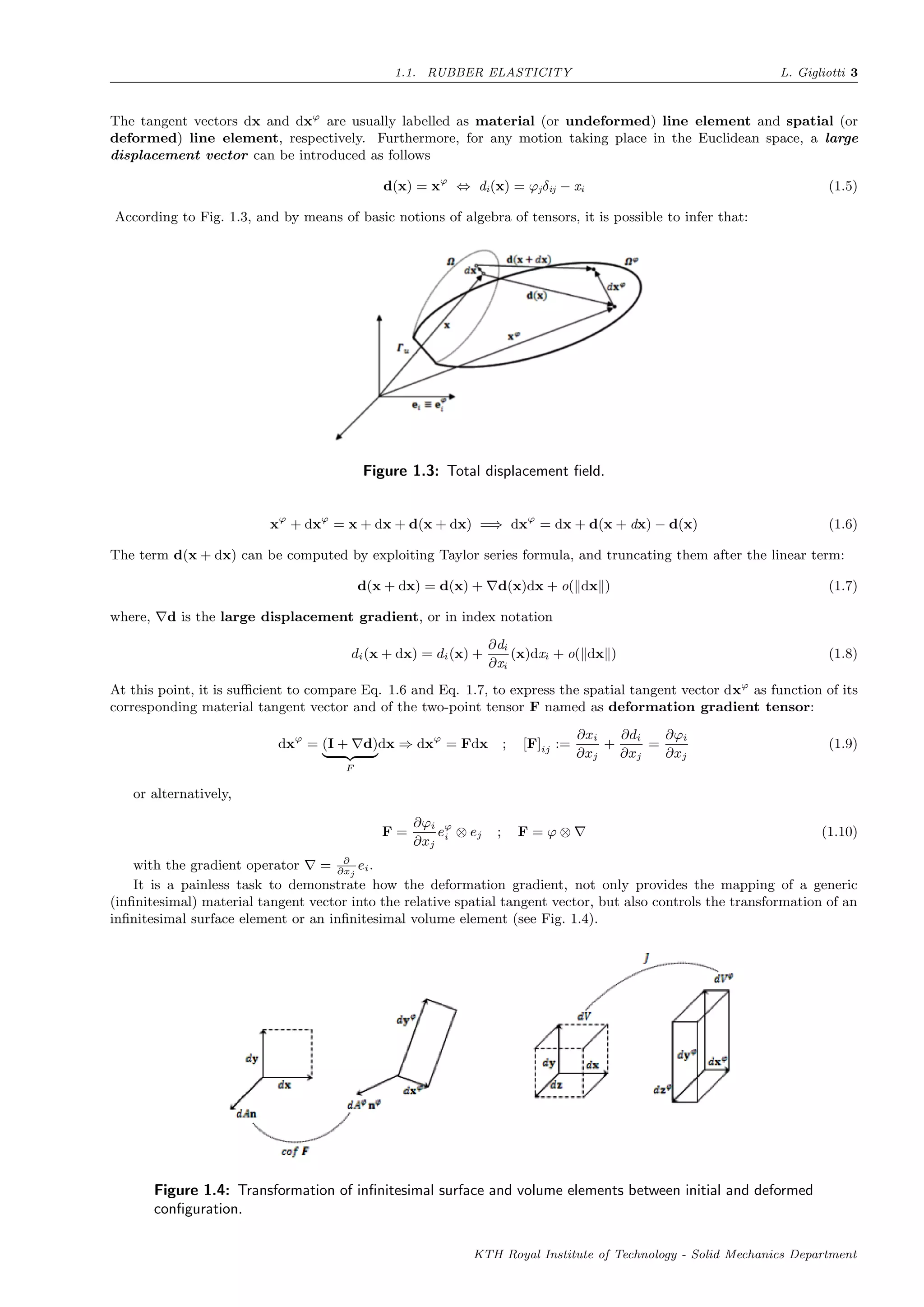 1.1. RUBBER ELASTICITY L. Gigliotti 3
The tangent vectors dx and dxϕ
are usually labelled as material (or undeformed) line element and spatial (or
deformed) line element, respectively. Furthermore, for any motion taking place in the Euclidean space, a large
displacement vector can be introduced as follows
d(x) = xϕ
⇔ di(x) = ϕjδij − xi (1.5)
According to Fig. 1.3, and by means of basic notions of algebra of tensors, it is possible to infer that:
Figure 1.3: Total displacement ﬁeld.
xϕ
+ dxϕ
= x + dx + d(x + dx) =⇒ dxϕ
= dx + d(x + dx) − d(x) (1.6)
The term d(x + dx) can be computed by exploiting Taylor series formula, and truncating them after the linear term:
d(x + dx) = d(x) + d(x)dx + o( dx ) (1.7)
where, d is the large displacement gradient, or in index notation
di(x + dx) = di(x) +
∂di
∂xi
(x)dxi + o( dx ) (1.8)
At this point, it is suﬃcient to compare Eq. 1.6 and Eq. 1.7, to express the spatial tangent vector dxϕ
as function of its
corresponding material tangent vector and of the two-point tensor F named as deformation gradient tensor:
dxϕ
= (I + d)
F
dx ⇒ dxϕ
= Fdx ; [F]ij :=
∂xi
∂xj
+
∂di
∂xj
=
∂ϕi
∂xj
(1.9)
or alternatively,
F =
∂ϕi
∂xj
eϕ
i ⊗ ej ; F = ϕ ⊗ (1.10)
with the gradient operator = ∂
∂xj
ei.
It is a painless task to demonstrate how the deformation gradient, not only provides the mapping of a generic
(inﬁnitesimal) material tangent vector into the relative spatial tangent vector, but also controls the transformation of an
inﬁnitesimal surface element or an inﬁnitesimal volume element (see Fig. 1.4).
Figure 1.4: Transformation of inﬁnitesimal surface and volume elements between initial and deformed
conﬁguration.
KTH Royal Institute of Technology - Solid Mechanics Department
 